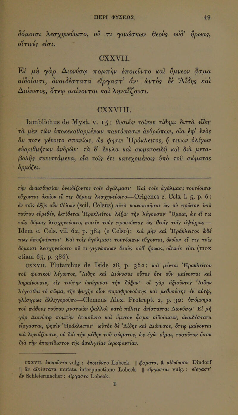 S6μoισι Χβσχηνεύοιτο, οΰ τι γινωσκων θεονς ovS’ ηρωας, οίτινές €ΐσι. CXXVII. Εί μη γαρ Αιονυσφ ΤΓομττην eTroievvTO και ΰμν€ον ^σμα aiooLOiaiy αναιοεστατα ειργαστ αν ωντος όε Άιοης καί Διόνυσος, οτεγ μαίνονται κα\ ληναί^ουσι. οχχΛαιι. Iamblichus de Myst. ν. 15 : θυσιών τοίννν τίθημι διττά βίδτ;· τά μΐν των άττοκξκαθαρμίνων τταντάττασιν άνθρώτιων, οΧα €φ’ epos αν TTore γίνοιτο στταρίω?, ώ? φησιν 'Ηράκλειτο?, η τινων ρΚίγων αναρίθμητων avhp&v' τα δ’ ανυλα και σωματοαώη και διά ματα- βοληί σννιστάμανα, οΧα τοΓ? Ιτι καταχομάνοΐί ντιο του σώματα? αρμόζαι. την αναισθησίαν οναώίζοντο! to7s άγάΚμασι’ Και roty άγάΚμασι τοντίοισιν ίΰχονται δκόΐον ei tis ^όμoιs Χασχηνΐύοιτο—Origenes C. Cels. i. 5> Ρ· ^ · ev Toils i^rjs ovv BeXoiv (scil. Celsus) airrh κοινοπυιησαι ώϊ ού πρώτον νπο τούτον evpeOev, ίκτίθ(ται ‘ΗρακΧΐίτου Χίζιν την Χύγουσαν' Ομοια, ώί ei tis Tois 8όμοΐ5 \(σχην(ύοιτο, ποκίν tovs προσιόντα5 ώί 5eoty τοίϊ άψύχοιε— Idem C. Ceis. vii. 62, ρ. 384 (β Celso): και μην και ‘Ηράκλειτο? ώδε ττω? αποφαίνΐται' Και τοΙϊ άγάΧμασι τοντύοισιν (ϋχονται, όκοΐον εί τΐί τοΐ? δόμοισι Χΐσχηνανοιτο οΰ τι γιγνώσκων 6fovs ovS rjptaas, oirivts εΐσι (mox etiam 65, p. 386). CXXVII. Plutarchus de Iside 28, p. 362; καί μίντοι ‘Ηρακλείτου του φυσικού XtyovTOs, Αώης και Διο'ι/υσο? οδτο? ore ονν μαίνονται καΐ ΧηραΙνονσιν, eis ταύτην ύπάγουσι την δόξαν’ οΐ γαρ dξιoΰvτes Αιδην Xeyeo0ai το σώμα, Ttjs οΐον πapaφpovovσηs και μeθvovσηs ev αύτω, γ\ίσχpωs αΧΧηγορονσι—Clemens Alex. Protrept. 2, p. 30: υπόμνημα τού πάθovs τούτου μυστικόν φάΧΧοι κατά πόXeιs άνίστανται Αιονύσω’ Εί μή γάρ Αιονύσω πομπήν ^ποιούντο και vμveov ασμα αΙδοιοισιν, αναιδέστατα είργασται, φησιν ‘Ηράκλειτο?· ωύτά? δε 'Aίδηs και Aιόvvσos, δτεω μαίνονται κα'ι Χηναΐζουσιν, ον διά την μίθην τού σώμaτos, ώ? εγώ οΐμαι, τοσούτον δσον διά την επονείδιστου τ^? άσε\γείas ιεροφαντίαν. CXXVII. εποιούντο viilg.: εποιεύντο Lobeck || ^σματα, & αΙδοίοισιν Dindorf II &ν άΧκεστατα mutata interpunctione Lobeck || εϊργασται vulg.: εΧργαστ' άν Schleiermaclier : είργαστο Lobeck. Ε