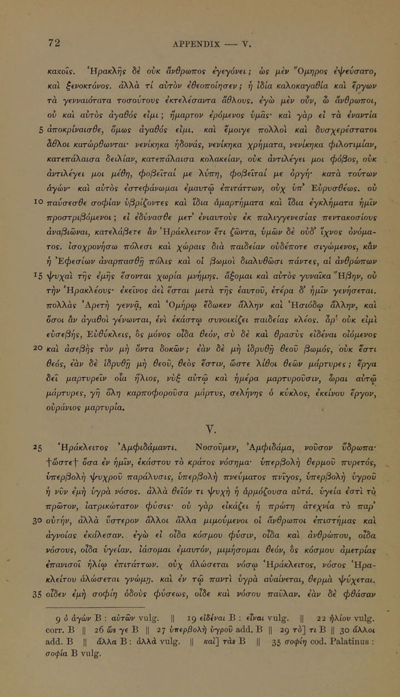 καχαίΐς. 'Ηρακλής 8e ονκ άνθρωπος dyeyovei; ώς pev Όμηρος ίψίύσατο, και ξ€νοκτόνος. άλλα τί αυτόν ΐθΐοποίησΐν; ή Ibla καλοκαγαθία κα'ι ίργων τά -γενναιότατα τοσοΰτονς εκτελεσαντα αθλονς. εγω μεν oSv, Ζ» άνθρωποι, ον και αίιτος ά-γαθός εϊμι; ημαρτον ερόμενος υμάς- κα'ι γαρ εΐ τα εναντία 5 αποκριναισθε, όμως αγαθός εϊμι. και εμοιγε πολλοί κα'ι δυσχερέστατοι Ζθλοι κατώρθωνταί’ νενίκηκα ήδονάς, νενίκηκα χρήματα, νενίκηκα φιλοτιμίαν, κατεπάλαισα δειλίαν, κατεπάλαισα κολακείαν, ονκ αντιλέγει μοι φόβος, οΰκ αντιλέγει μοι μέθη, φοβείται με λίιττη, φοβείται με οργή· κατα τούτων Αγών κα'ι αυτόν εστεφάνωμαι εμαντω επιτάττων, ονχ νπ' Έύρνσθεως. ού ΙΟ πανσεσθε σοφίαν νβρίζοντες κα'ι ϊδια Αμαρτήματα κα'ι ίδια εγκλήματα ήμίν προστριβόμενοι; εΐ εδύνασθε μετ' ενιαυτούς εκ παλιγγενεσίας πεντακοσίονς άναβιώναι, κατελάβετε αν 'Ηράκλειτον ετι ζώντα, υμών δε ούδ’ ίχνος όνόμη- τος. Ισοχρονήσω πόλεσι και χώραις διά παιδείαν ουδέποτε σιγώμενος, καν ή 'Έφεσίων άναρπασθή πόλις και οΐ βωμοί διαλυθώσι πάντες, αί ανθρώπων 15 φνχα'ι της εμής εσονται χωρία μνήμης, άγομαι και αυτός γυναίκα Ηβην, ού την 'Ηρακλεονς· εκείνος άεϊ ε'σται μετά τής εαυτόν, ετερα δ’ ήμίν γενήσεται. πολλάς 'Αρετή γέννα, και 'Ομήρω εδωκεν άλλην και ‘Ησίόδω άλλην, και όσοι &ν αγαθοί γενωνται, εν'ι εκάστω συνοικίζει παιδείας κλέος, αρ’ ονκ ειμ'ι ευσεβής, Έύθύκλεις, 6ς μόνος οΐδα θεόν, συ δε κα'ι θρασύς ε'ιδεναι ο'ιόμενος 20 και ασεβής τον μή 'όντα δοκών; εάν δέ μή ιδρυθή θεού βωμός, ονκ εστι θεός, εάν δε ίδρνθή μή θεού, θεός εστιν, ώστε λίθοι θεών μάρτυρες; (ργα δεί μαρτνρείν οΐα ήλιος, νύξ αύτώ και ήμερα μαρτυρονσιν, ώραι αύτω μάρτυρες, γη ολη καρποφορούσα μάρτνς, σελήνης 6 κύκλος, εκείνου εργον, ούράνιος μαρτυρία. 25 'Ηράκλίΐτον 'Αμφιδάμαντι, Ηοσοϋμεν, 'Αμφιδάμα, νοϋσον ύδρωπα· Ί'ώστί'Ι' οσα εν ήμίν, εκάστου το κράτος νόσημα· υπερβολή θερμού ττνρετός, υπερβολή ψυχρού παράλνσις, υπερβολή πνεύματος πνίγος, υπερβολή υγρού ή νύν εμή υγρά νόσος, αλλά θείόν τι ψυχή ή Αρμόζουσα αυτά, υγεία εστ'ι το πρώτον, ϊατρικώτατον φύσις· ού γάρ εικάζει ή πρώτη άτεχνία το παρ' 30 αύτήν, άλλα ύστερον άλλοι άλλα μιμούμενοι ο'ι άνθρωποι επιστήμας κα'ι άγνοιας εκάλεσαν. εγώ εΐ οίδα κόσμου φύσιν, οΐδα και ανθρώπου, οΐδα νόσους, οΐδα υγείαν, ϊάσομαι εμαυτόν, μιμήσομαι θεόν, δς κόσμον άμετρίας επανισοί ήλίω επιτάττων. ούχ άλώσεται νόσω 'Ηράκλειτος, νόσος 'Ηρα- κλείτου άλώσεται γνώμη, κα'ι εν τω παντ'ι υγρά αύαίνεται, θερμά ψύχεται. 35 οΐδεν εμή σοφίη οδούς φύσεως, οΐδε κα'ι νόσου παύλαν, εάν δέ φθάσαν 9 ό αγών Β : αυτών vulg. || ig εΙδίναι Β : είναι vulg. || 2 2 ήλιον vulg. corr. Β II 26 7® Β II 27 νττερβολή υγρού add. Β || 29 τό] τι Β || 30 άλλοι add. Β II άλλα Β : αλλά vulg. || «αι] τάί Β || 35 cod. Palatinus ; σοφία Β vulg.