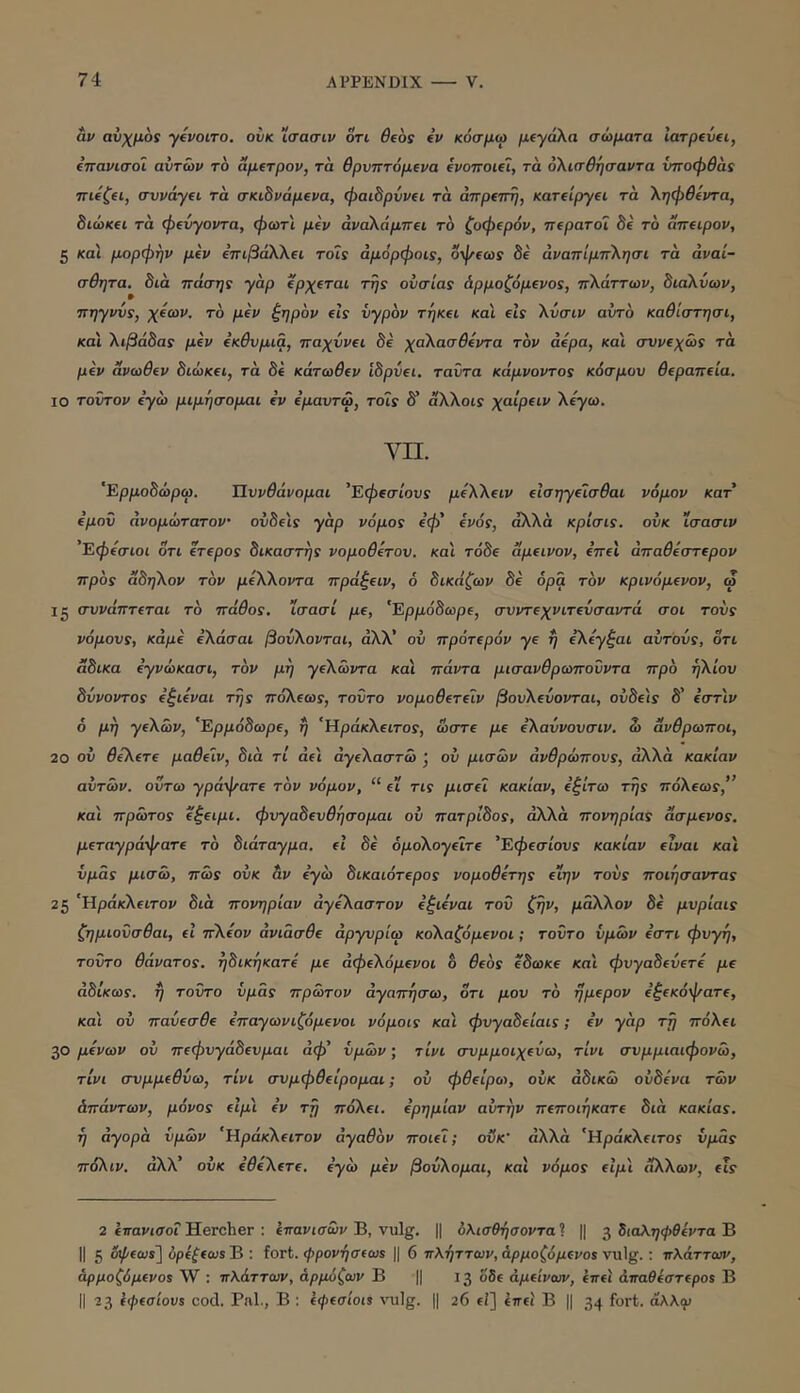 ap αύχμοί ytvoiro. ουκ ΐσασιρ οτι βΐος iv κόσμω μίγάλα σώματα larpevfi, ίπανισοί αυτών το αμ^τρον, τα θρυπτόμινα (ροποκΊ, τα ολισθησαντα νποφθάί τνιίζη, σννάγΐί τα σκώνάμενα, φαώρννα τα άπρατη, KaTtipryei τα ληφθίντα, 8ιώκ(ί τα φίνγοντα, φωτι μεν άναλάμπει το ζοφερόν, περατοΐ 8ε το άπειρον, 5 και μχιρφην μεν επιβάΧλει tois άμορφοις, οφεω: 8ε άναπίμπλησι τα αναί- σθητα. 8ια πόσης γαρ ερχεται της ουσίας άρμοζόμενος, π\άττων, 8ιάλ.ύων, πηγνυς, χεων. το μεν ζηρόν είς υγρόν τήκει και είς Χύσιν αυτό καθίστησι, και Χιβά8ας μεν εκθυμια, παχύνει 8ε χαΧασθεντα τόν αέρα, και συνεχώς τα μεν άνωθεν 8ιώκει, τα 8ε κάτωθεν ί8ρύει. ταΰτα κόμνοντος κόσμου θεραπεία. ΙΟ τούτον εγώ μιμήσομαι εν εμαυτω, τοίς 8' άλλου χαίρειν Χεγω. VII. 'Ερμο8ώρω. Πυνθάνομαι 'Εφεσίους μεΧΧειν εισηγεϊσθαι νόμον κατ εμού άνομώτατον ον8ε'ις γαρ νόμος εφ' ενός, άλλα κρίσις. ουκ ϊσασιν 'Εφεσιοι οτι ετερος 8ικαστης νομοθετου. καί τό8ε αμεινον, επεί άπαθεστερον πρός α8ηΧον τόν μεΧΧοντα πρόξειν, ό 8ικόζων 8ε όρα τόν κρινόμενον, ω ig συνάπτεται τό πόθος, ϊσασί με, 'Ερμό8ωρε, συντεχνιτεύσαντά σοι τους νόμους, κάμε έΧάσαι βούΧονται, άΧΧ' ου πρότερόν γε η εΧεγζαι αυτούς, οτι α8ικα εγνώκασι, τόν μη γεΧώντα και πάντα μισανθρωπούντα πρό ηΧίου 8ύνοντος εζιεναι της πόΧεως, τούτο νομοθετεΐν βουΧεύονται, ου8ε\ς 8' εστ'ιν 6 μη γεΧών, 'Ερμό8ωρε, η 'ΗράκΧειτος, ώστε με εΧαύνουσιν. ώ άνθρωποι, 20 ου θεΧετε μαθείν, 8ια τί άε'ι άγεΧαστώ j ου μισών ανθρώπους, άλλα κακίαν αυτών, ούτω γράψατε τόν νόμον, “ fi τις μισεί κακίαν, εξίτω της πόΧεως,” και πρώτος εζειμι. φυγα8ευθησομαι ου πατρ18ος, άλλα πονηριάς ασμενος. μεταγράψατε τό 8ιάταγμα. εΐ 8ε όμοΧογειτε 'Εφεσίους κακίαν είναι και υμάς μισώ, πώς ουκ &ν εγώ 8ικαιότερος νομοθετης ειην τούς ποιήσαντας 25 'ΆράκΧειτον 8ια πονηριάν αγεΧαστον εξιεναι τού ζην, μαΧΧον 8ε μυρίαις ζημιούσθαι, εϊ πΧεον άνιάσθε άργυρίω κοΧαζόμενοι; τούτο υμών εστι φυγή, τούτο θάνατος. η8ικηκατέ με άφεΧόμενοι 6 θεός ε8ωκε και φυγα8εύετε με ά8ίκως. η τούτο υμάς πρώτον αγαπήσω, οτι μου τό ήμερον εζεκόψατε, και ου παύεσθε επαγωνιζόμενοι νόμοις καί φυγα8είαις; εν γαρ τή πόΧει 30 μενών ου πεφυγά8ευμαι άφ' υμών; τίνι συμμοιχεύω, τίνι συμμιαιφονώ, τίνι συμμεθύω, τίνι συμφθείρομαι; ου φθείρω, ουκ άδικώ ού8ένα τών άπάντων, μόνος είμ'ι εν τή παίΧει. ερημιάν αυτήν πεποιήκατε 8ια κακίας, ή άγορα υμών 'ΐΙράκΧειτον αγαθόν ποιεί; οΰκ' άλλα 'ΗράκΧειτος υμάς πόΧιν. άΧΧ' ουκ εθεΧετε. εγώ μεν βούΧομαι, και νόμος είμ'ι ϊίΧΧων, εις 2 ίπαιασοΓHercher : Ιπονισώ»'Β, vulg. || υλισθήσοντα^ || ^ όιαληψθεντα Β II 5 οψεως] όρεξεωε Β : fort. ψρονήσεως || 6 πλήττων, άρμοζόμενος vulg.; πλάττων, άρμοζόμενος W : πλάττων, άρμύζων Β || 13 όόε άμείνων, επει άπαθεστερος Β II 2 3 εφεσίους cod. Pal., Β : εφεσίοις vulg. || 26 fi] ίπει Β || 34 “λλ^