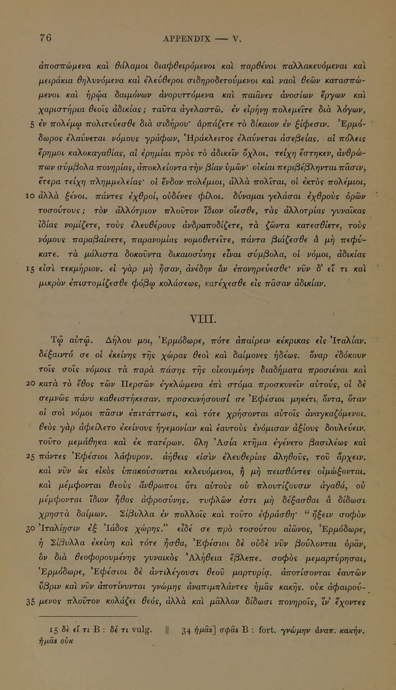 άποσπώμΐνα και θάλαμοι 8ιαφθ(ΐρόμΐνοι και τταρθΐνοι παλΧακΐνόμΐναι και μειράκια θηλννόμΐνα κα'ι eXeCBepoi σι8ηρο8(τούμΈνοι και ναοί θεών κατασπώ- μενοι κα'ι ήρωα δαιμόνων άνορυττόμενα και παιάνες ανοσιών έργων και χαριστηρια θεοις αδικίας; ταντα άγελαστω. εν εΙρηνρ πολεμεΊτε διά λόγων, 5 εν πολεμώ πολιτενεσθε διά σίδηρον' άρπάζετε το δίκαιον εν ξίφεσιν. 'Έρμό- δωρος έλαίινεται νόμους γράφων, 'Ηράκλειτος ελαννεται άσεβείας. αί πόλεις έρημοι καλοκαγαθίας, αί ερημίαι προς το άδικεΐν οχλοι. τείχη εστηκεν, ανθρώ- πων σύμβολα πονηριάς, αποκλείοντα την βίαν υμών' οΙκίαι περιβεβληνται πάσιν, ετερα τείχη πλημμελείας' ο! ένδον πολέμιοι, αλλά πολΐται, οΐ έκτος πολέμιοι, ΙΟ αλλά ξ^οι. πάντες εχθροί, ουδενες φίλοι, δύναμαι γελάσαι εχθρούς όρων τοσούτους; τον άλλότριον πλούτον ίδιον οίεσθε, τάς άλλοτρίας γυναίκας Ιδίας νομίζετε, τούς ελεύθερους ανδραποδίζετε, τά ζώντα κατεσθίετε, τούς νόμους παραβαίνετε, παρανομίας νομοθετείτε, πάντα βιάζεσθε ά μη πεφύ- κατε. τά μάλιστα δοκοΰντα δικαιοσύνης είναι σύμβολα, οι νόμοι, αδικίας 15 ΐΐσ'ι τεκμηριον. εΐ γάρ μη ησαν, άνεδην αν επονηρεύεσθε' νυν δ' εΐ τι και μικρόν επιστομίζεσθε φόβω κολάσεως, κατεχεσθε εις πάσαν αδικίαν. νιπ. Τώ αύτω. Αηλου μοι, 'Ερμόδωρε, πότε άπαίρειν κεκρικας είς 'Ιταλίαν, δεξαιντό σε οί εκείνης της χώρας θεο'ι και δαίμονες ήδεως. οναρ εδόκουν τοΊς σοϊς νόμοις τά παρά πόσης της οικουμένης διαδήματα προσιεναι και 20 κατά το έθος των Ίίερσών εγκλώμενα επι στόμα προσκυνείν αυτούς, οί δε σεμνώς πάνυ καθειστηκεσαν. προσκυνησουσί σε 'Εφεσιοι μηκετι. όντα, όταν οί σοϊ νόμοι πάσιν επιτάττωσι, κα'ι τότε χρησονται αύτοΐς αναγκαζόμενοι, θεός γάρ άφείλετο εκείνους ηγεμονίαν και εαυτούς ενόμισαν άξιους δουλεύειν. τούτο μεμάθηκα και εκ πάτερων. 0λη 'Ασία κτήμα εγενετο βασίλέως κα'ι 25 πάντες 'Εφεσιοι λάφυρον. άήθεις είσ'ιν ελευθερίας αληθούς, τού άρχειν. και νύν ώϊ είκος υπακούσονται κελευόμενοι, η μη πεισθε'ντες οΙμώξονται. και μεμφονται θεούς άνθρωποι ότι αύτούς ού πλουτίζουσιν αγαθά, ου μεμφονται ίδιον ήθος αφροσύνης, τυφλών εστι μη δεξασθαι ά δίδωσι χρηστά δαίμων. Σίβυλλα εν πολλοΐς κα'ι τούτο εφράσθη' “ ηξειν σοφον 30 'Ιταλίησιν εξ ’Ιάδοϊ χώρης. είδε σε προ τοσούτου αιώνος, 'Ερμόδωρε, ή Έιίβυλλα εκείνη και τότε ήσθα, 'Εφεσιοι δε ουδέ νύν βούλονται όράν, ον διά θεοφορουμένης γυναίκας 'Αλήθεια έβλεπε, σοφάς μεμαρτύρησαι, 'Ερμόδωρε, 'Εφεσιοι δε άντιλέγουσι θεού μαρτυρία, άποτίσονται εαυτών υβριν και νύν άποτίνυνται γνώμης άναπιμπλάντες ημάς κακής, ούκ άφαιρού- 35 μένος πλούτον κολάζει θεός, αλλά και μάλλον δίδωσι πονηρούς, ΐν έχοντες 15 δί ίΐ τι Β : 6e τι vulg. ήμά$ οΰκ 34 ήράί] σφάί Β : fort. γνώμην άναπ. κακήν.