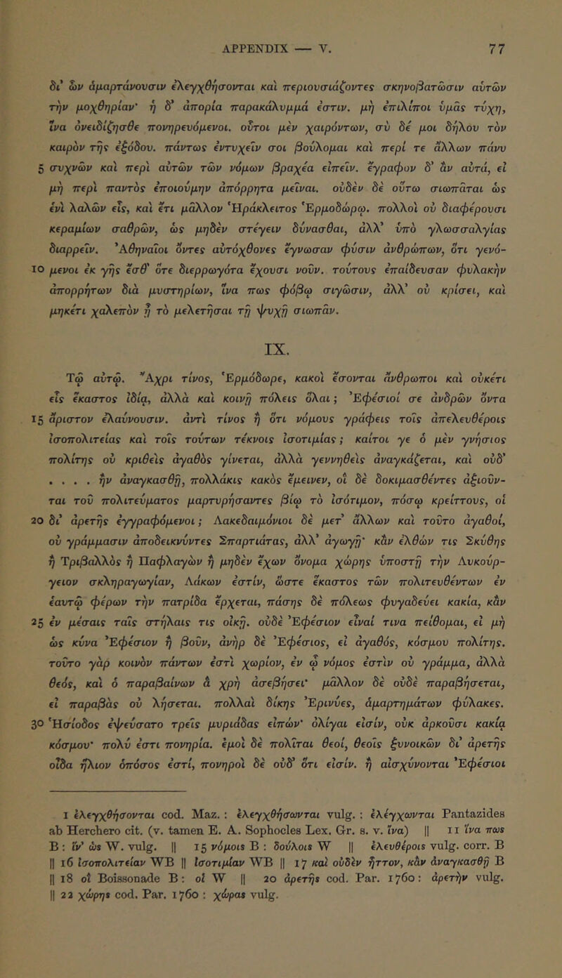 δι tiV άμαρτάνονσιν ίλίγχθησονται και π(ριονσιάζοντ(ς σκηνοβατωσιν αυτών την μοχθηρίαν' ή δ’ απορία παρακάλνμμά ΐσην. μη €πι\ίποι νμάί τνχη, ινα 6ν(ΐδΙζησθ( πονηρΐνομΐνοι. οντοι μίν χαιρόντων, σύ δε μοι δη\ον τον καιρόν την Εξόδου, πάντωε (ντνχΐΐν σοι βούλομαι και περί τε άλλων πάνν 5 συχνών και πΐρ'ι αυτών τών νόμων βραχία εΖπεΐν. έγραφαν δ’ &ν αυτά, εί μη π€ρι παντοί ΐποιούμην απόρρητα peivai. ουδέν δε οΰτω σιωπάται ώί ίνι λάλών fis, και ίτι μάλλον ‘ϋράκλίΐτος 'Ερμοδώρω, πολλοί ου διαφύρουσι Κίραμίων σαθρών, ώϊ μηδίν στύ-γίΐν δύνασβαι, αλλ’ ΰπο ·γλωσσαλγία5 διαρρίΐν. 'Αθηναίοι ovTfs αυτόχθονΐς ΐγνωσαν φύσιν ανθρώπων, δτι γΐνό- ϊΟ μίνοι εκ yrjs ίσθ' δτε δίερρωγότα ΐχουσι νουν. τούτου5 επαίδευσαν φυλακήν απορρήτων δια μυστηρίων, ινα πως φόβω σιγώσιν, αλλ’ ού κρίσΐΐ, και μηκίτι χάλίπόν η το μίλίτήσαι τη ψυχή σιωπάν. IX. Τω αυτω. “'Α.χρι τίνος, 'Ερρόδωρε, κακοί ίσονται άνθρωποι κα'ι ουκύτι ίΐς ίκαστος ιδία, άλλα καί κοινή πόλεΐί ολαι; 'Εφόσιοί σε άνδρών όντα 15 αριστον ίλαύνουσιν. άντ'ι τίνος η ότι νόμους γράφΐΐς τοίς άπελευίεροΐϊ ίσοπολιτΐίας και τοϊς τούτων τόκνοις Ισοτιμίας; καίτοι γε ό μΐν γνήσιος πολίτης ου κριθύς αγαθός γίνΐται, άλλα γβννηθίΐς άναγκάζίται, και ούδ' , ... ην άναγκασθη, πολλάκις κακός epeivfv, οι δε δοκιμασθόντίς άξιοΰν- ται τοΰ πολιτΐύματος μαρτυρησαντΐς βίω τό Ισότιμον, πόσω κρΐίττους, οί 20 δι άρίτης ίγγραφόμΐνοι; Αακΐδαιμόνιοι δε ρετ’ άλλων και τούτο αγαθοί, ού γράμμασιν άποδηκνύντίς Σπαρτιάτας, αλλ’ αγωγή’ κ&ν ίλθών τις Σκύθης ή Ύριβάλλός ή Ιΐαφλαγών ή ρτ^δέν όχων ονομα χώρης υποστή την Αυκούρ- γίΐον σκληραγωγίαν, Λακών όστίν, ώστε έκαστο? τών πολιτίυθύντων ε’ν εαυτώ φερων την πατρίδα ίρχΐται, πόσης δέ πάλεω? φυγαδεύεί κακία, κάν 25 ε’ν μόσαις ταίς στήλαις τις οικη. ουδό ’Εφΐσιον ειναί τινα πΐίθομαι, ει μη ώς κύνα 'Εφύσιον ή βούν, άνήρ δέ ’Εφύσιος, εΖ άγα^όί, κόσμου πολίτης, τούτο γα,ρ κοινόν πάντων ε’στί χωρίον, ε’ν ώ νόμος ε’στίν ού γράμμα, άλλα θΐός, κα'ι 6 παραβαίνων & χρή άσΐβήσΐΐ' μάλλον δέ ουδό παραβήσΐται, εΖ παραβόις ού λήσίται. πολλα'ι δίκης ’Ερινύίς, Αμαρτημάτων φύλακίς. 3° 'Ησίοδο? όψίύσατο τρίϊς μυριάδας εΖπών' όλίγαι εΖσίν, ούκ άρκούσι κακία κόσμου' πολύ ε’στι πονηρία. όμοι δέ πολίται θΐοί, θΐοίς ξυνοικών δι άρΐτης οιδα ήλιον όπόσος ε’στί, πονηροί δέ ούδ* ότι εΖσίν. ή αίσχύνονται ’Εφόσιοι I ί\ΐγχθήσονται cod. Maz. : όΚίγχθήσωνται vulg. ; όλόγχωνται Pantazides ab Hercbero cit. (v. tamen E. A. Sophocles Lex. Gr. s. v. ϊνα) || ii 'iva πως B : Γν’ ώ» W. vulg. II 15 νόμοις B : δούλοις W || ελευθέρου vulg. corr. B II 16 Ισοπολιτΐίαν WB || Ισοτιμίαν WB || 17 και οΰδίν ήττον, κ&ν άναγκασθη Β II 18 ot Boissonade B; ο2 W || 20 άρίτψ cod. Par. 1760: αρετήν vulg. II 2 2 χώρης cod. Par. 1760 : χώρα* vulg.