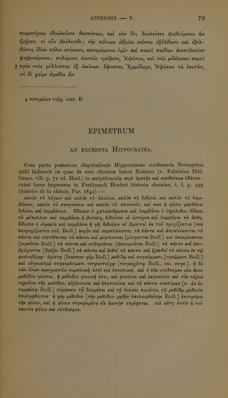 TTiKpoTtpois edovXevtre δίσττόταΐί, και νυν en bovXevere φοβονμ€νοι S)v ήρξατ(. ri ovv βουΧ(σθΐ; Trjs πόΧΐω! άθρόοι Travres ΐξίΧθωσι και ΐξ(Χ- Θ6ντ(ί ιδίαν ποΧιν κτίσωσι, καταρώμΐνοι νμιν και ηαισι παίδων άνεττιβασίαν ψηφισάμΐνοι; ηοΧΐμους eavTois τρίφΐτΐ, 'Εφΐσιοι, και τοΐς μίΧΧονσι παισι 5 ττρδί τούί μ€ΧΧονταί e’| (Κΐ'ινων. δφονται, ’Έρμόδωρΐ, ’Εφΐσιοι τα ίαντών, συ δ( χαΊρ( αγαθός ων. 4 τΓολίμΙουί vulg. corr. Β EPIMETRUM AD EXCERPTA liiPPOCRATEA. Ciim parte posteriore disputationis Hippocrateae conferenda Bernaysius mihi indicavit ea quae de arte chemica habet Zosimus (v. Fabricius Bibi. Graec. viii. p. 71 ed. Harl.) in soriptiuncula irepi aptTrjt nal συνθΐσίω» νίάτων: extat locus impressus in Ferdinandi Hoeferi historia chemiae, t. i. p. 499 (kistoire de la chimie. Par. 1842) :— καλόν τό λίγαν καί κα\6ν τύ άκούαν, καλόν τύ διδόναι καΐ καλόν τό λαμ- βάνΐιν, καλόν τό ττ(νητίν(ιν καΧ καλόν τό πλουτίΐν, καί ircus ή ψνσίί μανθάνΐι διδόναι και λαμβάνΐιν. δίδωσιν δ χαλκάνθρωποί καί λαμβάνει δ ύγρόλιθος, δίδαισι τό μίταλλον καί λαμβάνα ή βοτάνη, διδονοΊν οΐ aaripes και λαμβάνει τά άνθη, δίδωσιν δ ουρανός καί λαμβάνΐι ή γη, διδοΰσιν at βροντοί (Κ του τροχίζοντας [του ίκτροχίζοντος cod. Bodl.] ττυρός καΧ συμπλέκονται τά πάντα καί άποπλέκονται τά πάντα και συντίθίνται τά πάντα και μιγνύονται [ρΰσγονται Bodl.] καϊ άποκρίνανται [^κιρνάται Bodl.] τά πάντα καϊ κυβ^ρνάται [άποκιρναται Bodl.] τά πάντα καϊ άπο- βρίχονται [βρέξςι Bodl.] τά πάντα καΧ άνθίΐ τά πάντα καΧ έζανθίΐ τά πάντα iv τω φιαλοβώμίρ· άρίστη [έκαστον γάρ Bodl.] μ(θ6δφ καϊ συγκάμματι [σηκώματι Bodl.] και ούγκιασμψ συγκίράσματι τ(τραστοίχψ [τιτραχίστφ Bodl., om. συγ*·]. ή δΧ των όλων πραγματΰα συμπλοκή έστϊ καΧ άποπλοκη. καΧ δ πας σύνδΐσμος οϋκ άν(υ μΐθόδου γίνεται, ή μέθοδος φυσική έστι, καϊ φυσωσα καϊ έκφυσωσα καϊ τάς τάζςις τηρούσα της μ(θ6δου, αυζάνουσα καϊ έλαττουσα καϊ τά πάντα συντύριως [ιτ. ώς έν συμφώνψ Bodl.] σύμφωνα τή διαιρέσΐι καΧ τή ένωσα ποιούσα, τη μίθόδω μηδ(νός υποληφθέντος· ή γάρ μέθοδος [τής μΐθόδου μηδέν ΰπολαφθΐίσης Bodl.] έκστρέφα τήν φίισιν, καΧ ή φΰσις στρΐφομένη eis έαυτήν στρέφεται, καϊ αύτη έστϊν ή του παντός φΰσις καϊ σύνδΐσμος.