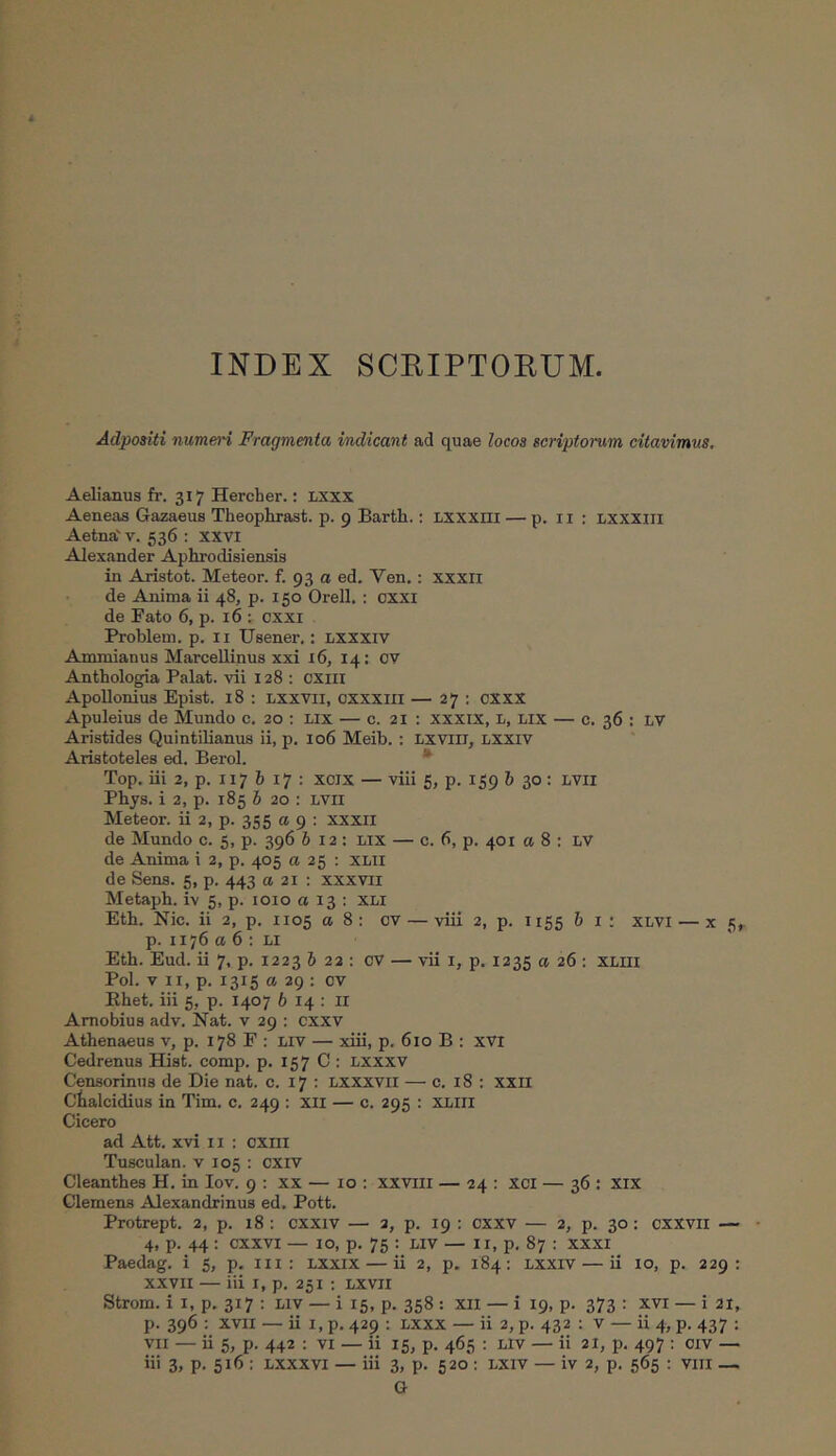 INDEX SCRIPTOEUM, Adpositi numein Fragmenta indicant ad quae locos scriptorum citavimus. Aelianus fr. 317 Hercher.; LXXX Aeneas Gazaeus Theophrast. p. 9 Barth.: Lxxxni — p. ii : lxxxiii Aetna'V. 536 : XXVI Alexander Aphrodisiensis in Aristot. Meteor. f. 93 α ed. Ven.: xxxri de Anima ii 48, p. 150 Orell, : cxxi de Bato 6, p. 16 : cxxr Problem. p. ii Usener.: lxxxiv Ammianus MarceUinus xxi 16, 14: ov Anthologia Palat, vii 128: cxiil Apollonius Epist. 18 : Lxxvii, oxxxiii — 27 : cxxx Apuleius de Mundo c. 20 : lix — c. 21 ; xxxix, L, lix — c. 36 : LV Aristides Quintilianus ii, p. 106 Meib.: Lxvili, lxxiv Aristoteles ed. Berol. · Top. iii 2, p. 117 6 17 : xcix — viii 5, p. 159 h 30: lvii Phys. i 2, p. 185 δ 20 : lvii Meteor. ii 2, p. 355 α 9 : xxxii de Mundo c. 5, p. 396 612: lix — c. 6, p. 401 α 8 : LV de Anima i 2, p. 405 α 25 : xlii de Sens. 5, p. 443 a 21 : xxxvii Metaph. i-v 5, p. loio α 13 : xli Eth. Nic. ii 2, p. 1105 α 8 : cv — viii 2, p. 1155 δ i : xlvi — x 5, p. 1176 α 6 : Li Eth. Eud. ii 7, p. 1223 δ 22 : cv — vii i, p. 1235 a 26 : xliii Pol. V II, p. 1315 α 29 : cv Ehet. iii 5, p. 1407 δ 14 : ii Arnobius adv. Nat. v 29 : cxxv Athenaeus v, p. 178 F : Liv — xiii, p, 610 B : xvi Cedrenus Hist. comp. p. 157 C : Lxxxv Censorinus de Die nat. c. 17 : Lxxxvii — c. 18 : XXII Ctalcidius in Tim. c. 249 : xii — c. 295 : XLIII Cicero ad Att. xvi ii : cxiii Tusculan. v 105 ; cxiv Cleanthes H. in lov. 9 : xx — 10 : xxviii — 24 : xci — 36 : xix Clemens Alexandrinus ed, Pott. Protrept. 2, p. 18 : cxxiv — 2, p. 19 ; cxxv — 2, p. 30: cxxvii — 4, p. 44 : cxxvi — IO, p. 75 : LIV — ii, p. 87 : xxxi Paedag. i 5, p, iii : lxxix — ii 2, p. 184: lxxiv — ii 10, p. 229: xxvii — iii I, p. 251 ; lxvii Strom. i I, p. 317 : liv — i 15, p. 358 : xii — i 19, p. 373 : xvi — i 21, p. 396 ; XVII —· ii I, p. 429 : lxxx — ii 2, p. 432 : v — ii 4, p. 437 ; VII — ii 5, p. 442 : vi — ii 15, p. 465 : liv — ii 21, p, 497 : civ — ii' 3) P· 516 : Lxxxvi — iii 3, p. 520 : LXiv — iv 2, p. 565 : viii — G