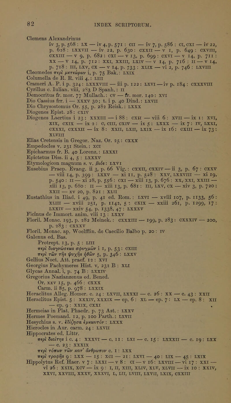 Clemens Alexandrinus iv 3, p. 568 : LX — iv 4,p. 571 : on — iv 7, p. 586 : ci, cxi — iv 22, p. 628; Lxxvii — iv 22, p. 630; cxxrr — v i, p. 649; cxvni, cxxiii — V 9, p. 682 ; CXI — v 13, p. 699 : cxvi — v 14, p. 711 : XX — V 14, p. 712: XXI, XXIII, LXiv — V 14, p. 716 : II — V 14, p. 718 : III, liXv, cx — V 14, p. 733 : xlix — vi 2, p. 746 ; lxviii Cleomedes τηρ'ι μΐτώραιν i, p. 75 Bak.: LXix Columella de R. R. viii 4.: Liii Crameri A. P. i p. 324; lxxxviii — iii p. 122 : Lxvi—iv p. 184 : cxxxviii Cyrillus c. lulian. viii, 2S3 D Spanli.; ii Democritus fr. mor. 77 MuUach.; cv — fr. mor. 140: xvi Dio Cassius frr. i — xxxv 30; t. i p. 40 Dind.: LXVII Dio Chrysostomus Or. 55, p. 282 Reisk.: LXXX Diogenes Epist. 28: cxiv Diogenes Laertius i 23 : xxxili — i 88 : cxil — viii 6 : xvii — ix i: xvi, XIX, cxix — ix 2 : c, ciii, cxiv — ix 5 : lxxx — ix 7: rv, lxxi, cxxxi, cxxxn — ix 8: xxii, lxii, lxix — ix 16: cxni — ix 73: XLVIII Elias Cretensis in Gregor. Naz. Or. 25 : cxxx Empedocles v. 231 Stein.: xoi Epicharmus fr. B. 40 Lorenz.; LXXXI Epictetus Diss. ii 4, 5 : nxxxv Etymologicen magnum s. v. βι6ί: lxvi Eusebius Praep. Evang. ii 3, p. 66 Vig.; cxxii, cxxrv — ii 3, p. 67 : cxxv — viii 14, p. 399 : Lxxv — xi ii, p. 528 : xxv, lxxviii — xi 19, p. 540 : II— xi 28, p. 556 ; CXI — xiii 13, p. 676 ; xx, xxi, xxill — xiii 13, p. 680 : ii — xiii 13, p. 681 : ni, LXV, cx — xiv 3, p. 720 : XXII — XV 20, p. 821 ; XLii Eustathius in Iliad. i 49, p. 41 ed. Rom.: lxvi — xviii 107, p. 1133, 56 : XLin — xviii 251, p. 1142, 5 · CXIX — xxiii 261, p. 1299, 17 : Lxxiv — xxiv 54, p. 1338, 47 : Lxxxv Picinus de Immort. anim. viii 13 : LXxv Florii, Monae. 193, p. 282 Meinek.: cxxxiii — 199, p. 283: cxxxiv — 200, p. 283 ; cxxxv Florii. Monae, ap. Woelfflin. de Caecilio Balbo p. 20 ; rv Galenus ed. Bas. Protrept. 13, p. 5 : LIII TTfpt Siayvcjotcus σψν'^μων i I, p. 53 : CXIII TTtpl των τή$ ψνχηί ηθών ζ, ρ. 346 : LXXV Gellius Noct. Att. praef. 12 ; XVI Georgius Pachymeres Hist. v, 232 B ; XLI Glycas Annal. i, p. 74 B : LXXrv Gregorius Nazianzenus ed. Bened. Or. XXV 15, p. 466 : CXXX Carm. ii 85, p. 978 : LXXIX Heraclitus Alleg. Homer. c. 24 : LXVii, LXXXI — c. 26 : xx — c. 43 ; xxii Heraclitus Epist. 5 : xxxiv, xxxix — ep. 6 : XL — ep. 7 : LX — ep. 8 : XII — ep. 9 ; XXIX, cxxi Hermeias in Piat. Phaedr. p. 73 Ast.: lxxv Hermes Poemand. 12, p. 100 Parth.: LXVii Hesychius s. v. ίδίζησα ΐμ(ωυτόν : LXXX Hierocles in Aur. carm. 24 : LXVII Hippocrates ed. Littr. ■nepl διαίτηί i c. 4 : XXXVI — c. II: LXI — c. 15 : LXXXII — c. 19 : Lxx — c. 23 : XXXIX πίρϊ τ6ναιν των κατ’ άνθρωπον c. 1 : LXX τΓίρί τροφψ 9 : LXX — 15 : xci — 21: lxvi — 40; lix — 45 : lxix Hippolytus Ref. Haer. v 7 : lxxi — v8: ci — vi6; lxviii — vt 17; xxi — vi 26 : XXIX, xcv — ix 9 : i, ii, xiii, xliv, xlv, xlvii — ix 10 : xxiv, XXVI, XXVIII, XXXV, XXXVI, L, LTI, LVIII, LXVII, LXIX, CXXIII