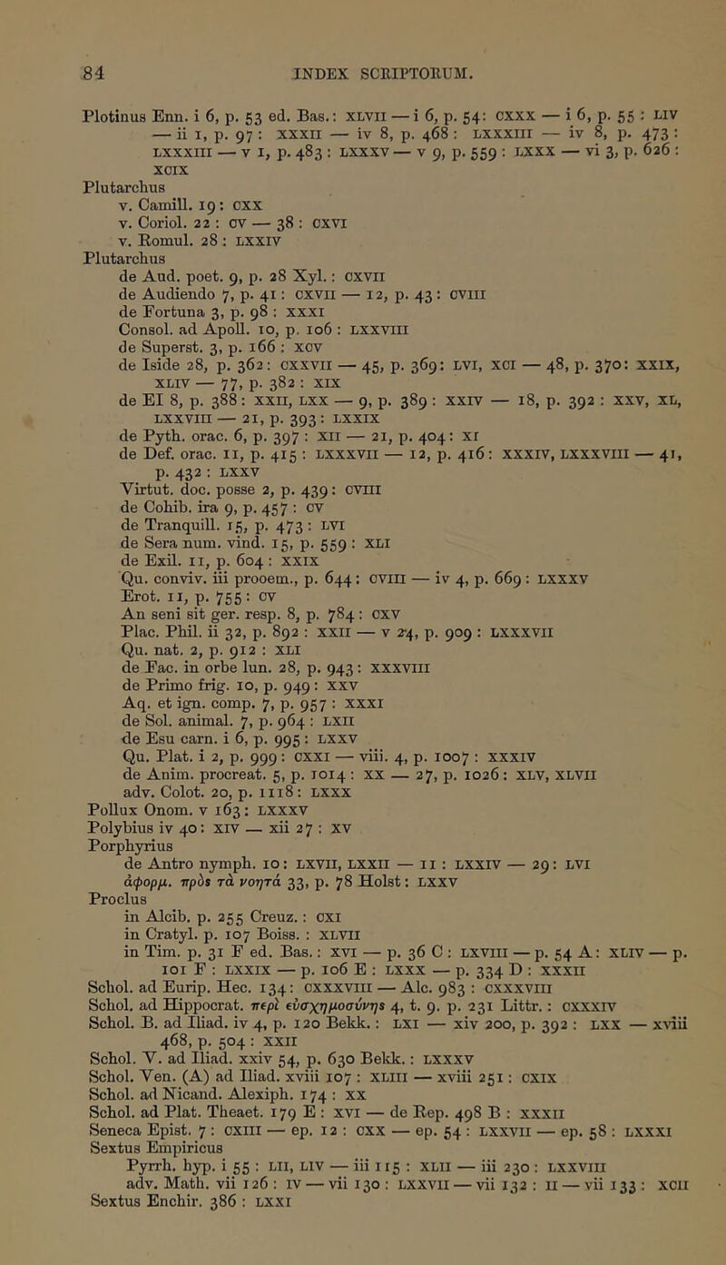 Plotinus Enn. i 6, p. 53 ed. Bas,: xlvii — i 6, p. 54; cxxx — i 6, p. 55 ; Liv — ii I, p. 97 : ΧΧΧΠ — iv 8, p. 468 : Lxxxiir — iv 8, p. 473 ; Lxxxni — V I, p. 483 : Lxxxv — V 9, p. 559 : lxxx — vi 3, p. 626 ; xoix Plutarchus V. Camill. 19; cxx V. Coriol. 22 ; ov — 38 : cxvi V. Romul. 28 : Lxxiv Plutarchus de Aud. poet. 9, p. 28 Xyl.: cxvii de Audiendo 7, p. 41: cxvii — 12, p. 43: oviii de Fortuna 3, p. 98 : xxxi Consol. ad ApoU. 10, p. 106 : Lxxviii de Superst. 3, p. 166 : xov de Iside 28, p. 362: cxxvn — 45, p. 369; LVi, xci — 48, p. 370; xxix, XLiv — 77, p. 382 : XIX de EI 8, p. 388: xxii, lxx — 9, p. 389 : xxiv — 18, p. 392 : xxv, xi/, LXXVIII — 21, p. 393 : LXXIX de Pyth. orae. 6, p. 397 : Xii — 21, p. 404: XI de Def. orae, ii, p. 415 : Lxxxvii — 12, p. 416: xxxiv, Lxxxviii — 41, p. 432 : Lxxv Virtut. doc. posse 2, p. 439: CVIII de Cohib. ira 9, p. 457 : cv de Tranquill. 15, p. 473 : LVI de Sera num. vind. 15, p. 559 : XLI de Exii, ii, p. 604 : xxix 'Qu. conviv. iii prooem., p. 644: cviii — iv 4, p. 669 : LXXXV Erot. II, p. 755 : cv An seni sit ger. resp. 8, p. 784 : CXV Plac. Phil. ii 32, p. 892 : xxii — v 2-4, p. 909 : lxxxvii Qu. nat. 2, p. 912 : XLi de Eae. in orbe lun. 28, p. 943; xxxviii de Primo frig. 10, p. 949: xxv Aq. et ign. comp. 7, p. 957 : XXXI de Sol. animal. 7, p. 964 ; LXII de Esu carn. i 6, p. 995: lxxv Qu. Piat, i 2, p. 999: cxxi — viii. 4, p. 1007 : xxxiv de Anim. procreat. 5, p. 1014 : xx — 27, p. 1026: XLV, XLVli adv. Colot. 20, p. 1118; Lxxx PoUux Onom. v 163: LXXXV Polybius iv 40: xrv — xii 2 7 ; xv Porphyrius de Antro nymph. 10: LXVii, Lxxii — 11 : Lxxrv — 29: LVi άφορμ. irpis τά νοητά 33, p. 78 Holst: LXXV Proclus in Alcib. p. 255 Creuz.: cxi in Cratyl. p. 107 Boise. : XLVii in Tim. p. 31 E ed. Bas.: xvi — p. 36 C ; Lxviii — p. 54 A: XLiv — p. loi F ; LXXIX — p. 106 E : lxxx — p. 334 D : xxxii Scbol. ad Eurip. Hec. 134: cxxxviii — Ale. 983 : cxxxviii Schol. ad Hippocrat. mpl (ύσχημοσύνη$ 4, t. 9. p. 231 Littr.: cxxxrv Schol. B. ad Iliad. iv 4, p. 120 Bekk.: lxi — xiv 200, p. 392 : lxx — χλαη 468, p. 504 : xxii Schol. V. ad Iliad. xxiv 54, p. 630 Bekk.: lxxxv Schol. Ven. (A) ad Iliad. xviii 107 : XLiii — xviii 251; cxix Schol. ad Nicand. Alexiph. 174: xx Schol. ad Piat. Theaet. 179 E : xvi — de Rep. 498 B : xxxii Seneca Epist. 7 : oxiil — ep. 12 : cxx — ep. 54 : lxxvii — ep. 58 : lxxxi Sextus Empiricus Pyrrh. hyp. i 55 : Lli, LIV — iii 115 ; XLII — iii 230 : LXXVIU adv. Math. vii 126: iv — vii 130 : lxxvii — vii 132 : ii — vii 133 : xcii Sextus Enchir. 386 : LXXi