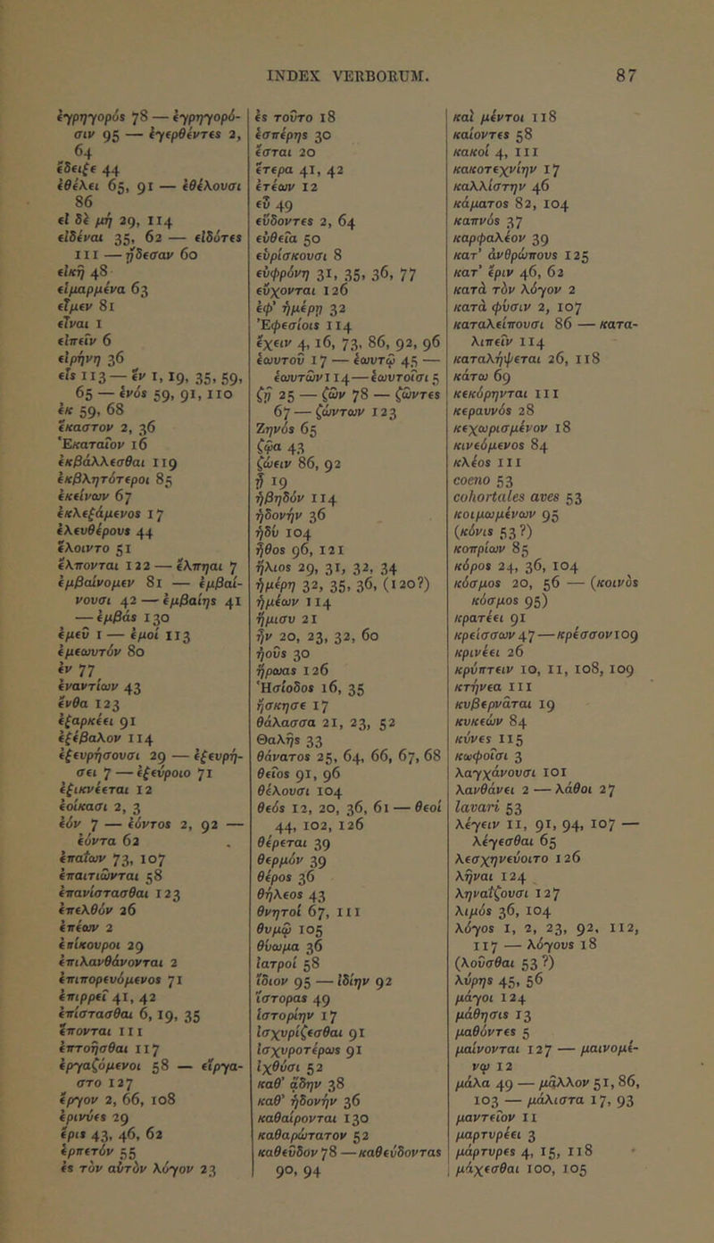 (’^ρη’γορύί 78 — (ypi)yop6- σιν 95 — iyfpeivTts 2, 64 f5fi(e 44 (0ίλ€ΐ 65, gi — (θίλουσι 86 (I μή 29, II4 tlBivat 35, 62 — tlSoTts III —rfBfffav 60 flKTj 48 ίΐμαρμΐνα 63 (Ίμΐν 8ΐ itvai I flntiv 6 (Ιρήνη 36 II3 —« 1.19, 35.69. 65 — iv6s 59, 91, iio ije 59, 68 (καστον 2, 36 'Εκαταΐον l6 ίκβάλΧίσθαι 119 ΙκβΧητάτίροι 85 ΐΚίίνων 67 ίκΧίξάμΐνοί 17 kXtveipovt 44 ίλοιντο SI (Κπονται 122 — ίλπηαι 7 Ιμβάίνομΐν 8ι — ίμβαί- νουσι 42 — (μβαίηί —ίμβάί 130 (μ(ΰ I — ΐμοί ΙΙ3 (μίοτυτόν 8θ iv 77^ ίναντίων 43 ίΐ'ία 123 Ιζαρκ(Η 91 ίζ(βα\ον ΙΙ4 ((€υρήσουσι 2g — (ζ(νρη- σ(ΐ 7—((fvpoto 71 ίξικνΐ(ται 12 ίοίκασι 2, 3 idi» 7 — fivTos 2, 92 — iovTa 62 (ποιων 73. 107 (παιτιωνται 58 (πανίστασθαι 123 ίπ€λ0όί' 26 (πίων 2 (πίκανροι 2g (πιΚανθάνονται 2 (πιπορ(νόμ(νοί 71 (πιρρΰ 41, 42 (πίστασθαι 6,19, 35 (πονται 111 (πτοησθαι 117 (ρ^αζόμίνοί 58 — ίΐρ7θ- στο 127 (fTfov 2, 66, 108 (pivvfs 29 (pit 43. 46. 62 ίρπίτύν 55 ts Tor αύτόν \0yov 23 Is τούτο i8 ίσπ(ρη5 30 Ισται 20 Ιτίρα 41. 42 (Τ(ων 12 (Ζ 49 (νδθνΤ€$ 2, 64 (ύθ(Γα 50 (υρίσκουσι 8 (ύφρόνη 31. ,35. 36. 77 (ΰχονται 126 «<ί>’ 32 Έψ(σίοι$ ΙΙ4 Ιχίίν 4. ι6. 73. 86. 92. 96 (ωυτοΰ 17 — ίωυτω 45 — (ωυτωνΐ 14—ίωυτοΓσί 5 Ci 25 — C»' 78 — ζΰντα 67 — ^ώι/τα;»' 123 Ζηνόπ 65 Cia 43 ζώαν 86, 92 I 19 ήβηδόν ΙΙ4 ήδονήν 36 ήδύ 104 ^θοί g6, 121 9λί08 29, 31. 32, .34 ήρίρν 32, 35. 36, (120?) ήμίων 114 ήμισυ 21 ^1/^20, 23, 32, 6ο ήοΰί 30 τ^ρωο! 126 ‘HffioSos 16, 35 ήσκησί ι7 θάλασσα 2ΐ, 23, 52 Θαλη$ 33 θάνατοί 25, 64, 66, 67, 68 ielos 91, 96 θάλουσι 104 θ(6ί 12, 20, 36, 6ι — θ(θί 44, 102, 126 θ(ρ(ται 39 0ί/>/χόι/ 39 Θ(ρ05 36 Θήλ(0ί 43 θνητοί 67, 111 105 θΰωμα 36 Ιατροί 58 ίδιον 95 — «δί^ν 92 ιστοραί 49 Ιστορίην i'j Ισχυρίζ(σθαι gi Ισχυροτίρωί 91 Ιχβι,σί 52 «α0’ αδ.;ι/ 38 καβ’ ήδονήν 36 καθαίρονται 130 καθαρώτατον ζ2 καθ(νδον '^8 —«οβί^δονταβ 90. 94 /ταί μίντοι Ιΐ8 καίοντα 58 κακοί 4, 111 κακοτίχνίην i‘j καλλίστην 46 κάματοί 82, 104 καπνοί 37 καρψαλίον 39 κατ’ άνθρώπουί 125 κατ’ epiv 46, 62 κατά τ6ν \6yov 2 κατά φνσιν 2, 107 καταλ(ίπονσι 86 — κατα- λιπίΐν ΙΙ4 καταλήφεται 26, ιι8 κάτω 6g κίκύρηνται 111 κίραυνόί 28 Κίχωρισμίνον ι8 κιν(6μ(νοί 84 K\ioi III como 53 cohortales aves 53 κοιμωμίνων 95 {κόνΐί 53 ί*) κοπρίων 85 κόροί 24, 36, 104 κόσμοί 20, 56 — (κοινοί κάσμοί 95) κρατ((ΐ 91 κρίίσσων 47—Kpiaooviog κριν((ΐ 26 κρύπτίΐν ΙΟ, II, Ιθ8, Ι09 κτήνία III κυβ(ρνάται 19 κυκ(ών 84 Kvves Ι15 κωφοισι 3 Xayxavovai ΐοι λανθάνίΐ 2 — λάθοι 2 7 lavari 53 Xkydv II, 91, 94. 107 — keyeoPai 65 λίσχηνίύοιτο 126 λήϊΌΐ 124 ^ ληναί'ζουσι 12 7 A(/<0s 36, 104 \0yos I, 2, 23, 92. 112, 117 — \6yovi 18 (λοΰσθαι 53 ’) λνρηί 45. 56 pAyoi 124 μάθησίί 13 μαθόντίί 5 μαίνονται 127 — μαινομί- νφ 12 μάλα 49 — μάλλον 51,86, 103 — μάλιστα 17, 93 μαντΗον Ιΐ μαρτνρΐίΐ 3 μάρτυρίί 4, 15, Ιΐ8 1 μάχίσθαι ιοο, 105
