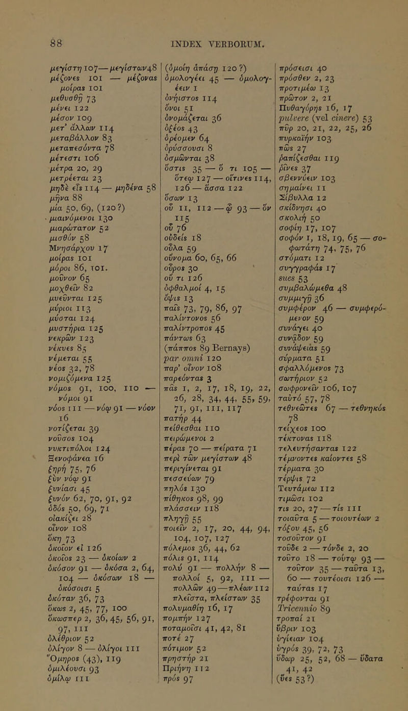 μί·^ίστη ίο]— μίγατωνι\& μίζονα ΙΟΙ — μίζονα$ μοίραν ΙΟΙ μίθυσθ^ 73 μίνα 122 μισόν 109 μΐτ άλλων ΙΙ4 μίταβάλλον 83 μίταπίσόντα 78 μίηστι ιο6 μίτρα 20, 29 μίτρΐίται 23 μη^\ tTs ΙΙ4— μη5ΐνα 58 μήνα 88 μία 50, 69, (ΐ20?) ■ μιαινόμΐνοι 130 μιαρώτατον 52 μισθΰν 58 Μνησάρχου ι7 μοίρα$ ΙΟΙ μόροι 86, τοί. μοννον 65 μοχθΐΐν 82 μυΐΰνται 125 μνριοι ΙΙ3 μύοται 124 μυστήρια Ι2ζ ν(κρων 123 ViKVtS 85 νίμΐται 55 vios 32, 78 νομιζόμ(να 12ζ νόμοί gl, 100, ΙΙΟ — νόμοι 91 v6os III — νόω gi — νόον ι6 νοτίζΐται 39 νοΰσοΒ 104 νυκτιττόλοι 124 Bevoipavea 16 ξψν 75. 76 ^υν νόω 91 ζυνιασι 45 ξυνόν 62, 7°, 91. 9^ όδ<5$ 50, 69, 'Ji οΙακίζα 28 οίνον ιο8 o/{ηJZ δκοΐον fi 126 oKoTos 23 — δκοίων 2 δκόσον 91 — δκόσα 2, 64, 104 — δκόσων ι8 — δκόσοισι 5 δκόταν 36, 73 όκωί 2, 45« 77. όκωσττΐρ 2, 36,45. 56, 91. 97. III υλίθριον 52 ύλί-γον 8 — ύλΐ’γοι III “Ομηροί (43), 119 δμιλίονσι 93 δμίλω III (δμοίη άττάση 120?) δμολο·γίίΐ 45 — 3/ιολογ- ifiv I δνήιστοί ΙΙ4 όνοι 51 δνομάζίται 36 οζΐοί 43 δρίομΐν 64 όρύσσουσι 8 δσμωνται 38 όστίί 35 — ° 105 — δτίο. 12 7 — ofTives 114, 126 — ασσα Ι22 όσων 13 οδ II, II2—ω 93 — ο*' ΙΙ5 οδ 76 οΰδίίί ι8 οδλα 59 ούνομα 6ο, 65, 66 οδροί 30 οδ τι 126 οφθαλμοί 4. 15 o^(S 13 τταΓϊ^ 73. 79. 86, 97 ■παλιντονοί 56 τταλίντροττοί 45 ττόντωί 63 (πάπποϊ 89 Bernays) par omni 120 παρ’ οΊνον Ιο8 παρίόντοί 3 πάί I, 2, 17, ΐ8, 19, 22, 26, 28, 34, 44, 55, 59. 71, 91. III, “7 πατήρ 44 πΐίθΐσθαι Ιΐο πΐιρώμίνοι 2 πίραί 70 — πΐΐρατα 71 πΐρΙ των μΐΎΐστων 48 πΐριΥινίται 91 πίσσίύων 79 πηλύί 130 πίθηκοί 98, 99 πλάσσΐΐν Ιΐ8 Ίλ,;7!7 55 ποιίΐν 2, 17, 20, 44. 94. 104, 107, 127 πόλΐμοί 36, 44, 62 πόλιί 91, ΙΙ4 τΓολδ 91 — πολλήν 8 — πολλοί 5, 9^. III — πολλώ». 49 —πλίων 112 πλίΓστα, πλάστων 35 πολυμαθίη ΐ6, 17 πομπήν 12'J ποταμοΐσι 4Ι, 42, δΐ ποτό 2 7 πότιμον 52 πρηστήρ 21 ΐΐριήνη 11 2 νρόί 97 πρύσΐισι 40 πρόσθίν 2, 23 προτιμίω 13 πρώτον 2, 2Ι ΤΙυθαΎόρηί 16, I 7 pulvere (vel cinere) 53 πΰ/) 20, 21, 22, 25, 26 πνρκαϊήν 103 ncos 27 βαπίζΐσθαι iig pivfi 37 σβΐννύίΐν 103 σημαίνΐι 11 'Σίβυλλα 12 σκίδνησι 40 σκολιή 50 σοφίη 17, 107 σοψδ». I, ι8,19, 65 — σο- ψωτάτη 74. 75, 76 στόματι 12 συγγραψόΐί 1‘j sues 53 ^ συμβαλώμίθα 48 συμμι-ρ 36 συμφέρον 46 — συμφίρό- pevov 59 συνάΎΗ 40 συν&δον 59 συνάψίΐαί 59 σύρματα βΐ σφαλλόμίνοί 73 σωτήριον 52 σωφρονίΐν ιο6,107 ταΰτό 57, 78 τίθνίωτίί 67 — τίθνηκόί τΐίχίοί ιοο τίκτοναί ιι8 τΐλίυτήσαντοί 122 τέμνοντίί καιοντΐί 58 τέρματα 30 τέρψιί 72 Ίίυτάμίω 112 τιμΛίσι 102 Τίϊ 20, 2 7—Τίϊ III τοιαΰτα ζ — τοιουτέων 2 τόζου^ 45. 56 τοσοΰτον 91 τοΰδ€ 2 — τόνδΐ 2, 20 τοΰτο ι8 — τοΰτφ 93 — τούτον 35 — ταΟτα 13, 6ο — τουτέοισι 126 — ταύταί ly τρέφονται gi Tricennio 89 τροπαί 21 υβριν 103 byieiav 104 hyp0s 39, 72, 73 ύδωρ 25, 52, 68 — ΰδατα 41. 42 (fs 53?)