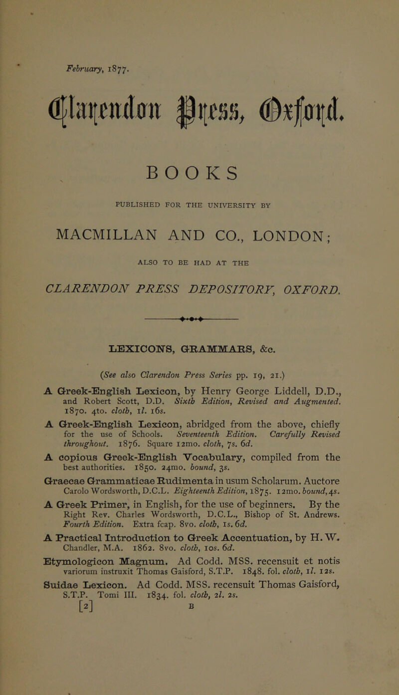 Fehruary, 1877. d{hni£«(latt Φχ|ίη[ίΙ B Ο Ο Κ S PUBLISHED FOR THE UNIVERSITY BY MACMILLAN AND CO., LONDON; ALSO TO BE HAD AT THE CLARENDON PRESS DEPOSITORY, OXFORD. --»··»♦ liEXICONS, GRAMMAES, &c. i^ee also Clarendon Press Series pp. 19, 21.) A Qreek-English Lexieon, by Henry George Liddell, D.D., and Robert Scott, D.D. Sixtb Edition, Revised and Augmented. 1870. 4to. clotb, i/. i6s. A Qreek-Englisli Lexicon, abridged from the above, chiefly for the use of Schools. Seventeenth Edition. Carefully Revised throughout. 1876. Square i2mo. cloth, js. 6d. A copious Greek-English Vocabulary, compiled from the best authorities. 1850. 24100. bound, 35. Graecae Grammaticae Rudimenta in usum Scholarum. Auctore Carolo Wordsworth, D.C.L. Eighteenth Edition, i2mo. bound, j{s. A Greek Primer, in English, for the use of beginners. By the Right Rev. Charles Wordsworth, D.C.L., Bishop of St. Andrews. Fourth Edition. Extra fcap. 8vo. clotb. Is. 6d. A Practical Introduction to Greek Accentuation, by H. W. Chandler, M.A. 1862. 8vo. clotb, los. 6d. Etymologicen Magnum. Ad Codd. MSS. recensuit et notis variorum instruxit Thomas Gaisford, S.T.P. 1848. fol. clotb, il. I2s. Suidae Lexicon. Ad Codd. MSS, recensuit Thomas Gaisford, S.T.P. Tomi III. 1834. fol. clotb, 2I. 2s. [2] B