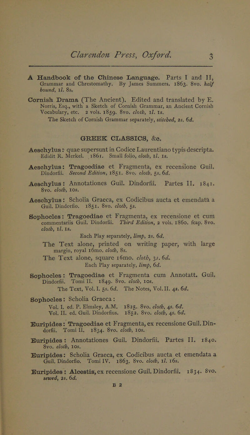 A Handbook of the Chinese Language. Parts I and II, Grammar and Chrestomathy. By James Summers. 1863. 8vo. An// bouttd, ll. 8$. Cornish Drama (The Anclent). Edited and translated by E. Norris, Esq., with a Sketch of Cornish Grammar, an Ancient Cornish Vocabulary, etc. 2 vols. 1859. 8vo. clotb, ll. is. The Sketch of Cornish Grammar separately, stitcbed, 2s. 6rf. GREEK CLASSICS, &c. Aeschylus: quae supersunt in Codice Laurentiano typis descripta. Edidit R. Merkel. 1861. Small folio, clotb, ll. is. Aeschylus: Tragoediae et Fragmenta, ex recensione Guil. Dindorfii. Second Edition, 1851. 8vo. clotb, 55. 6d. Aeschylus: Annotationes Guil. Dindorfii. Partes II. 1841. 8vo. clotb, los. Aeschylus: Scholia Graeca, ex Codicibus aucta et emendata a Guil. Dindorfio. 1851. 8vo. clotb, 55. Sophocles: Tragoediae et Fragmenta, ex recensione et cum commentariis Guil. Dindorfii. Third Edition, 2 vols. 1860. fcap. 8vo. clotb, ll. IS. Each Play separately, limp, 2s. 6d. The Text alone, printed on writing paper, with large margin, royal l6mo. clotb, 8s. The Text alone, square i6mo. clotb, is.6d, Each Play separately, limp, 6d. Sophocles: Tragoediae et Fragmenta cum Annotatt. Guil. Dindorfii. Tomi II. 1849. los. The Text, Vol. I. 55. 6d. The Notes, Vol.II. 45. 6d. Sophocles: Scholia Graeca: Vol. I. ed. P. Elmsley, A.M. 1825. 8vo. clotb, 45. 6d. Vol. II. ed. Guil. Dindorfius. 1852. 8vo. clotb, 45. 6d. Euripides: Tragoediae et Fragmenta, ex recensione Guil. Din- dorfii. Tomi II. 1834. 8vo. clotb, los. Euripides: Annotationes Guil. Dindorfii. Partes II. 1840. 8vo. clotb, los. Euripides: Scholia Graeca, ex Codicibus aucta et emendata a Guil. Dindorfio. Tomi IV, 1863. 8vo. clotb, ll. i6s. Euripides: AJLcestis,ex recensione Guil.Dindorfii. 1834. 8vo. uwed, 2$. 6</.