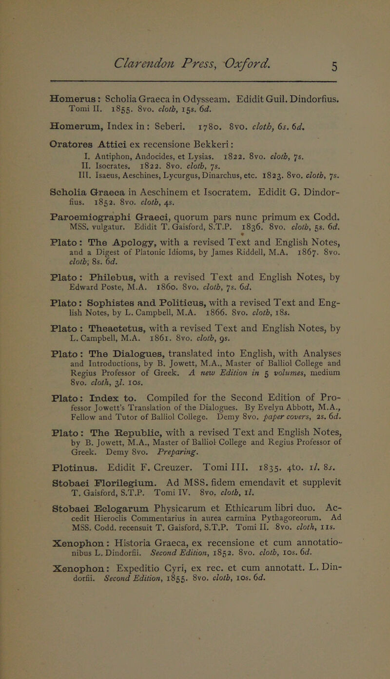 Homerus: Scholia Graeca in Odysseam. Edidit Guil. Dindorfius. Tomi II. 1855. 8vo. clotb, 155. Homerum, Index in : Seberi. 1780. clotb, 6s. 6d, Oratores Attici ex recensione Bekkeri: I. Antiphon, Andocides, et Lysias. 1822. 8vo. clotb, Js. II. Isocrates. 1822. 8vo. clotb, 75. III. Isaeus, Aeschines, Lycurgus, Dinarchus, etc. 1823. 8vo, clotb, js, Scholia Graeca in Aeschinem et Isocratem. Edidit G. Dindor- fius. 1853. 8vo. clotb, 45. Paroemiographi Graeci, quorum pars nunc primum ex Codd. MSS. vulgatur. Edidit T. Gaisford, S.T.P. 1836. 8vo. clotb, 55. 6d. 9 Plato: The Apology, with a revised Text and English Notes, and a Digest of Platonic Idioms, by James Riddell, M.A. 1867. 8vo. clotb; 8s. 6d. Plato: Philebus, with a revised Text and English Notes, by Edward Poste, M.A. 1860. 8vo. clotb, 7s. 6d. Plato: Sophistes and Politicus, with a revised Text and Eng- lish Notes, by L. Campbell, M.A. 1866. 8vo. clotb, i8s. Plato : Theaetetus, with a revised Text and English Notes, by L. Campbell, M.A. 1861. 8vo. clotb, gs. Plato: The Dialogues, translated into English, with Analyses and Introductions, by B. Jowett, M.A., Master of Balliol College and Regius Professor of Greek. A new Editiori in 5 volumes, medium 8vo. cloth, 3/. los. Plato: Index to. Compiled for the Second Edition of Pro- fessor Jowett’s Translation of the Dialogues. By Evelyn Abbott, M.A., Fellow and Tutor of Balliol College. Demy 8vo. paper covers, 2s. 6d. Plato : The Eepublic, with a revised Text and English Notes, by B. Jowett, M.A., Master of Balliol College and Regius Professor of Greek. Demy 8vo. Preparing. Plotinus. Edidit F. Creuzer. Tomi III. 1835. 4to. i/. 8.f. Stobaei Plorilegium. Ad MSS. fidem emendavit et supplevit T. Gaisford, S.T.P. Tomi IV. 8vo, clotb, il. Stobaei Eclogarum Physicarum et Ethicarum libri duo. Ac- cedit Hieroclis Commentarius in aurea carmina Pythagoreorum. Ad MSS. Codd. recensuit T. Gaisford, S.T.P. Tomi IL 8vo. cloth, iis. Xenophon: Historia Graeca, ex recensione et cum annotatio- nibus L. Dindorfii. Second Edition, 1852. 8vo. clotb, los. 6d. Xenophon: Expeditio Cyri, ex rec. et cum annotatt. L. Din- dorfii. Second Edition, 1855. 8vo. clotb, los. 6d.