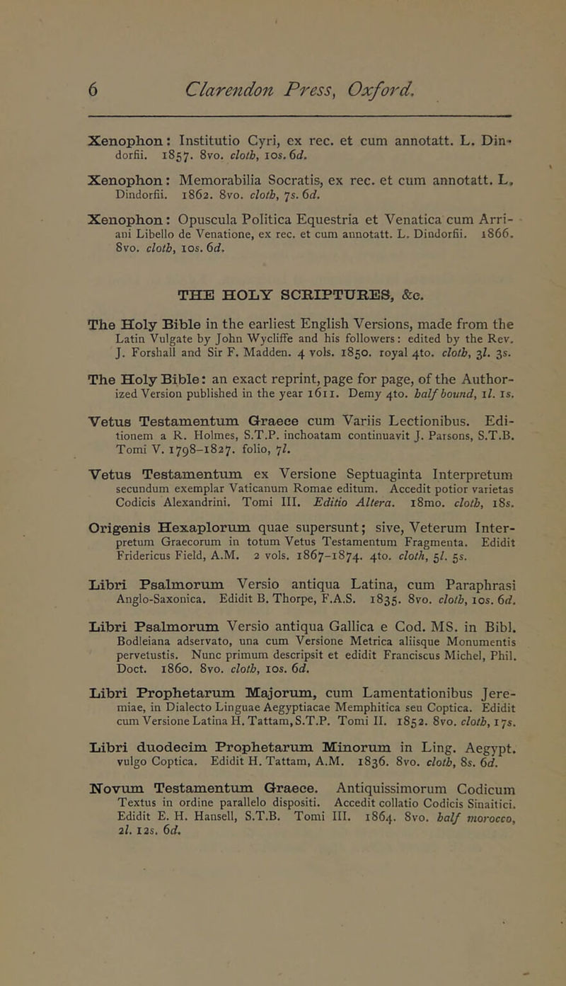 Xenophon: Institutio Cyri, ex rec. et cum annotatt. L. Din- dorfii. 1857. 8vo. clolh, jos.6d. Xenophon: Memorabilia Socratis, ex rec. et cum annotatt. L. Dindorfii. 1862. 8vo. clotb, ^s.6d. Xenophon: Opuscula Politica Equestria et Venatica cum Arri- ani Libello de Venatione, ex rec. et cum annotatt. L. Dindorfii. 1866. Svo. clotb, los. 6d. THE HOLY SCRIPTUEES, &e. The Holy Bible in the earliest English Versions, made from the Latin Vulgate by John Wycliffe and his followers; edited by the Rev. J. Forshall and Sir F. Madden. 4 vols. 1850. royal 4to. clotb, 3/. 35. The Holy Bible: an exact reprint, page for page, of the Author- ized Version published in the year 1611. Demy 4to. balfbound, il. is. Vetus Testamentum Graece cum Variis Lectionibus. Edi- tionem a R. Holmes, S.T.P. inchoatam continuavit J. Parsons, S.T.B. Tomi V. 1798-1827. folio, 7L Vetus Testamentum ex Versione Septuaginta Interpretum secundum exemplar Vaticanum Romae editum. Accedit potior varietas Codicis Alexandrini. Tomi III. Editio Altera. i8mo. clotb, i8s. Origenis Hexaplorum quae stipersunt; sive, Veterum Inter- pretum Graecorum in totum Vetus Testamentum Fragmenta. Edidit Fridericus Field, A.M. 2 vols. 1867-1874. 4to. cloth, 5/. gs. Libri Psalmorum Versio antiqua Latina, cum Paraphrasi Anglo-Saxonica. Edidit B. Thorpe, F.A.S. 1835. 8vo. c/orl», los. 6rf. Libri Psalmorum Versio antiqua Gallica e Cod. MS. in Bibi. Bodieiana adservato, una cum Versione Metrica aliisque Monumentis pervetustis. Nunc primum descripsit et edidit Franciscus MicheI, Phil. Doct. 1860. 8vo. clotb, los. 6d. Libri Prophetarum Majorum, cum Lamentationibus Jere- miae, in Dialecto Linguae Aegyptiacae Memphitica seu Coptica. Edidit cum Versione Latina H.Tattam, S.T.P. Tomi IL 1852. 8vo. c/o/A, 175. Libri duodecim Prophetarum Minorum in Ling. Aegypt. vulgo Coptica. Edidit H. Tattam, A.M. 1836. 8vo. clotb, 8s. 6d. Novum Testamentum Graece. Antiquissimorum Codicum Textus in ordine parallelo dispositi. Accedit collatio Codicis Sinaitici. Edidit E. H. Hansell, S.T.B. Tomi III. 1864. 8vo. bal/ rtiorocco, 2I. I2s. 6d.
