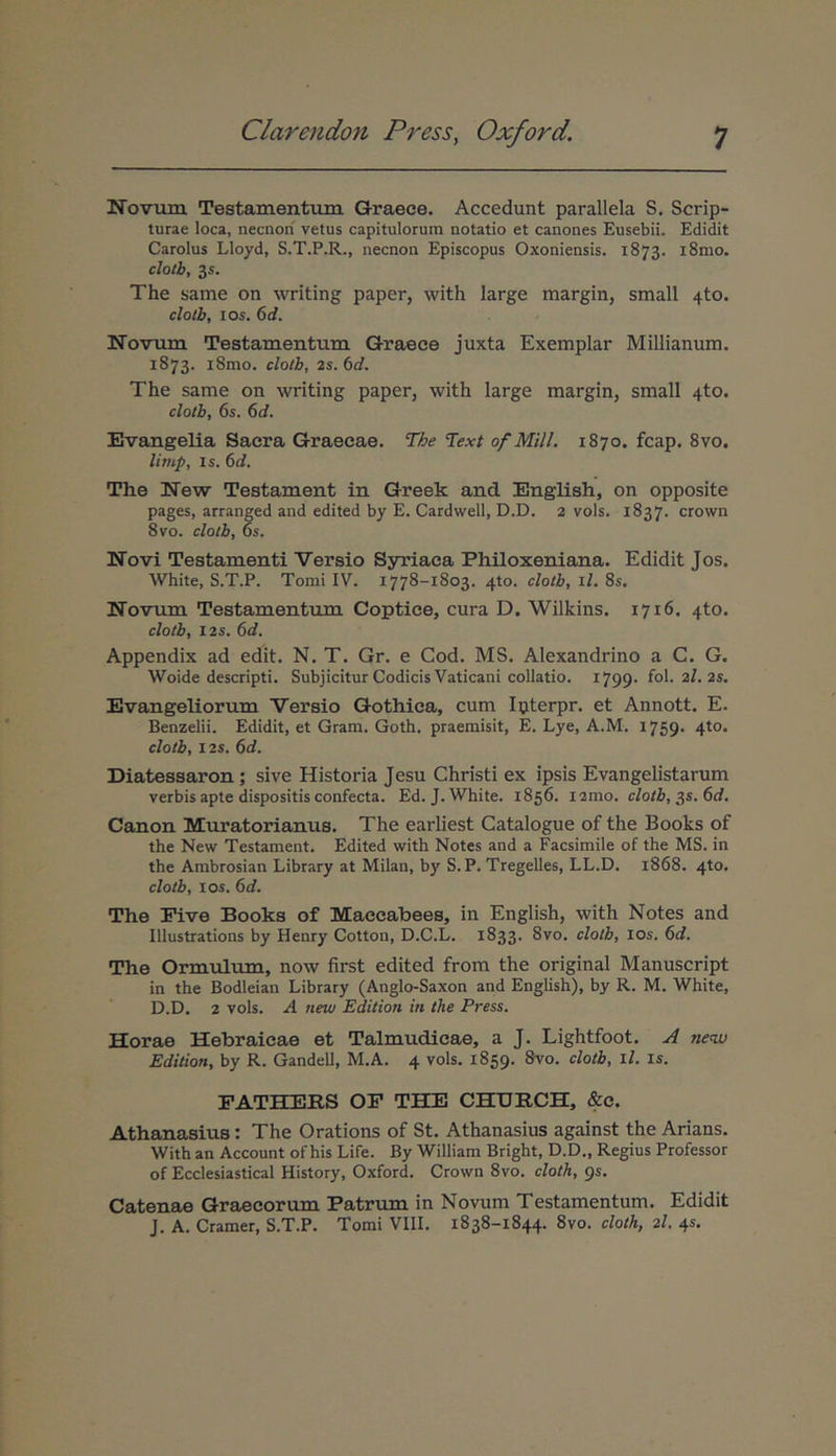 Novum Testamenttun Graece. Accedunt parallela S. Scrip- turae loca, necnori vetus capitulorum notatio et canones Eusebii. Edidit Carolus Lloyd, S.T.P.R., necnon Episcopus Oxoniensis. 1873. i8mo. cloth, 3s. The same on Λvriting paper, with large margin, small 4to. cloth, los. δί. Novum Testamentum Graece juxta Exemplar Millianum, 1873. i8mo. cloth, 2s. 6d. The same on writing paper, with large margin, small 4to. cloth, 6s. 6d. Evangelia Sacra Graecae. The Text of Mill. 1870. fcap. 8vo. limp. Is. 6d. The New Testament in Greek and English, on opposite pages, arranged and edited by E. Cardwell, D.D. 2 vols. 1837. crown 8vo. cloth, 6s. Novi Testamenti Versio Syriaca Philoxeniana. Edidit Jos. White, S.T.P. Tomi IV. 1778-1803. 4to. cloth, il. 8s. Novum Testamentum Coptice, cura D. Wilkins. 1716. 4to. cloth, i2s. 6d. Appendix ad edit. N. T. Gr. e Cod. MS. Alexandrino a C. G. Woide descripti. Subjicitur Codicis Vaticani collatio. 1799· fol.2I.2s. Evangeliorum Versio Gothica, cum Ipterpr. et Annott. E. Benzelii. Edidit, et Gram. Goth. praemisit, E. Lye, A.M. 1759· 4to. cloth, I2S. 6d. Diatessaron; sive Historia Jesu Christi ex ipsis Evangelistarum verbis apte dispositis confecta. Ed.J. White. 1856. i2mo. cloth, ^s.6d. Canon Muratorianus. The earliest Catalogue of the Books of the New Testament. Edited with Notes and a Facsimile of the MS. in the Ambrosian Library at Milan, by S. P. Tregelles, LL.D. 1868. 4to. cloth, los. 6d. The Five Books of Maccabees, in English, with Notes and Illustrations by Henry Cotton, D.C.L. 1833. 8vo. cloth, los. 6d. The Ormulum, notv first edited from the original Manuscript in the Bodleian Library (Anglo-Saxon and English), by R. M. White, D.D. 2 vols. A new Editiori in the Press. Horae Hebraicae et Talmudicae, a J. Lightfoot. .A new Edition, by R. Gandell, M.A. 4 vols. 1859. FATHERS OF ΤΗΈ CHURCH, &c. Athanasius: The Orations of St. Athanasius against the Arians. With an Account of his Life. By William Bright, D.D., Regius Professor of Ecclesiastical History, Oxford. Crown 8vo. cloth, gs. Catenae Graecorum Patrum in Novum Testamentum. Edidit J. A. Cramer, S.T.P. Tomi VIII. 1838-1844. 8vo. cloth, 2I. 45.