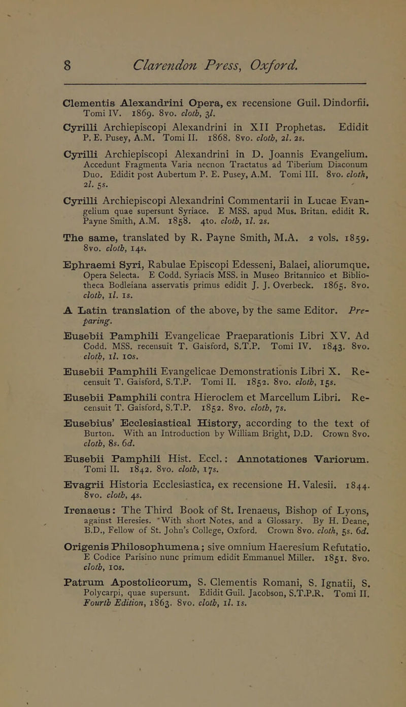 Clementis Alexandrini Opera, ex recensione Guil. Dindorfii. Tomi IV. 1869. 8vo. clotb, 3/. Cyrilli Archiepiscopi Alexandrini in XII Prophetas. Edidit P, E. Pusey, A.M. Tomi II. 1868. 8vo. cloth, 2I. 2s. Cyrilli Archiepiscopi Alexandrini in D. Joannis Evangelium. Accedunt Fragmenta Varia necnon Tractatus ad Tiberium Diaconum Duo. Edidit post Aubertum P. E. Pusey, A.M. Tomi III. 8vo. cloth, 2/. 5s. Cyrilli Archiepiscopi Alexandrini Commentarii in Lucae Evan- gelium quae supersunt Syriace. E MSS. apud Mus. Britan. edidit R. Pajme Smith, A.M. 1858. 4to. clotl·, il. 2s, The same, translated by R. Payne Smith, M.A. 2 vols. 1859. 8vo. clotb, 14S. Ephraemi Syri, Rabulae Episcopi Edesseni, Balaei, aliorumque. Opera Selecta. E Codd. Spiacis MSS. in Museo Britannico et Biblio- theca Bodleiana asservatis primus edidit J. J. Overbeck. 1865. 8vo. clotb, il. 15. A Latin translation of the above, by the same Editor. Pre- paring. Eusebii Pamphili Evangelicae Praeparationis Libri XV. Ad Codd. MSS. recensuit T. Gaisford, S.T.P. Tomi IV. 1843. 8vo. clotb, il. los. Eusebii Pamphili Evangelicae Demonstrationis Libri X. Re- censuit T. Gaisford, S.T.P. Tomi II. 1852. 8vo. clotb, 155. Eusebii Pamphili contra Hieroclem et Marcellum Libri. Re- censuit T. Gaisford, S.T.P. 1852. 8vo. clotb, 75. Eusebius’ Eeclesiastical History, according to the text of Burton. With an Introduction by William Bright, D.D. Crown 8vo. clotb, 8s. 6d. Eusebii Pamphili Hist. Eccl.: Annotationes Variorum. Tomi II. 1842. 8vo. clotb, 17*· Evagrii Historia Ecclesiastica, ex recensione H.Valesii. 1844. 8vo. clotb, 45. Irenaeus: The Third Book of St. Irenaeus, Bishop of Lyons, against Heresies. 'With short Notes, and a Glossary. By H. Deane, B.D., Fellow of St. John’s College, Oxford. Crown 8vo. cloth, 55. 6d. Origenis Philosophumena; sive omnium Haeresium Refutatio. E Codice Parisino nunc primum edidit Emmanuel Miller. 1851. 8vo. clotb, los. Patrum Apostolicorum, S. Clementis Romani, S. Ignatii, S. Polycarpi, quae supersunt. Edidit Guil. Jacobson, S.T.P.R. Tomi II. Fourtb Edition, 1863. 8vo. clotb, il. is.
