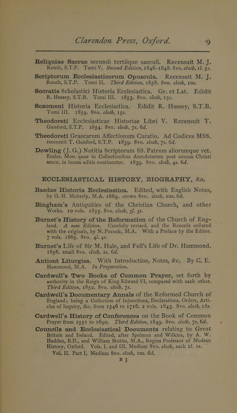 Reliqtiiae Sacrae secundi tertiique saeculi. Recensuit M. J. Routh, S.T.P. Tomi V. Secotid Edilioti, 1846-1848. 8vo. cloth, ll. 5«. Scriptorum Ecclesiasticorum Opuscula. Recensuit M. J. Routh, S.T.P. Tomi II. Third Edition, 1858. 8vo. clotb, los. Socratis Scholastici Historia Ecclesiastica. Gr. et Lat. Edidit R. Hussey, S.T.B. Tomi III. 1853. 8vo. cloth, J5s. Sozomeni Historia Ecclesiastica. Edidit R. Hussey, S.T.B. Tomi III. 1859. 8vo. clotb, 15S. Theodoreti Ecclesiasticae Historiae Libri V. Recensuit T. Gaisford, S.T.P. 1854. 8vo. clotb, ‘js. 6d. Theodoreti Graecarum Affectionum Curatio. Ad Codices MSS. recensuit T. Gaisford, S.T.P. 1839. 8vo. clotb, 7«. 6d. Dowling (J. G.) Notitia Scriptorum SS. Patrum aliorumque vet. Eccles. Mon. quae in Collectionibus Anecdotorum post annum Christi MDCc. in lucem editis continentur. 1839. 8vo. clotb, 45. 6d. ECCLESIASTICAL HISTORY, BIOGRAPHY, &c. Baedae Historia Ecclesiastica. Edited, with English Notes, by G. H. Moberly, M.A. 1869. crown 8vo. clotb, los. 6d. Biiigham’s Antiquities of the Ghristian Church, and other Works. IO vols. 1855. 8vo. clotb, 3/. 3S. Bumefs History of the Reformation of the Church of Eng- land. A new Edition. Carefully revised, and the Records collated with the originals, by N. Pocock, M.A. With a Preface by the Editor. 7 vols. 1865. 8vo. 4Z. 45. Burnet’s Life of Sir M. Hale, and Fell’s Life of Dr. Hammond. 1856. small 8vo. clotb, 2s. 6d. Antient Liturgies. With Introduction, Notes, &c, By G. E. Hammond, M.A. In Preparation. Cardwell’s Two Books of Common Prayer, set forth by authority in the Reign of King Edward VI, compared with each other. Tbird Edition, 1852. 8vo. clotb, ‘js. Cardwell’s Doeumentary Annals of the Reformed Church of England; being a Collection of Injunctions, Declarations, Orders, Arti- cles of Inquiry, &c. from 1546 to 1716. 2 vols. 1843. 8vo. clotb, l8s. Cardweirs History of Conferences on the Book of Common Prayer from 1551 to 1690. Tbird Edition, 1849. 8vo. clotb, ']s.6d, Councils and Ecclesiastical Documents relating to Great Britain and Ireland. Edited, after Spelman and Wilkins, by A. W. Haddan, B.D., and William Stubbs, M.A., Regius Professor of Modewi History, Oxford. Vols. I. and III. Medium 8vo. clotb, each ll. is. Vol. II, Part I. Medium 8vo. cloth, los. 6d,