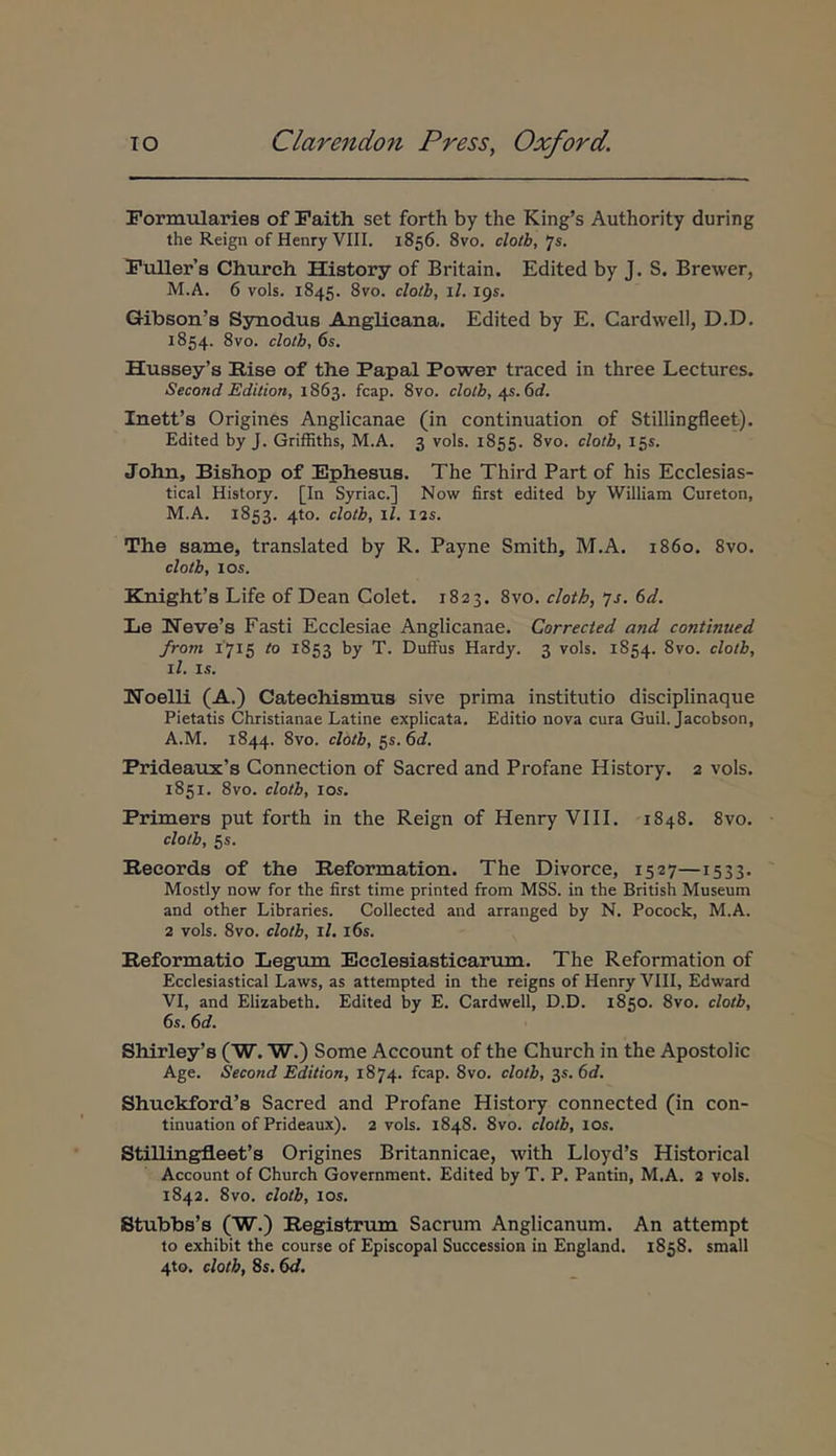 Formtilaries of Paith set forth by the King’s Authority during the Reign of Henry VIII. 1856. 8vo, clotb,‘js. Fuller’s Church. History of Britain. Edited by J. S. Brewer, M.A. 6 vols. 1845. 8vo. clotb, il. 19«. Gibson’s Ssraodus Anglicana. Edited by E, Cardwell, D.D. 1854. 8vo. clotb, 6s. Hu8sey’s Rise of th.e Papal Power traced in three Lectures. Second Edition, 1863. fcap. 8vo. clotb, /μ. 6d. Inetfs Origines Anglicanae (in continuation of Stillingfleet). Edited by J. GrifEths, M.A. 3 vols. 1855. 8vo. clotb, 155. John, Bishop of Ephesus. The Third Part of his Ecclesias- tical History. [In Syriae.] Now first edited by William Cureton, M.A. 1853. 4to. clotb, ll. 12S. The same, translated by R. Payne Smith, M.A. 1860. 8vo. clotb, los. Knighfs Life of Dean Colet. 1823. 8vo. clotb, yj. 6d. Le Ιίονο’η Fasti Ecclesiae Anglicanae. Correcied and continued from 1715 to 1853 1*7 T. Duffus Hardy. 3 vols. 1854. 8vo. clotb, ll. I.S. IToelli (A.) Catechismus sive prima institutio disciplinaque Pietatis Christianae Latine explicata. Editio nova cura Guil. Jacobson, A.M. 1844. 8vo. clotb, C)S.6d. Prideaux’s Connection of Sacred and Profane History. 2 vols. 1851. 8vo. clotb, los. Primers put forth in the Reign of Henry VIII. 1848. 8vo. clotb, 5s. Records of the Reformation. The Divorce, 1527—1533· Mostly now for the first time printed from MSS. in the British Museum and other Libraries. Collected and arranged by N. Pocock, M.A. 2 vols. 8vo. clotb, ll. i6s. Reformatio Legum Ecclesiasticarum. The Reformation of Ecclesiastical Laws, as attempted in the reigns of Henry VIII, Edward VI, and Elizabeth. Edited by E. Cardwell, D.D. 1850. 8vo. clotb, 6s. 6d. Shirley’s (W. W.) Some Account of the Church in the Apostolic Age. Second Edition, 1874. fcap. 8vo. clotb, 35. 6d. Shuckford’s Sacred and Profane History connected (in con- tinuation of Prideaux). 2 vols. 1848. 8vo. clotb, los. Stillingfleefs Origines Britannicae, with Lloyd’s Historical Account of Church Government. Edited by T. P. Pantm, M.A. 2 vols. 1842. 8vo. clotb, los. Stubbs’s (W.) Registrum Sacrum Anglicanum. An attempt to exhibit the course of Episcopal Succession in England. 1858. small 4to. clotb, 8s. 6d.