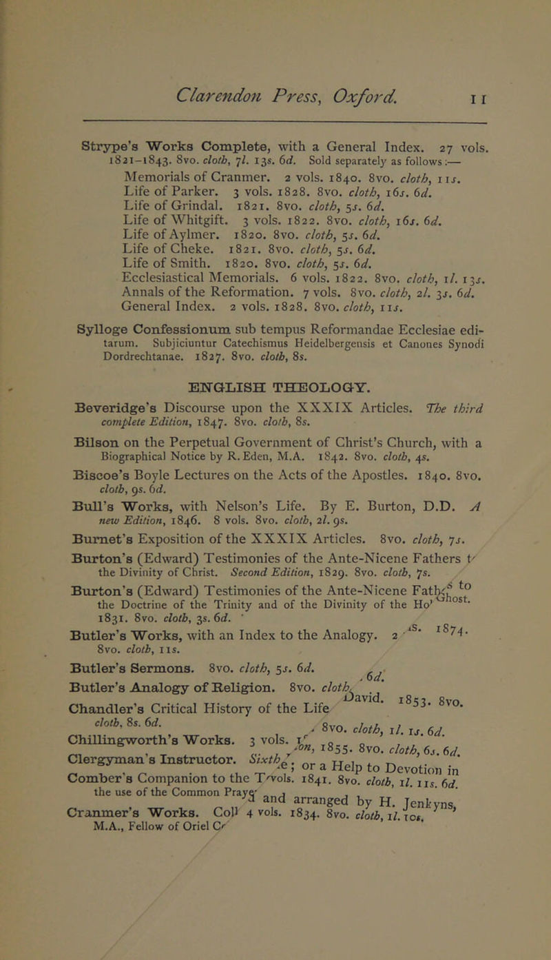 Strype’s Works Complete, with a General Index. 27 vols. 1821-1843. 8vo. clotb, 7/. 13S. (id. Sold separately as follows;— Memorials of Granmer. 2 vols. 1840. 8vo. cloth, lu. Life of Parker. 3 vols. 1828. 8vo. cloth, i6j, 6d. Life of Grindal. 1821. 8vo. cloth, sj. 6d. Life of Whitgift. 3 vols. 1822. Svo. cloth, i6j. Sd. Life of Aylmer. 1820. 8vo. cloth, 5J. 6d. Life of Cheke. 1821. Svo. cloth, ss. 6d. Life of Smith. 1820. Svo. cloth, 5J. 6d. Ecclesiastical Memorials. 6 vols. 1822. Svo. cloth, i/. 13^. Annals of the Reformation. 7 vols. Svo. cloth, 2/. 32. 6d. General Index. 2 vols. 1828. Svo. cloth, iis. Sylloge Confessionum sub tempus Reformandae Ecclesiae edi- tarum. Subjiciuntur Catechismus Heidelbergensis et Canones Synodi Dordrechtanae. 1827. Svo. cloth, 8s. EKrGLISH THEOLOGY. Beveridge’s Discourse upon the XXXIX Articles. The third complete Edition, 1847. Svo. cloth, Ss, Bilson on the Perpetual Government of Chrisfs Church, with a Biographical Notice by R. Eden, M.A. 1842. Svo. cloth, 45. Biscoe’s Boyle Lectures on the Acts of the Apostles. 1840. Svo. cloth, 95. (id. Bull’s Works, with Nelson’s Life. By E. Burton, D.D. A new Edition, 1846. 8 vols. Svo. cloth, 2/. 95. Bumefs Exposition of the XXXIX Articles. Svo. cloth, 72. Burton’s (Edward) Testimonies of the Ante-Nicene Fathers t' the Divinity of Christ. Second Edition, 1829. Svo. cloth, 'js. Burton’s (Edward) Testimonies of the Ante-Nicene Fatlg^ the Doctrine of the Trinity and of the Divinity of the Ho’ 1831. Svo. cloth, 35. 6rf. ■ Butler’s Works, with an Index to the Analogy. 2 ·*^' 8vo. cloth, iis. Butler’s Sermons. Svo. cloth, 5J. hd. 6d: Butler s Analogy of Religion. Svo. cloth, Gavid. iSit Rvn Chandler’s Critical History of the Life cloth, Ss. 6d. ^ cloth, i/. u, 6d Chillingpworth s Works. 3 vols. iL o ' T ♦· 4. 0- T ’ ^^^5· Svo. 6j. 6</. Clergyman s Instructor. i>ixth„ tt „ , , ^ . * .i, Τ’ ^ Devotion in Comber s Compamon to the T^ols. 1841. 8vo. cloth, il. ns 6d the use of the Common Praye' „ , , , ■'d and arranged by H. Tenkyns Cranmer’s Works. CoP 4 vols. 1834. 8vo. cloth, il.ios M.A., Fellow of Oriel Cr'