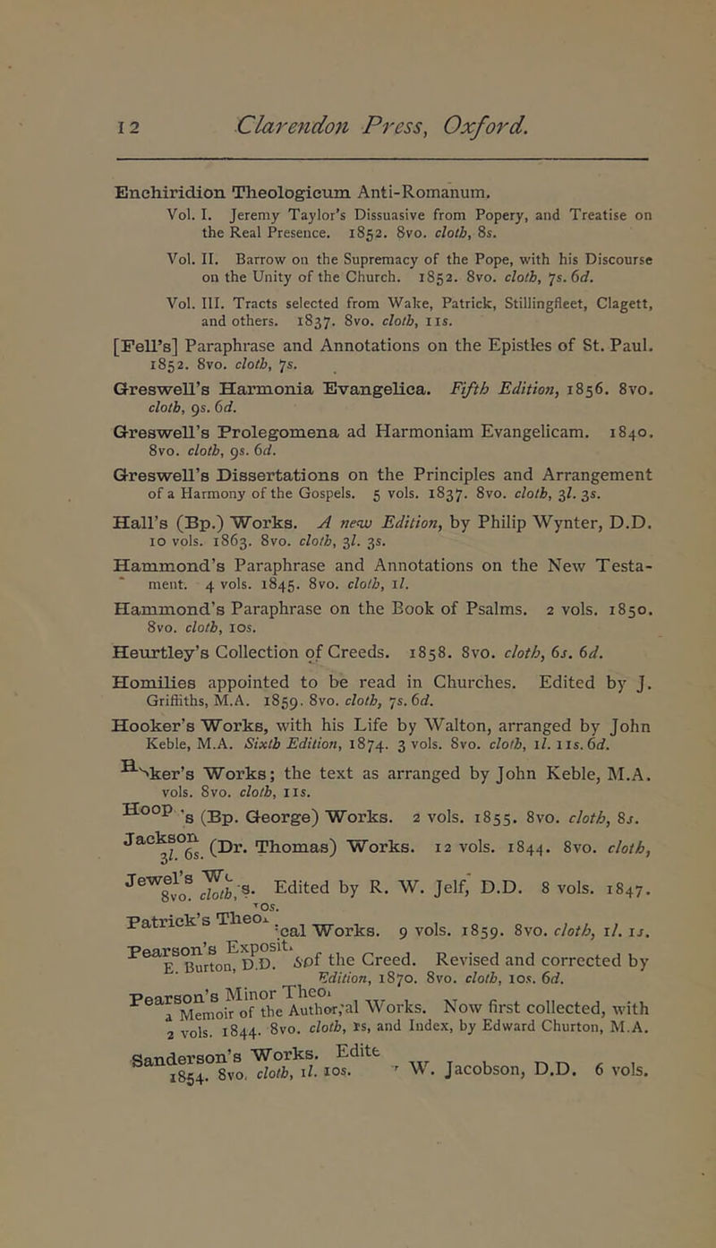Enchiridion Theologicum Anti-Romanum. Vol. I. Jeremy Taylor’s Dissuasive from Popery, and Treatise on the Real Presence. 1852. 8vo. cloth, 8s. Vol. II. Barrow on the Supreraacy of the Pope, with his Discourse on the Unity of the Church. 1852. 8vo. cloib, 'js.ed. Vol. III. Tracts selected from Wake, Patrick, Stillingfleet, Clagett, and others. 1837. Svo. clotb, iis. [Pell’s] Paraphrase and Annotations on the Epistles of St. Paul. 1852. 8vo. clotb, 'js. GresweiPs Harmonia Evangelica. Fifth Edition, 1856. Svo. clotb, 95. 6d. GresweIPs Prolegomena ad Harmoniam Evangelicam. 1840. 8vo. clotb, 9S. (td. Greswell’s Dissertatione on the Principies and Arrangement of a Harmony of the Gospels. 5 vols. 1837. 8vo. clotb, 3Z. 35. HalPs (Bp.) Works. A ne<w Edition, by Philip Wynter, D.D. IO vols. 1863. 8vo. clotb, 3Z. 35. Hammond’s Paraphrase and Annotations on the New Testa- ment. 4 vols. 1845. 8vo. clotb, \l. Hammond’s Paraphrase on the Eook of Psalms. 2 vols. 1850. 8vo. clotb, los. Heurtley’s Collection of Creeds. 1858. Svo. cloth, 6s. 6d. Homilies appointed to be read in Churches. Edited by J. Griffiths, M.A. 1859. 8vo. clotb, js.ed. Hooker’s Works, with his Life by Walton, arranged by John Keble, M.A. Sixtb Edition, 1874. 3 vols. 8vo. clotb, il.iis.6d. ^'>ker’s Works; the text as arranged by John Keble, M.A. vols. Svo. clotb, IIS. Hoop .g George) Works. 2 vols. 1855. Svo. cloth, 8j. jackson Thomas) Works. 12 vols. 1844. Svo. cloth, Zh;^· Edited by R. W. Jelf,' D.D. 8 vols. 1S47. ^OS. Patrick sTheo 9 vols. 1859. Svo. cloth, il. u. SPi the Creed. Revised and corrected by ■ Edition, 1870. Svo. clotb, iok. 6d. Pears^n^^M^inoVe Works. Now first collected, with 2 vols. 1844. 8vo. clotb, is, and Index, by Edward Churton, M.A. Sanderson’s Works. Edite 1854. 8vo, clotb, il. los.