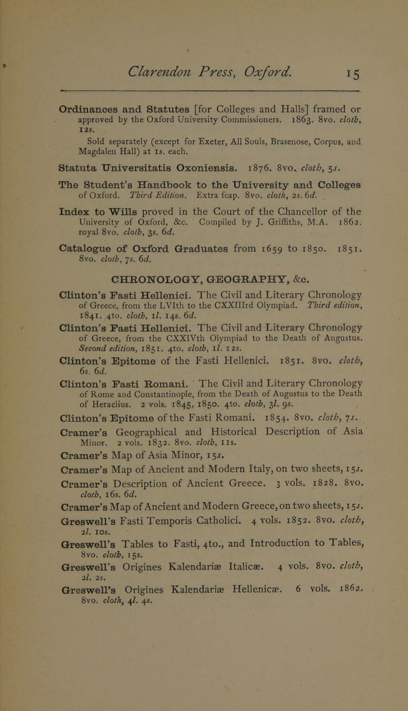 Ordinances and Statutas [for Colleges and Halls] framed or approved by the Oxford University Commissioners. 1863. 8vo. clolh, 12$. Sold separately (except for Exeter, AU Souls, Brasenose, Corpus, and Magdalen Hali) at Is. each. Statuta Universitatis Oxoniensis. 1876. 8vo. cloth, 5^. The Studenfs Handbook to the University and Colleges of Oxford. Tbird Edition. Extra fcap. 8vo. cloth, 2s. 6d. Index to Wills proved in the Court of the Chancellor of the University of Oxford, &c. Conipiled by J. Griffiths, M.A. 1862. royal 8vo. clotb, 35. 6d. Catalogue of Oxford Graduates from 1659 to 1850. 1851. 8vo. clotb, 7s. 6d. CHROWOLOGY, GEOGRAPHY, &e. Clinton’s Pasti Hellenici. The Civil and Literary Chronology of Greece, from the LVlth to the CXXIIIrd Olympiad. Tbird edition, 1841. 4to. clotb, il. 14S. 6d. Clinton’s Pasti Hellenici. The Civil and Literary Chronology of Greece, from the CXXIVth Olympiad to the Death of Augustus. Second edition, 1851. 4to. clotb, ll. I2s. Clinton’s Epitome of the Fasti Hellenici. 1851. 8vo. cloth, 6s. 6d. Clinton’s Pasti Romani. The Civil and Literary Chronology of Rome and Constantinople, from the Death of Augustus to the Death of Heraclius. 2 vols. 1845, 1850. 4to. clotb, 3Z. 95. Clinton’s Epitome of the Fasti Romani. 1854. 8vo. cloth, ys. Cramer’s Geographical and Historical Description of Asia Minor. 2 vols. 1832. 8vo. clotb, iis. Cramer’s Map of Asia Minor, 15J. Cramer’s Map of Ancient and Modern Italy, on two sheets, 15J. Cramer’s Description of Ancient Greece. 3 vols. 1828. 8vo. clotb, i6s. 6d. Cramer’s Map of Ancient and Modern Greece, on two sheets, 15J. GreswelFs Fasti Temporis Catholici. 4 vols. 1852. 8vo. cloth, 2/. los. GreswelFs Tables to Fasti, 4to., and Introduction to Tables, 8vo. clotb, 155. Greswell’s Origines Kalendariae Italicae. 4 vols. 8vo. cloth, 2/. 2S. Greswell’s Origines Kalendariae Hellenicae. 6 vols. 1862. 8vo. cloth, 4/. 45.