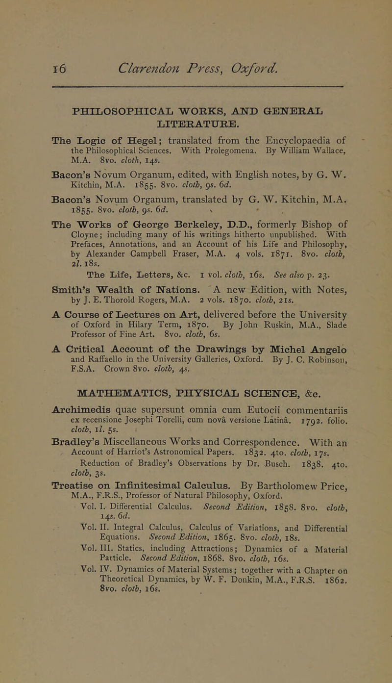 PHILOSOPHICAL WOKKS, AND GENERAD LITERATURE. The Logic of Hegel; translated from the Eiicyclopaedia of the Philosophical Sciences. With Prolegomena. By William Wallace, M.A. 8vo. cloth, 14S. Bacon’s Novum Organum, edited, with English notes, by G. W. Kitchin, M.A. 1855. 8vo. cloih, gs. 6d. Bacon’s Novum Organum, translated by G. W. Kitchin, M.A. 1855. 8vo. cloth, gs. 6d. The Works of George Berkeley, D.D., formerly Bishop of Cloyne; including many of his writings hitherto unpublished. With Prefaces, Annotations, and an Account of his Life and Philosophy, by Alexander Campbell Fraser, M.A. 4 vols. 1871. 8vo. cloth, 2/. l8s. The Life, Letters, &c. i vol. cloth, i6s. See also p. 23. Smith’s Wealth of Nations. 'A new Edition, with Notes, by J. E. Thorold Rogers, M.A. 2 vols. 1870. cloth, 2Is. A Course of Lectures on Art, delivered before the University of Oxford in Hilary Term, 1870. By John Ruskin, M.A., Slade Professor of Fine Art. 8vo. cloth, 6s. A Critical Account of the Drawings by Michel Angelo and Raffaello in the University Galleries, Oxford. By J. C. Robinson, F.S.A. Crown 8vo. cloth, 45. MATHEMATICS, PECYSICAL SCIENCE, &c. Archimedis quae supersunt omnia cum Eutocii commentariis ex recensione Josephi Torelli, cum nova versione Latina,. 1792. folio. cloth, il. 5s. Bradley’s Miscellaneous Works and Correspondence. With an Account of HarrioPs Astronomical Papers. 1832. 4to. cloth, 175. Reduction of Bradley’s Observations by Dr. Busch. 1838. 4to. cloth, 35. Treatise on Infinitesimal Calculus. By Bartholomew Price, M.A., F.R.S., Professor of Natural Philosophy, Oxford. Vol. 1.· Diflerential Calculus. Second Edition, 1858. Svo. cloth, 145. ed. Vol. II. Integral Calculus, Calculus of Variations, and Differential Equations. Second Edition, 1865. 8vo. cloth, i8s. Vol. III. Statics, including Attractions; Dynamics of a Material Particle. Second Edition, 1868. 8vo. cloth, i6s. Vol. IV. Dynamics of Material Systems; together with a Chapter on Theoretical Dynamics, by W. F. Donkin, M.A., F.R.S. 1862. Svo. cloth, l6s.