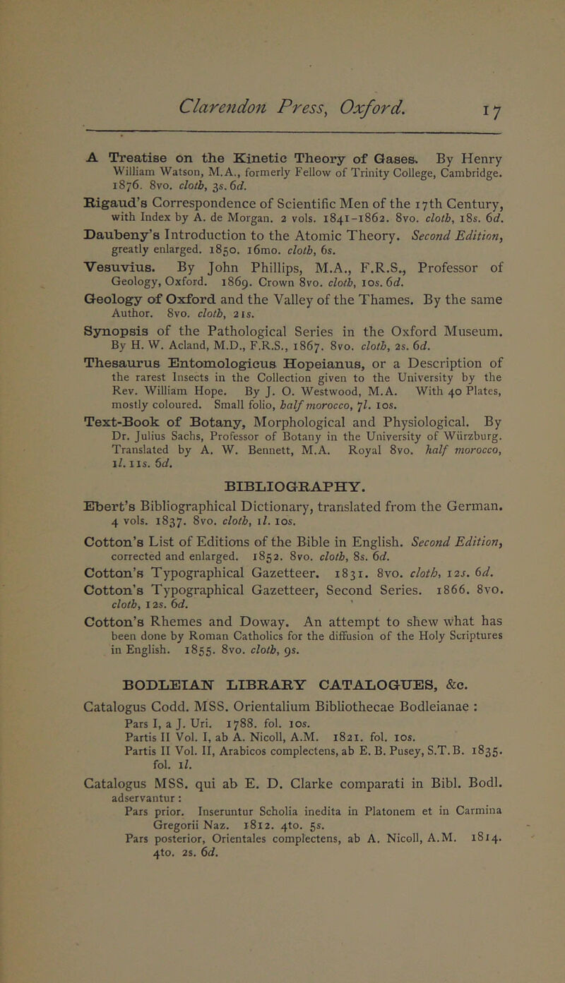 A Treatise on the Kinetie Theory of Qases^ By Henry William Watson, M. A., formerly Fellow of Trinity College, Cambridge. 1876. 8vo. cloib, zs.6d. Rigaud’s Correspondence of Scientific Men of the lyth Century, with Index by A. de Morgan. 2 vols. 1841-1862. 8vo. clotb, i8s. 6d. Daubeny’a Introduction to the Atomic Theory. Second Edition, greatly enlarged. 1850. i6mo. clolb, 6s. Vesuvius. By John Phillips, M.A,, F.R.S., Professor of Geology, Oxford. 1869. Crown 8vo. clotb, lOs.Cd. Geology of Oxford and the Valley of the Thames. By the same Author. 8vo. clotb, 2is. Synopsis of the Pathological Series in the Oxford Museum. By H. W. Acland, M.D., F.R.S., 1867. 8vo. clotb, 2s. 6d. Thesaurus Entomologicus Hopeianus, or a Description of the rarest Insects in the Collection given to the University by the Rev. William Hope. By J. O. Westwood, M.A. With 40 Flates, mostly coloured. Small folio, balf morocco, 7I. los, Text-Book of Botany, Morphological and Physiological. By Dr. Julius Sachs, Professor of Botany in the University of Wiirzburg. Translated by A. W. Bennett, M.A. Royal 8vo. half morocco, il. IIS. 6d. BIBIilOGRAPHY. Ebert’s Bibliographical Dictionary, translated from the German. 4 vols. 1837. 8vo. clotb, il. los. Cotton’s List of Editions of the Bible in English. Second Edition, corrected and enlarged. 1852. 8vo. clotb, 8s. 6<7. CottQn’s Typographical Gazetteer. 1831. 8vo. clotb, i2j. 6d. Cotton’s Typographical Gazetteer, Second Series. 1866. 8vo. clotb, 12s. bd. ' Cotton’s Rhemes and Doway. An attempt to shew ivhat has been done by Roman Catholics for the diffusion of the Holy Sciiptures in English. 1855. 8vo. clotb, gs. BODLEIAN LIBRARY CATALOGtJES, &e. Catalogus Codd. MSS. Orientalium Bibliothecae Bodleianae : Pars I, a J. Uri. 1788. fol. los. Partis II Vol. I, ab A. Nicoll, A.M. 1821. fol. los. Partis II Vol. II, Arabicos complectens, ab E. B. Pusey, S.T.B. 1835. fol. il. Catalogus MSS. qui ab E. D. Clarke comparati in Bibi. Bodl. adservantur : Pars prior. Inseruntur Scholia inedita in Platonem et in Carmina Gregorii Naz. 1812. 4to. 5s. Pars posterior, Orientales complectens, ab A. Nicoll, A.M. 1814. 4to. 2s. 6d.