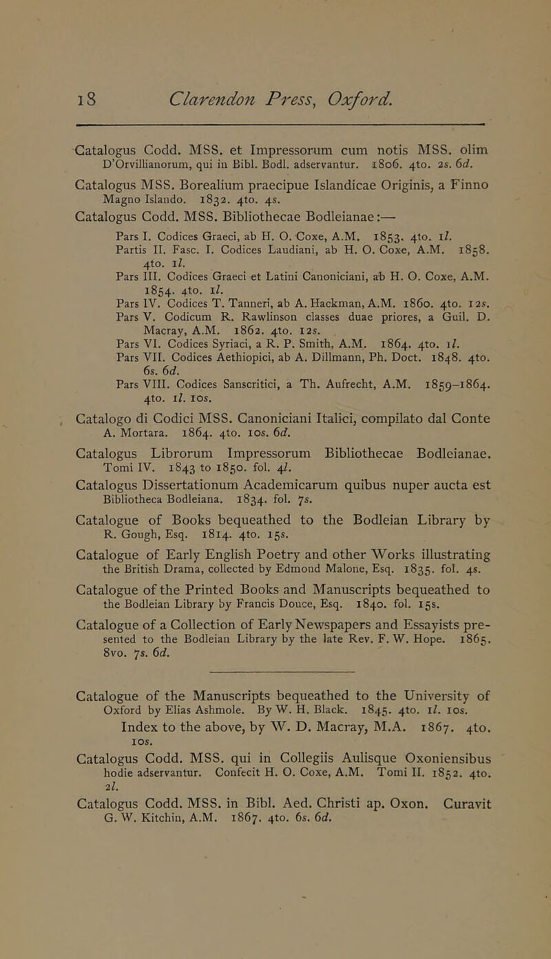 Catalogus Codd. MSS. et Impressorum cum notis MSS. olim DOrvillianorum, qui in Bibi. Bodl. adservantur. i8o6. 410. 2s. 6d. Catalogus MSS. Borealium praecipue Islandicae Originis, a Finno Magno Islando. 1832. 410. 45. Catalogus Codd. MSS. Bibliothecae Bodleianae:— Pars I. Codices Graeci, ab H. O. Coxe, A.M. 1853. 410. il. Partis II. Fasc. I. Codices Laudiani, ab H. O. Coxe, A.M. 1858. 4to. il. Pars III. Codices Graeci et Latini Canoniciani, ab H. O. Coxe, A.M. 1854. 4to. il. Pars IV. Codices T. Tanneri, ab A. Hackman, A.M. 1860. 4to. I2.<. Pars V. Codicum R. Rawlinson classes duae priores, a Guil. D. Macray, A.M. 1862. 4to. I2s. Pars VI. Codices Syriaci, a R. P. Smith, A.M. 1864. 4to. i/. Pars VII. Codices Aethiopici, ab A. Dillmann, Ph. Doct. 1848. 4to. 6s. 6d. Pars VIII. Codices Sanscritici, a Th. Aufrecht, A.M. 1859-1864. 4to. il. los. Catalogo di Codici MSS. Canoniciani Italici, compilato dal Conte A. Mortara. 1864. 4to. los. 6d. Catalogus Librorum Impressorum Bibliothecae Bodleianae. Tomi IV. 1843 to 1850. fol. 4I. Catalogus Dissertationum Academicarum quibus nuper aucta est Bibliotheca Bodleiana. 1834. fol. 7^· Catalogue of Books bequeathed to the Bodleian Library by R. Gough, Esq. 1814. 4to. 15S. Catalogue of Early English Poetry and other ΛVorks illustrating the British Drama, collected by Edmond Malone, Esq. 1835. fol. 45. Catalogue of the Printed Books and Manuscripts bequeathed to the Bodleian Library by Francis Douce, Esq. 1840. fol. 15S. Catalogue of a Collection of Early Newspapers and Essayists pre- sented to the Bodleian Library by the late Rev. F. W. Hope. 1865. 8vo. ys. 6d. Catalogue of the Manuscripts bequeathed to the University of Oxford by Elias Ashmole. By W. H. Black. 1845. 4to. il. los. Index to the above, by W. D. Macray, M.A. 1867. 4to. los. Catalogus Codd. MSS. qui in Collegiis Aulisque Oxoniensibus hodie adservantur. Confecit H. O. Coxe, A.M. Tomi IL 1852. 4to. 2l. Catalogus Codd. MSS. in Bibi. Aed. Christi ap. Oxon. Curavit G. W. Kitchin, A.M. 1867. 4to. 6s. 6d.