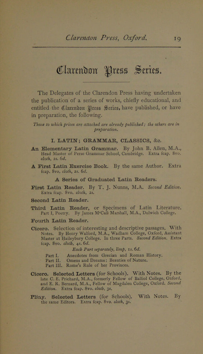€Itmnir0it Hwss ^.erifs. The Delegates of the Clarendon Press having undertaken the publication of a series of works, chiefly educational, and entitled the Clarritbou ^rrss ^rrirs, have published, or have in preparation, the following. Those lo wkick prices are attached are already published; the others are in preparation. I. LATIN; GRAMMAR, CLASSICS, &c. An Elementary Latin Grammar. By John B. Allen, M.A., Head Master of Perse Grammar School, Cambridge. Extra fcap. 8vo. cloth, 2s, 6d. A First Latin Exereise Book. By the same Author. Extra fcap. 8vo. cloth, 2s. 6d. A Series of Graduated Eatin Readers. First Latin Reader. By T. J. Nunns, M.A. Second Edition. Extra fcap. 8vo. cloth, 2s. Second Latin Reader. Third Latin Reader, or Specimens of Latin Literature. Part 1, Poetry. By James M'Call Marshall, M.A., Dulwich College. Fourth Latin Reader. Cicero. Selection of interesting and descriptive passages. With Notes. By Henry Walford, M.A., Wadham College, Oxford, Assistant Master at Haileybury College. In three Parts. Second Edition. Extra fcap. 8vo. clolb, 45. 6d. Eacb Part separately, limp, is. 6d. Part I. Anecdotes from Grecian and Roman History. Part II. Omens and Dreams: Beauties of Nature. Part III. Rome’s Rule of her Provinces. Cicero. Selected Letters (for Schools). With Notes. By the late C. E. Prichard, M.A., formerly Fellow of Balliol College, O.xford, and E. R. Bernard, M.A., Fellow of Magdaleu College, Oxford. Second Edition. Extra fcap. 8vo. clotb, 35. Pliny. Selected Letters (for Schools). With Notes. By the same Editors. Extra fcap. 8vo. cloth, 35.