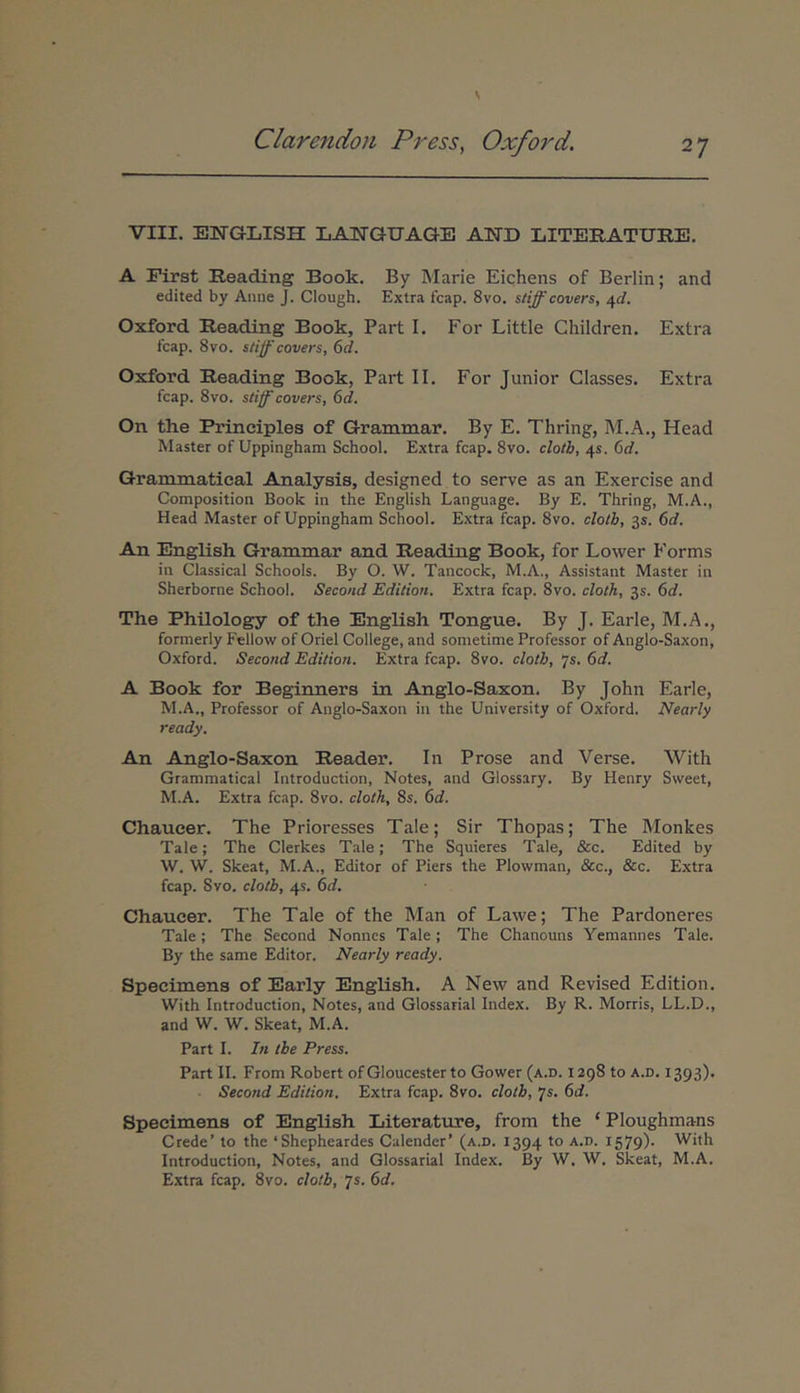 VIII. EWGLISH LANGUAGE AND LITERATITRE. A First Reading Book. By Marie Eichens of Berlin; and edited by Anue J. Clough. Extra fcap. 8vo. stiff covers, ^d. Oxford. Reading Book, Part I. For Little Children. Extra fcap. 8vo. stijf covers, 6d. Oxford Reading Book, Part II. For Junior Classes. Extra fcap. 8vo. stiff covers, 6d. On the Principies of Grammar. By E. Thring, M.A., Head Master of Uppingham School. Extra fcap. 8vo. clotb, 4«. 6d. Grammatical Analysis, designed to serve as an Exercise and Composition Book in the English Language. By E. Thring, M.A., Head Master of Uppingham School. Extra fcap. 8vo. clotb, 3S. 6d. An English Grammar and Reading Book, for Lower Forms in Classical Schools. By O. W. Tancock, M.A., Assistant Master in Sherborne School. Second Editiori. Extra fcap. 8vo. cloth, 35. 6d. The Philology of the English Tongue. By J. Earle, M.A., formerly Fellow of Oriel College, and sometime Professor of Anglo-Saxon, Oxford. Second Edition. Extra fcap. 8vo. clotb, 'js. 6d. A Book for Beginners in Anglo-Saxon. By John Earle, M.A., Professor of Anglo-Saxon in the University of Oxford. Nearly ready. An Anglo-Saxon Reader. In Prose and Verse. With Grammatical Introduction, Notes, and Glossary. By Henry Sweet, M.A. Extra fcap. 8vo. cloth, 8s. ^d. Chaueer. The Prioresses Tale; Sir Thopas; The Monkes Tale; The Clerkes Tale; The Squieres Tale, &c. Edited by W. W. Skeat, M.A., Editor of Piers the Plowman, &c., &c. Extra fcap. Svo. clotb, 45. 6rf. Chaueer. The Tale of the Man of Lawe; The Pardoneres Tale; The Second Nonnes Tale ; The Chanouns Yemannes Tale. By the same Editor. Nearly ready. Specimens of Early English. A New and Revised Edition. With Introduction, Notes, and Glossarial Index. By R. Morris, LL.D., and W. W. Skeat, M.A. Part I. In tbe Press. Part II. From Robert ofGloucesterto Gower (a.d. 1298 to a.d. 1393). Second Edition. Extra fcap. 8vo. clotb, 'js. 6d. Specimens of English Literature, from the ‘ Ploughmans Crede’ to the ‘Shepheardes Calendcr’ (a.d. 1394 to a.d. 1579)· With Introduction, Notes, and Glossarial Index. By W. W. Skeat, M.A. Extra fcap. Svo. clotb, Js. 6d.