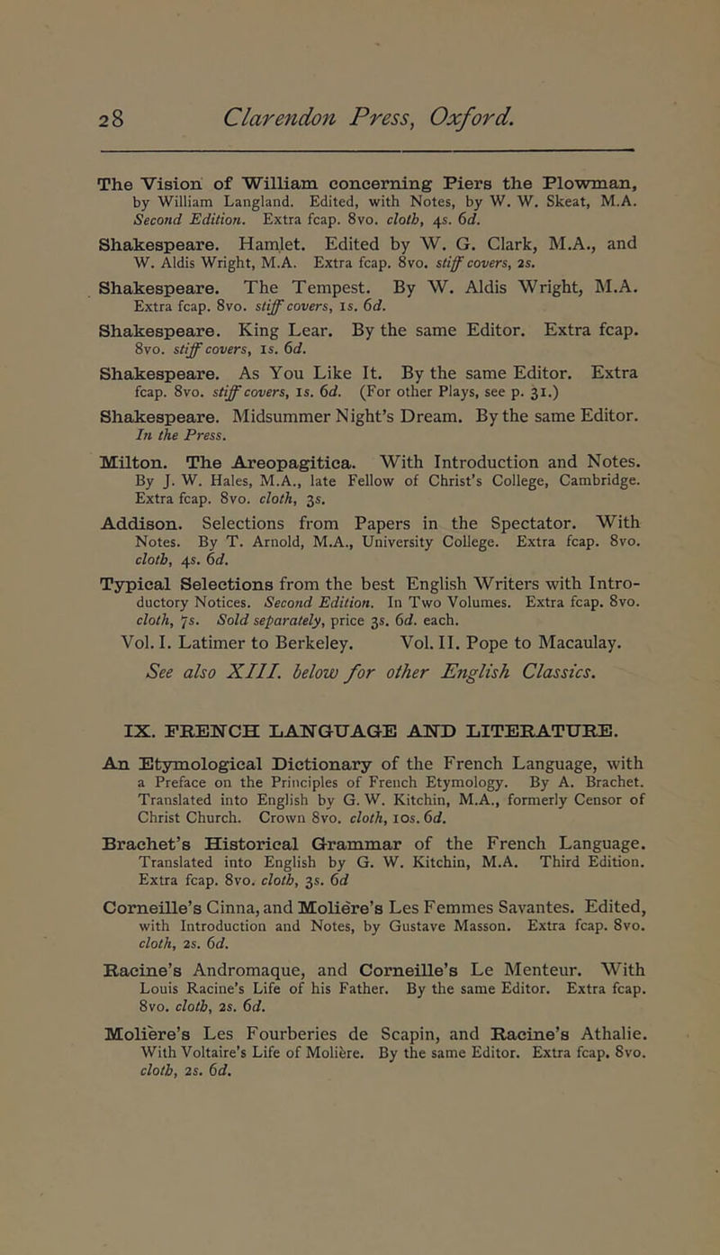 The Vision of VTilliam concerning Piers the Plowman, by William Langland. Edited, with Notes, by W, W. Skeat, M.A. Second Edition. Extra fcap. 8vo. clotb, 45. 6d. Shakespeare. Hamlet. Edited by W. G. Clark, M.A., and W. Aldis Wright, M.A. Extra fcap. 8vo. stiff covers, 2s. Shakespeare. The Tempest. By W. Aldis Wright, M.A. Extra fcap. 8vo. stiff covers, is. 6d. Shakespeare. King Lear. By the same Editor. Extra fcap. 8vo. stiff covers, is. 6d. Shakespeare. As You Like It. By the same Editor. Extra fcap. 8vo. stff covers, is. (td. (For other Plays, see p. 31.) Shakespeare. Midsummer Nighfs Dream. By the same Editor. In the Press. Milton. The Areopagitica. With Introduction and Notes. By J. W. Hales, M.A., late Fellow of Christ’s College, Cambridge. Extra fcap. 8vo. cloth, 35, Addison. Selections from Papers in the Spectator. With Notes. By T. Arnold, M.A., University College. Extra fcap. 8vo. clotb, 45. 6d. Typical Selections from the best English Writers with Intro- ductory Notices. Second Edition. In Two Volumes. Extra fcap. 8vo. cloth, js. Sold separately, price 35. 6d. each. Vol. I. Latimer to Berkeley. Vol. II. Pope to Macaulay. See also XIII. below for other English Classics. IX. PRENCH L ANGE AGE AND LITEEATUEE. An Et3rmologieal Dictionary of the French Language, with a Preface on the Principies of French Etymology. By A. Brachet. Translated into English by G. W. Kitchin, M.A., formerly Censor of Christ Church. Crown 8vo. cloth, los. 6d. Braehefs Historieal Grammar of the French Language. Translated into English by G. W. Kitchin, M.A. Third Edition. Extra fcap. 8vo. clotb, 35. 6d Corneille’s Cinna, and Moliere’s Les Femmes Sat'antes. Edited, with Introduction and Notes, by Gustave Masson. Extra fcap. 8vo. cloth, 2s. 6d. Raeine’s Andromaque, and Corneille’s Le Menteur. With Louis Racine’s Life of his Father. By the same Editor. Extra fcap. 8vo. clotb, 2s. 6d. Moliere’s Les Fourberies de Scapin, and Ilacine’s Athalie. With Voltaire’s Life of Molifere. By the same Editor. Extra fcap. 8vo. clotb, 2s. 6d.