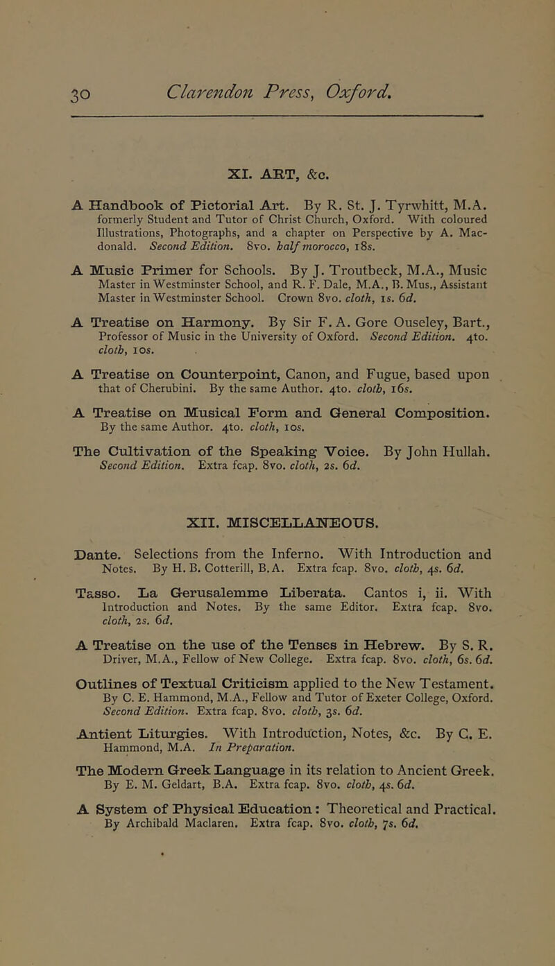 XI. ART, &c. Δ Handbook of Pietorial Art. By R. St. J. Tyrwhitt, M.A. formerly Student and Tutor of Christ Church, Oxford. With coloured Illustrations, Photographs, and a chapter on Perspective by A. Mac- donald. Second Edition. Svo. balfmorocco, i8s. A Musio Primer for Schools. By J. Troutbeck, M.A., Music Master in Westminster School, and R. F. Dale, M.A., B. Mus., Assistant Master in Westminster School. Crown Svo. cloth, is. 6d. A Treatise on Harmony. By Sir F. A. Gore Ouseley, Bart., Professor of Music in the University of Oxford. Second Edition, 4to. clotb, los. A Treatise on Counterpoint, Canon, and Fugue, based upon that of Cherubini. By the same Author. 4to. clotb, i6s. A Treatise on Musical Porm and General Composition. By the same Author. 4to. cloth, los. The Cultivation of the Speaking Voice. By John Hullah. Second Edition. Extra fcap. Svo. cloth, 2s. 6c?. XII. MISCELLANEOUS. Dante. Selections from the Inferno. With Introduction and Notes. By H. B. Cotterill, B. A. Extra fcap. Svo. clotb, 45. 6d. Tasso. La Gerusalemme Liberata. Cantos i, ii, With Introduction and Notes. By the same Editor. Extra fcap. Svo, cloth, 2s. ()d, A Treatise on the use of the Tenses in Hebrew. By S. R. Driver, M.A., Fellow of New College. Extra fcap. Svo. cloth, 6s. 6d. Outlines of Textual Critieism applied to the New Testament. By C. E. Hammond, M.A., Fellow and Tutor of Exeter College, Oxford. Second Edition. Extra fcap. Svo. clotb, 35. f>d. Antient Liturgies. With Introduction, Notes, &c. By C. E. Hammond, M.A. In Preparation. The Modern Greek Language in its relation to Ancient Greek. By E. M. Geldart, B.A, Extra fcap. Svo. clotb, 4«. 6d. A System of Physical Education: Theoretical and Practical. By Archibald Maclaren. Extra fcap. Svo. clotb, Js, 6d,