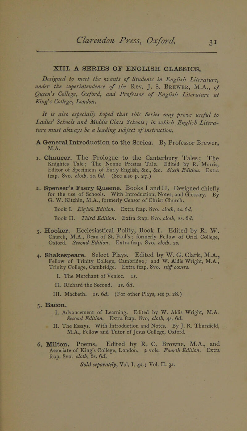 XIII. A SERIES ΟΓ ENGLISH CLASSICS, Designed to meet the wartts qf Students in EngUsh Literature, under the superintendence of the Rev. J. S. Brewer, M.A., qf Queen's College, Oxford, and Professor of EngUsh Literature at King's College, London. It is also especially hoped that this Series may prove useful to Ladies' Schools and Middle Class Schools; in 'Vjhich EngUsh Litera- ture must alnvays be a leading subject of instruction. A General Introduction to the Series. By Professor Brewer, M.A. 1. Chaueer. The Prologue to the Canterbury Tales; The Knightes Tale; The Nonne Prestes Tale. Edited by R. Morris, Editor of Specimens of Early English, &c., &c. Sixth Edilion. Extra fcap. 8vo. clotb, 2s.6d. (See also p. 27.) 2. Spenser’s Eaery Queene. BooksIandII. Designed chiefly for the use of Schools. With Introduction, Notes, and Glossary. By G. W. Kitchin, M.A., formerly Censor of Christ Church. Book I. Eighik Edition. Extra fcap. 8vo. clotb, 2s. 6d. Book II. Third Edition. Extra fcap. 8vo. clotb, 2s. 6d. 3. Hooker. Ecclesiastical Polity, Book I. Edited by R. W. Church, M.A., Dean of St. PauPs; formerly Fellow of Oriel College, Oxford. Second Edition. Extra fcap. 8vo. clotb, 2s. 4. Shakespeare. Select Plays. Edited by W. G. Clark, M.A., Fellow of Trinity College, Cambridge; and W. Aldis Wright, M.A., Trinity College, Cambridge. Extra fcap. 8vo. stif covers. I. The Merchant of Venice. is. II. Richard the Second. is. 6d. III. Macbeth. is. 6d. (For other Plays, see p. 28.) 5. Bacon. I. Advancement of Learning. Edited by W. Aldis Wright, M.A. Second Edition. Extra fcap. 8vo, clotk, 45. 6d. II. The Essays. With Introduction and Notes. By J. R. Thursfield, M.A., Fellow and Tutor of Jesus College, Oxford. 6. Milton. Poems. Edited by R. C. Browne, M.A., and Associate of King’s College, London. 2 vols. Fourth Edition. Extra fcap. 8vo. clotb, 6s. 6d. Sold separately, Vol. I. 4S.; Vol. II. 35.
