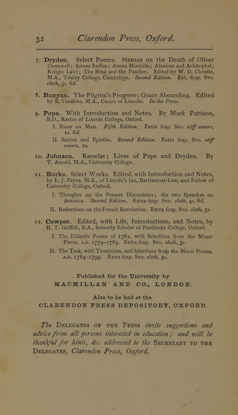 7. Dryden. Select Poems. Stanzas on the Death of Oliver Cromwell; Astrasa Redux ; Annus Mirabilis ; Absalom and Achitophel; Religio Laici; The Hind and the Panther. Edited by W. D. Christie, M.A., Trinity College, Cambridge. Second Edition, Ext. fcap. 8vo. cloth, 35. 6d. 8. Bunyan. The Pi!grim’s Progress; Grace Abounding. Edited by E. Venables, M.A., Canon of Lincoln. In the Press. 9. Pope. With Introduction and Notes. By Mark Pattison, B.D., Rector of Lincoln College, Oxford. I. Essay on Man. Fi/th Edition. Extra fcap. 8vo. stiff covers, IS. 6d. II. Satires and Epistles. Second Edition. Extra fcap. 8vo. stiff covers, 2s, 10. Johnson. Rasselas; Lives of Pope and Dryden. By T. Arnold, M.A., University College. 11. Burke. Select Works. Edited, with Introduction and Notes, by E. J. Payne, M.A., of Lincoln’s Inn, Barrister-at-Law, and Fellow of University College, Oxford, I. Thoughts on the Present Discontents; the two Speeches on America. Second Edition. Extra fcap. 8vo. cloth, 45. 6d. II. Reflections on theFrench Revolution. Extra fcap. 8vo. cloth, 55. 12. Cowper. Edited, with Life, Introductions, and Notes, by H. T. Griffith, B.A., formerly Scholar of Pembroke College, Oxford. I. The Didactic Poems of 1782, with Selections from the Minor Pieces, a.d. 1779-1783. Extra fcap. 8vo. cloth, 35. II. The Task, with Tirocinium, and Selections frorp the Minor Poems, A.D, 1784-1799. Extra fcap. 8vo. cloth, 35. Published for the University by MACMILLAISr AND CO., LONDOW. Also to be had at the CLARENDON PRESS DEPO SITORY, OXFORD. The Delegates of the Press invite suggesiions and advice from ali persons interesied in education ; and will he thankful for hints, &c. addressed io the Secretart to the Delegates, Clarendon Press, Oxford.