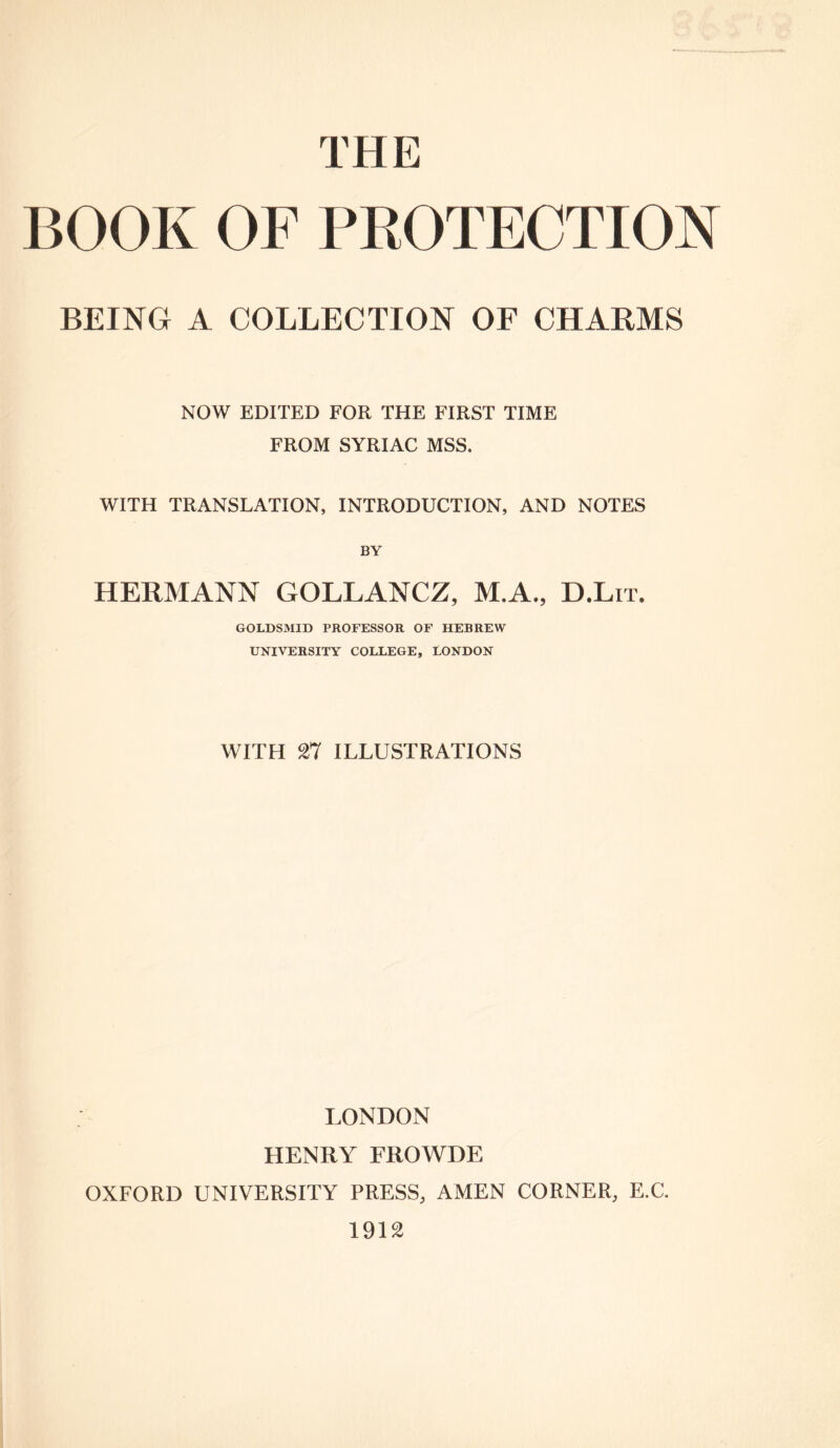 THE BOOK OF PROTECTION BEING A COLLECTION OF CHARMS NOW EDITED FOR THE FIRST TIME FROM SYRIAC MSS. WITH TRANSLATION, INTRODUCTION, AND NOTES BY HERMANN GOLLANCZ, M.A., D.Lit. GOLDSMID PROFESSOR OF HEBREW UNIVERSITY COLLEGE, LONDON WITH 27 ILLUSTRATIONS LONDON HENRY FROWDE OXFORD UNIVERSITY PRESS, AMEN CORNER, E.C. 1912