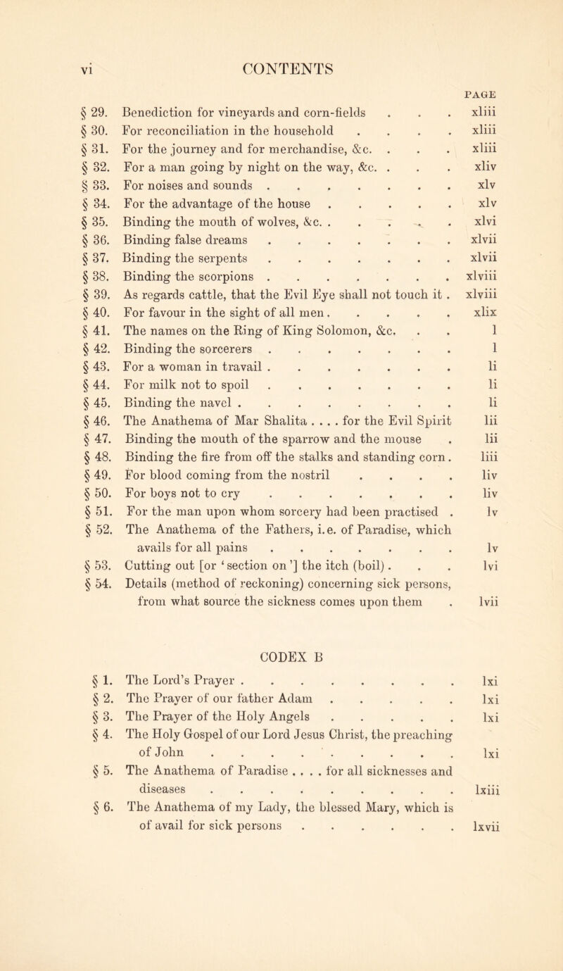 PAGE § 29. Benediction for vineyards and corn-fields . . . xliii § 30. For reconciliation in the household .... xliii § 31. For the journey and for merchandise, &c. . . . xliii § 32. For a man going by night on the way, &c. . . . xliv § 33. For noises and sounds xlv § 34. For the advantage of the house xlv § 35. Binding the mouth of wolves, &c, ..... xlvi § 36. Binding false dreams xlvii § 37. Binding the serpents xlvii § 38. Binding the scorpions ....... xlviii § 39. As regards cattle, that the Evil Eye shall not touch it . xlviii § 40. For favour in the sight of all men..... xlix § 41. The names on the Ring of King Solomon, &c. . . 1 § 42. Binding the sorcerers 1 § 43. For a woman in travail ....... li § 44. For milk not to spoil li § 45. Binding the navel ........ li § 46. The Anathema of Mar Shalita .... for the Evil Spirit lii § 47. Binding the mouth of the sparrow and the mouse . lii § 48. Binding the fire from off the stalks and standing corn . liii § 49. For blood coming from the nostril .... liv § 50. For boys not to cry liv § 51. For the man upon whom sorcery had been practised . Iv § 52. The Anathema of the Fathers, i.e. of Paradise, which avails for all pains Iv § 53. Cutting out [or ‘ section on ’] the itch (boil)... Ivi § 54. Details (method of reckoning) concerning sick persons, from what source the sickness comes upon them . Ivii CODEX B § 1. The Lord’s Prayer Ixi § 2. The Prayer of our father Adam Ixi § 3. The Prayer of the Holy Angels Ixi § 4. The Holy Grospel of our Lord Jesus Christ, the preaching of John Ixi § 5. The Anathema of Paradise .... for all sicknesses and diseases ......... Ixiii § 6. The Anathema of my Lady, the blessed Mary, which is of avail for sick persons Ixvii