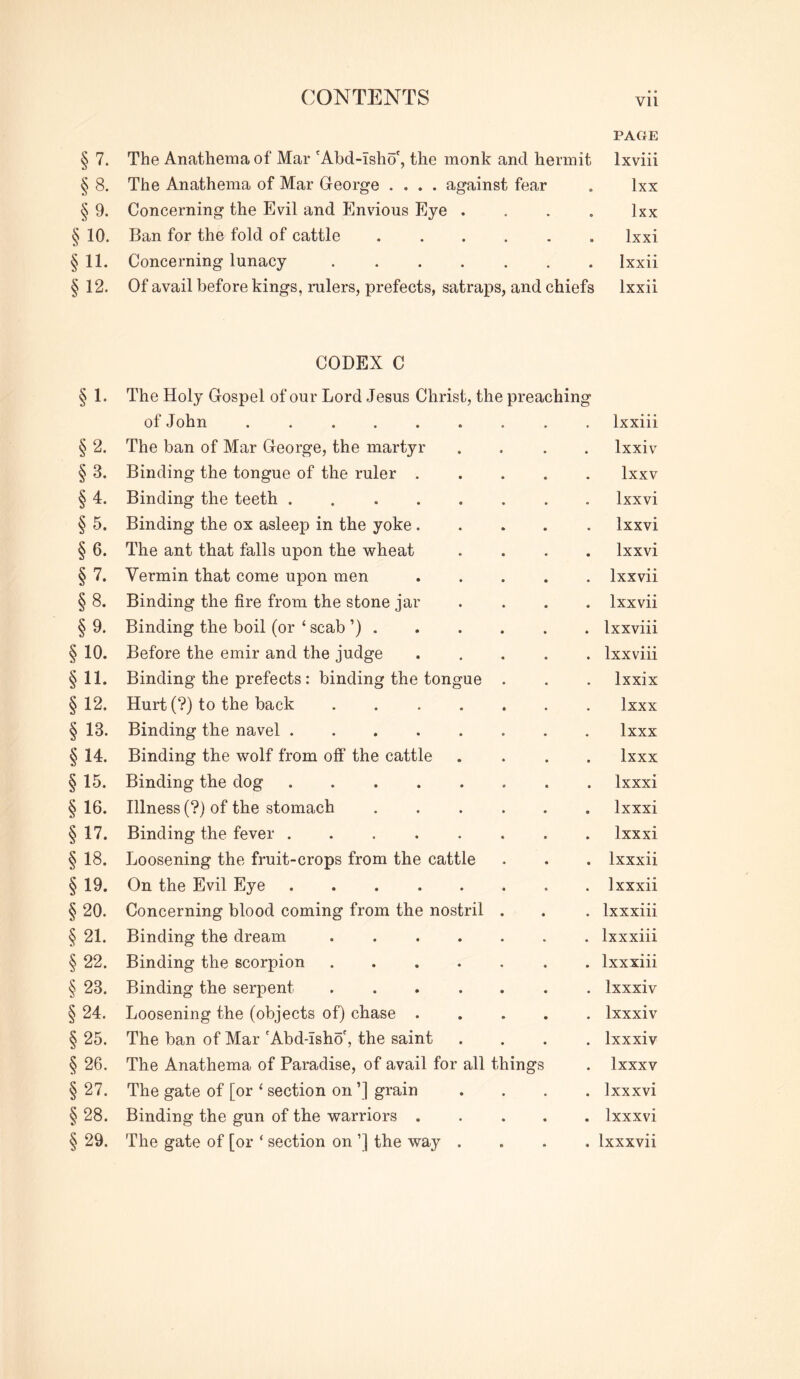 PAGE § 7. The Anathema of Mar 'Abd-Tsho', the monk and hermit Ixviii § 8. The Anathema of Mar George .... against fear . Ixx § 9. Concerning the Evil and Envious Eye .... Ixx § 10. Ban for the fold of cattle ...... Ixxi §11. Concerning lunacy Ixxii §12. Of avail before kings, rulers, prefects, satraps, and chiefs Ixxii §1- §2. §3. §4. § 5. § 6. §7. §8. § 9- §10. §11. §12. § 13. §14. §15. § 16. §17. § 18. §19. §20. § 21. §22. §23. §24. §25. § 26. §27. §28. §29. CODEX C The Holy Gospel of our Lord Jesus Christ, the preaching of John ...... Ixxiii The ban of Mar George, the martyr Ixxiv Binding the tongue of the ruler . Ixxv Binding the teeth ..... Ixxvi Binding the ox asleep in the yoke. Ixxvi The ant that falls upon the wheat . Ixxvi Vermin that come upon men . Ixxvii Binding the fire from the stone jar . Ixxvii Binding the boil (or ‘ scab ’) . . Ixxviii Before the emir and the judge . Ixxviii Binding the prefects : binding the tongue Ixxix Hurt (?) to the back .... Ixxx Binding the navel Ixxx Binding the wolf from off the cattle Ixxx Binding the dog . Ixxxi Illness (?) of the stomach . Ixxxi Binding the fever ..... Ixxxi Loosening the fruit-crops from the cattle . Ixxxii On the Evil Eye ..... . Ixxxii Concerning blood coming from the nostril . Ixxxiii Binding the dream .... . Ixxxiii Binding the scorpion .... . Ixxxiii Binding the serpent .... . Ixxxiv Loosening the (objects of) chase . . Ixxxiv The ban of Mar 'Abd-Isho', the saint . Ixxxiv The Anathema of Paradise, of avail for all things . Ixxxv The gate of [or ‘ section on ’] grain . Ixxxvi Binding the gun of the warriors . . Ixxxvi The gate of [or ‘ section on ’] the way . . Ixxxvii