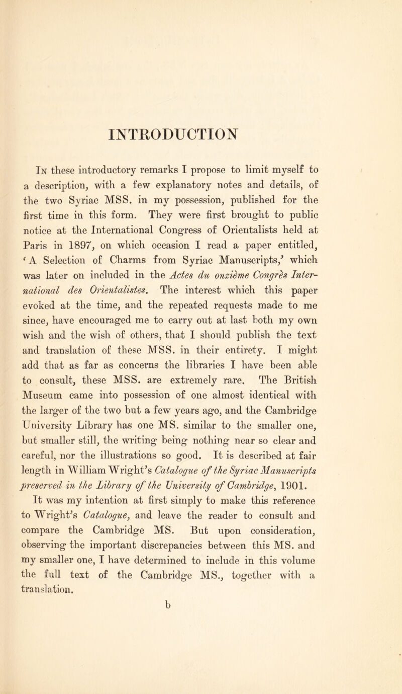 INTRODUCTION In these introductory remarks I propose to limit myself to a description, with a few explanatory notes and details, of the two Syriac MSS. in my possession, published for the first time in this form. They were first brought to public notice at the International Congress of Orientalists held at Paris in 1897, on which occasion I read a paper entitled, Selection of Charms from Syriac Manuscripts,^ which was later on included in the Actes du onzieme Congres Inter- natmial des Orieiitalistes, The interest which this paper evoked at the time, and the repeated requests made to me since, have encouraged me to carry out at last both my own wish and the wish of others, that I should publish the text and translation of these MSS. in their entirety. I might add that as far as concerns the libraries I have been able to consult, these MSS. are extremely rare. The British Museum came into possession of one almost identical with the larger of the two but a few years ago, and the Cambridge University Library has one MS. similar to the smaller one, but smaller still, the writing being nothing near so clear and careful, nor the illustrations so good. It is described at fair length in William WrighCs Catalogue of the Syriac Manuscripts preserved in the Library of the University of Cambridge^ 1901. It was my intention at first simply to make this reference to Wright^s Catalogue, and leave the reader to consult and compare the Cambridge MS. But upon consideration, observing the important discrepancies between this MS. and my smaller one, I have determined to include in this volume the full text of the Cambridge MS., together with a translation. b