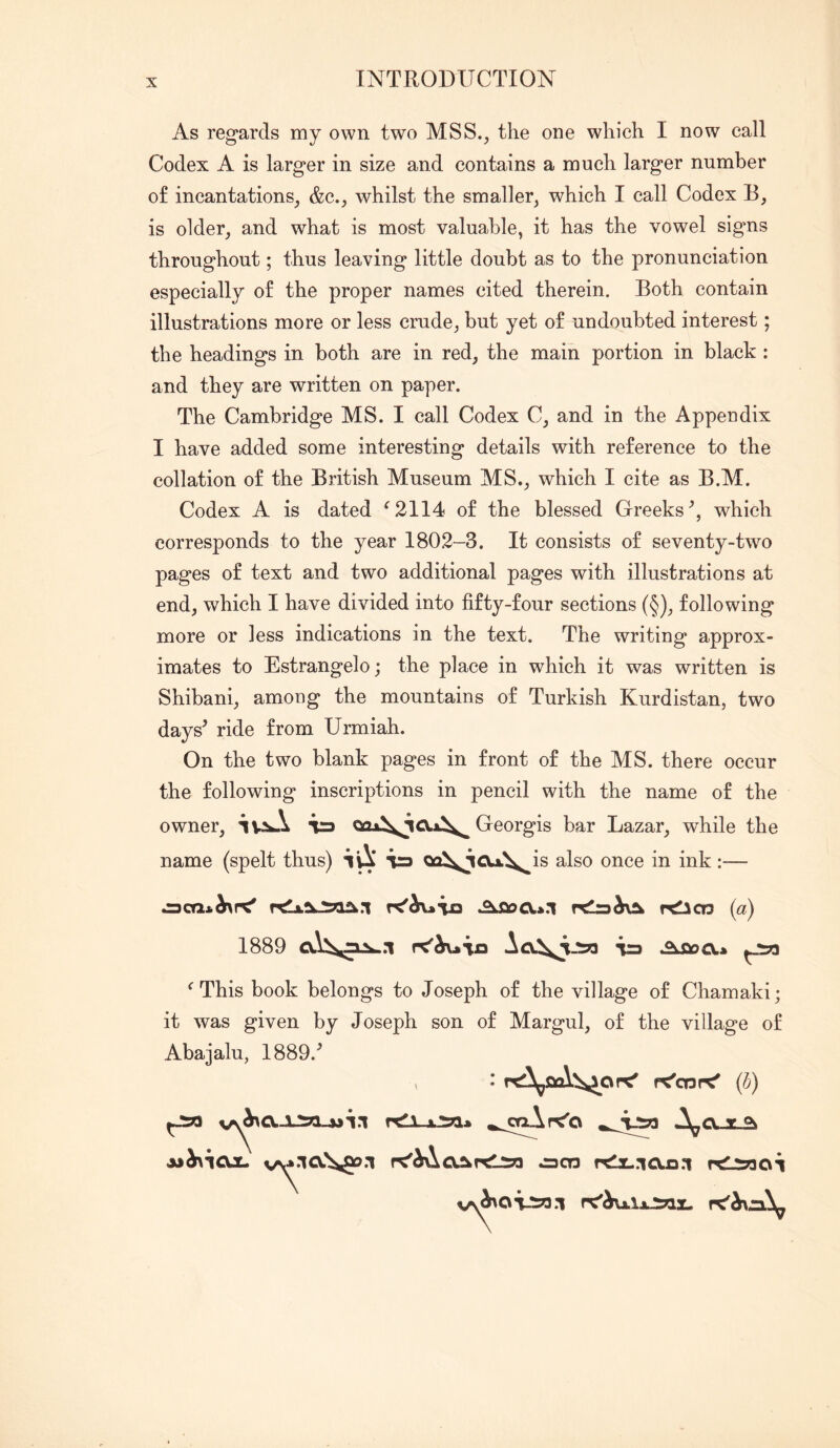 As regards my own two MSS., the one which I now call Codex A is larger in size and contains a much larger number of incantations, &c., whilst the smaller, which I call Codex R, is older, and what is most valuable, it has the vowel signs throughout; thus leaving little doubt as to the pronunciation especially of the proper names cited therein. Both contain illustrations more or less crude, but yet of undoubted interest; the headings in both are in red, the main portion in black : and they are written on paper. The Cambridge MS. I call Codex C, and in the Appendix I have added some interesting details with reference to the collation of the British Museum MS., which I cite as B.M. Codex A is dated ^2114 of the blessed Greeks^, which corresponds to the year 1802-3. It consists of seventy-two pages of text and two additional pages with illustrations at end, which I have divided into fifty-four sections (§), following more or less indications in the text. The writing approx- imates to Estrangelo; the place in which it was written is Shibani, among the mountains of Turkish Kurdistan, two days^ ride from Urmiah. On the two blank pages in front of the MS. there occur the following inscriptions in pencil with the name of the owner, ia Georgis bar Lazar, while the name (spelt thus) ^ QQ\ioA\^is also once in ink:— {a) 1889 -ia Aiaoa* ^ This book belongs to Joseph of the village of Chamaki; it was given by Joseph son of Margul, of the village of Abajalu, 1889.^ ^ f^cor^ (h) v^.