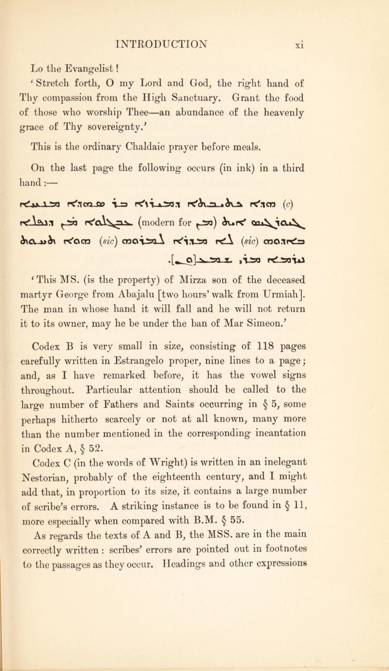 Lo the Evangelist! ^ Stretch forth, O my Lord and God, the right hand of Thy compassion from the High Sanctuary. Grant the food of those who worship Thee—an abundance of the heavenly grace of Thy sovereignty.’ This is the ordinary Chaldaic prayer before meals. On the last page the following occurs (in ink) in a third hand:— rrf yx. isq rC'.ico-ft) vra r<'.lco (c) (modern for K'ocn (sic) CTDOTiJaA K'l.vsa rtll (sic) cno.ir^ ^This MS. (is the property) of Mirza son of the deceased martyr George from Abajalu [two hours’ walk from Urmiah]. The man in whose hand it will fall and he will not return it to its owner, may he be under the ban of Mar Simeon.^ Codex B is very small in size, consisting of 118 pages carefully written in Estrangelo proper, nine lines to a page; and, as I have remarked before, it has the vowel signs throughout. Particular attention should be called to the large number of Fathers and Saints occurring in § 5, some perhaps hitherto scarcely or not at all known, many more than the number mentioned in the corresponding incantation in Codex A, § 52. Codex C (in the words of Wright) is written in an inelegant Nestorian, probably of the eighteenth century, and I might add that, in proportion to its size, it contains a large number of scribe^s errors. A striking instance is to be found in § II, more especially when compared with B.M. § 55. As regards the texts of A and B, the MSS. are in the main correctly written: scribes^ errors are pointed out in footnotes to the passages as they occur. Headings and other expressions