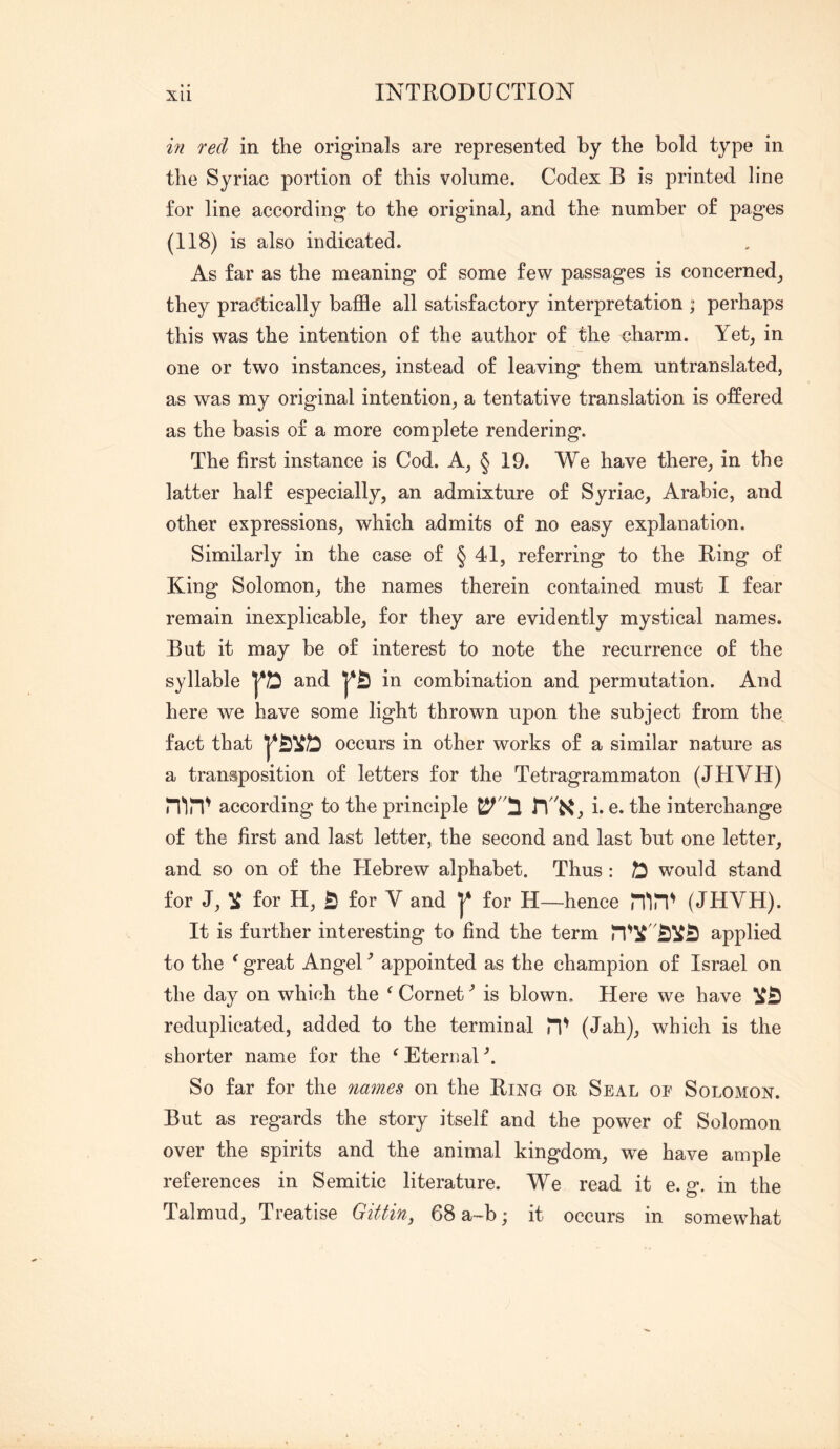 in red in the originals are represented by the bold type in the Syriac portion of this volume. Codex B is printed line for line according to the original^ and the number of pages (118) is also indicated. As far as the meaning of some few passages is concerned_, they pradtically baffle all satisfactory interpretation ; perhaps this was the intention of the author of the charm. Yet, in one or two instances, instead of leaving them untranslated, as was my original intention, a tentative translation is offered as the basis of a more complete rendering. The first instance is Cod. A, § 19. We have there, in the latter half especially, an admixture of Syriac, Arabic, and other expressions, which admits of no easy explanation. Similarly in the case of § 41, referring to the Bing of King Solomon, the names therein contained must I fear remain inexplicable, for they are evidently mystical names. But it may be of interest to note the recurrence of the and here we have some light thrown upon the subject from the fact that occurs in other works of a similar nature as a transposition of letters for the Tetragrammaton (JHVH) n'ln^ according to the principle riK, i. e. the interchange of the first and last letter, the second and last but one letter, and so on of the Hebrew alphabet. Thus : ^ would stand for J, ^ for H, 55 for V and for H—hence (JHVH). It is further interesting to find the term applied to the ^ great Angel ^ appointed as the champion of Israel on the day on which the ^ Cornetis blown. Here we have reduplicated, added to the terminal H' (Jah), which is the shorter name for the ^ Eternal So far for the nmnes on the Bing or Seal oe Solomon. But as regards the story itself and the power of Solomon over the spirits and the animal kingdom, we have ample references in Semitic literature. We read it e. g. in the Talmud, Treatise GiUin, 68 a-b; it occurs in somewhat in combination and permutation. And