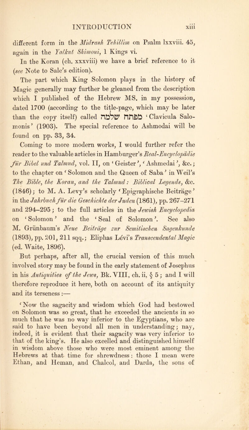 different form in the Midrasli Tehillim on Psalm Ixxviii. 45, again in the Yalkiit 8himo7iiy I Kings vi. In the Koran (eh. xxxviii) we have a brief reference to it {see Note to Sale'^s edition). The part which King Solomon plays in the history of Magic generally may further be gleaned from the description which I published of the Hebrew MS. in my possession, dated 1700 (according to the title-page, which may be later than the copy itself) called nnsD ‘ Clavicula Salo- monis’ (1903). The special reference to Ashmodai will be found on pp. 33, 34. Coming to more modern works, I would further refer the reader to the valuable articles in Hamburger’s 'Real-]dncyclo2odclie filr Bibel mid Talmud^ vol. II, on ‘ Geister^, ^ Ashmedai^, &c.; to the chapter on ^ Solomon and the Queen of Saba^ in WeiTs The Bihle^ the Koran, and the Talmud: Biblical Legends, &e. (1846); to M. A. Levy^s scholarly ^ Epigraphische Beitrage^ in the Jahrbuch fur die Geschichte derJuden (1861), pp. 267-271 and 294-295; to the full articles in the Jewish Encyclopedia on ‘ Solomon ^ and the ‘ Seal of Solomon See also M. Griinbaum’s Neue Beitrdge zur Semitischen Sagenkunde (1893), pp. 201, 211 sqc^.j Eliphas Ldvi’s Transcendental Magic (ed. Waite, 1896). But perhaps, after all, the crucial version of this much involved story may be found in the early statement of Josephus in his Antiquities of the Jews, Bk. VIII, ch. ii, § 5; and I will therefore reproduce it here, both on account of its antiquity and its terseness :— ^ Now the sagacity and wisdom which God had bestowed on Solomon was so great, that he exceeded the ancients in so much that he was no way inferior to the Egyptians, who are said to have been beyond all men in understanding; nay, indeed, it is evident that their sagacity was very inferior to that of the king’s. He also excelled and distinguished himself in wisdom above those who were most eminent among the Hebrews at that time for shrewdness : those I mean were Ethan, and Heman, and Chalcol, and Darda, the sons of