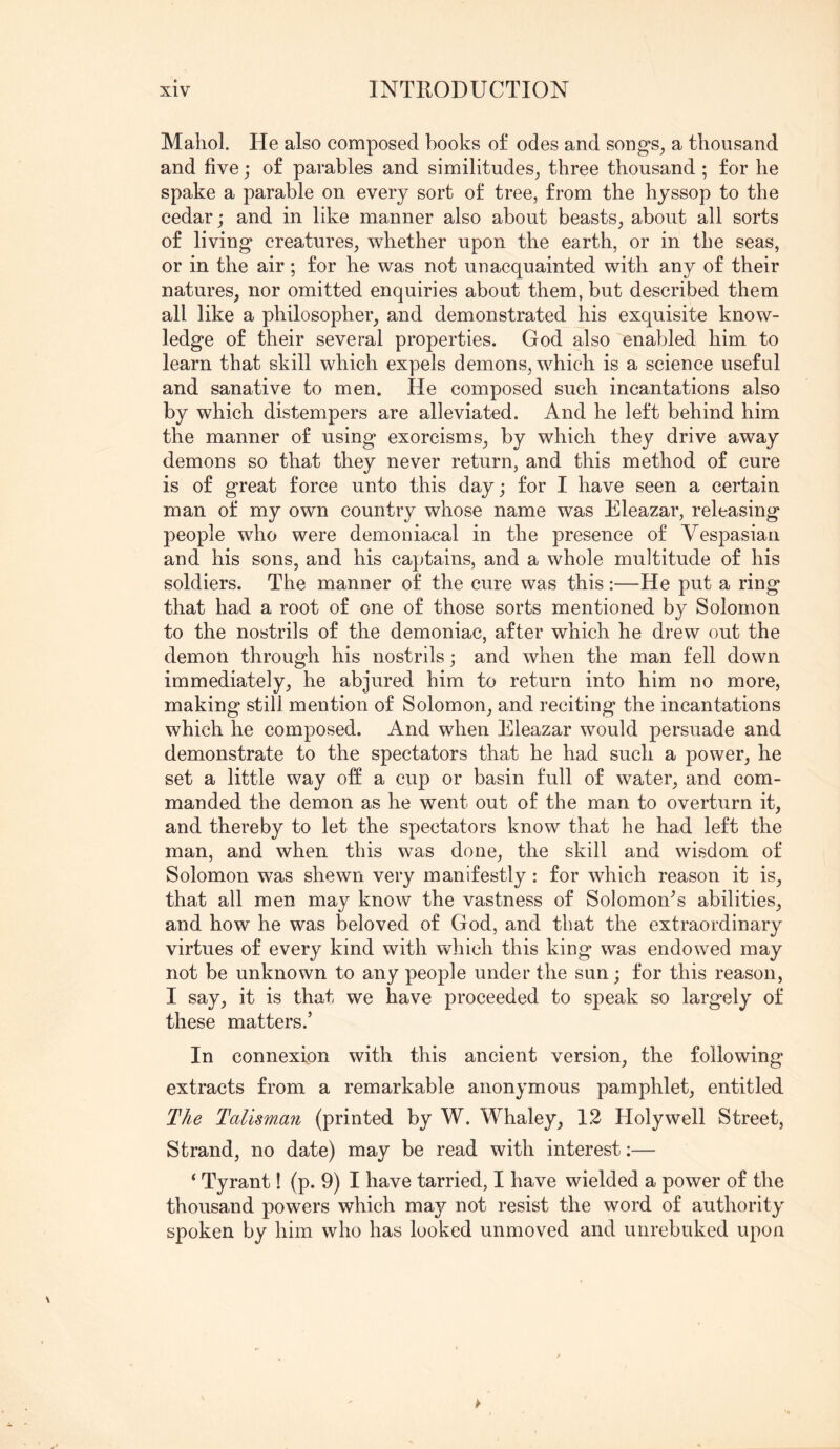 Mahol. He also composed books of odes and song's^ a thousand and five; of parables and similitudes^ three thousand; for he spake a parable on every sort of tree, from the hyssop to the cedar; and in like manner also about beasts^ about all sorts of living creatures, whether upon the earth, or in the seas, or in the air; for he was not unacquainted with any of their natures, nor omitted enquiries about them, but described them all like a philosopher, and demonstrated his exquisite know- ledge of their several properties. God also enabled him to learn that skill which expels demons, which is a science useful and sanative to men. lie composed such incantations also by which distempers are alleviated. And he left behind him the manner of using exorcisms, by which they drive away demons so that they never return, and this method of cure is of great force unto this day; for I have seen a certain man of my own country whose name was Eleazar, releasing people who were demoniacal in the presence of Vespasian and his sons, and his captains, and a whole multitude of his soldiers. The manner of the cure was this:—He put a ring that had a root of one of those sorts mentioned by Solomon to the nostrils of the demoniac, after which he drew out the demon through his nostrils; and when the man fell down immediately, he abjured him to return into him no more, making still mention of Solomon, and reciting the incantations which he composed. And when Eleazar would persuade and demonstrate to the spectators that he had such a power, he set a little way off a cup or basin full of water, and com- manded the demon as he went out of the man to overturn it, and thereby to let the spectators know that he had left the man, and when this was done, the skill and wisdom of Solomon was shewn very manifestly : for which reason it is, that all men may know the vastness of Solomon^s abilities, and how he was beloved of God, and that the extraordinary virtues of every kind with which this king was endowed may not be unknown to any people under the sun; for this reason, I say, it is that we have proceeded to speak so largely of these matters.’ In connexion with this ancient version, the following extracts from a remarkable anonymous pamphlet, entitled The Talisman (printed by W. Whaley, 12 Holywell Street, Strand, no date) may be read with interest:— ‘ Tyrant! (p. 9) I have tarried, I have wielded a power of the thousand powers which may not resist the word of authority spoken by him who has looked unmoved and unrebuked upon