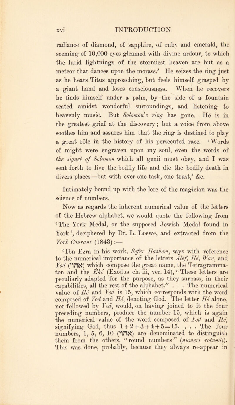 radiance of diamond, of sapphire, of ruby and emerald, the seeming of 10,000 eyes gleamed with divine ardour, to which the lurid lightnings of the stormiest heaven are but as a meteor that dances upon the morass/ He seizes the ring just as he hears Titus approaching, but feels himself grasped by a giant hand and loses consciousness. When he recovers he finds himself under a palm, by the side of a fountain seated amidst wonderful surroundings, and listening to heavenly music. But Solomon s ring has gone. He is in the greatest grief at the discovery; but a voice from above soothes him and assures him that the ring is destined to play a great role in the history of his persecuted race. ‘Words of might were engraven upon my soul, even the words of the signet of Solomon which all genii must obey, and I was sent forth to live the bodily life and die the bodily death in divers places—but with ever one task, one trust,^ &c. Intimately bound up with the lore of the magician was the science of numbers. Now as regards the inherent numerical value of the letters of the Hebrew alphabet, we would quote the following from ‘The York Medal, or the supposed Jewish Medal found in York \ deciphered by Dr. L. Loewe, and extracted from the York Courant (1843):— ‘ Ibn Ezra in his work, Sefer TLashem.^ says with reference to the numerical importance of the letters Alef, lie, Wav, and Yod which compose the great name, the Tetragramma- ton and the ^Ihe (Exodus ch. hi, ver. 14), “ These letters are peculiarly adapted for the purpose, as they surpass, in their capabilities, all the rest of the alphabet.’’^ . . . The numerical value of He and Yod is 15, which corresponds with the word composed of Yod and He, denoting God. The letter He alone, not followed by Yod, would, on having joined to it the four preceding numbers, produce the number 15, which is again the numerical value of the word composed of Yod and He, signifying God, thus 1+2 + 3 + 4 + 5 = 15. , . . The four numbers, 1, 5, 6, 10 ('IHi^) are denominated to distinguish them from the others, “round numbers(nnmeri rotundi). This was done, probably, because they always re-appear in