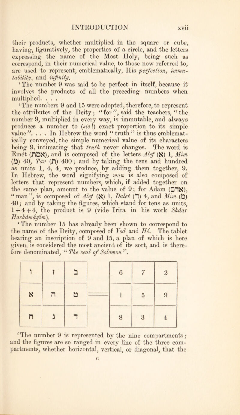 their products, whether multiplied in the square or cube, having*, figuratively, the properties of a circle, and the letters expressing the name of the Most Holy, being such as correspond, in their numerical value, to those now referred to, are used to represent, emblematically, His per/ectiotiy immu- iability^ and infinity. ‘ The number 9 was said to be perfect in itself, because it involves the products of all the preceding numbers when multiplied. . . . ‘ The numbers 9 and 15 were adopted, therefore, to represent the attributes of the Deity j forsaid the teachers, the number 9, multiplied in every way, is immutable, and always produces a number to {sic!) exact proportion to its simple value . In Hebrew the word truth is thus emblemat- icall}^ conveyed, the simple numerical value of its characters being 9, intimating that truth never changes. The word is Emet (n^X)j, and is composed of the letters Alef (K) 1, Mim (25) 40, Tav (In) 400; and by taking the tens and hundred as units 1, 4, 4, we produce, by adding them together, 9. In Hebrew, the word signifying man is also composed of letters that represent numbers, which, if added together on the same plan, amount to the value of 9; for Adam (DIX):, “man”, is composed of Alef (K) 1, Dalet (n) 4, and Mim (25) 40; and by taking the figures, which stand for tens as units, 1 + 4 + 4, the product is 9 (vide Irira in his work Shdar Hash d7n dyim.). ^The number 15 has already been shown to correspond to the name of the Deity, composed of Yod and ///. The tablet bearing an inscription of 9 and 15, a plan of which is here given;, is considered the most ancient of its sort, and is there- fore denominated, “ The seal of Solomo7i 1 T n n t:) n n 6 7 2 1 5 9 8 3 4 ^ The number 9 is represented by the nine compartments; and the figures are so ranged in every line of the three com- partments, whether horizontal, vertical, or diagonal, that the c