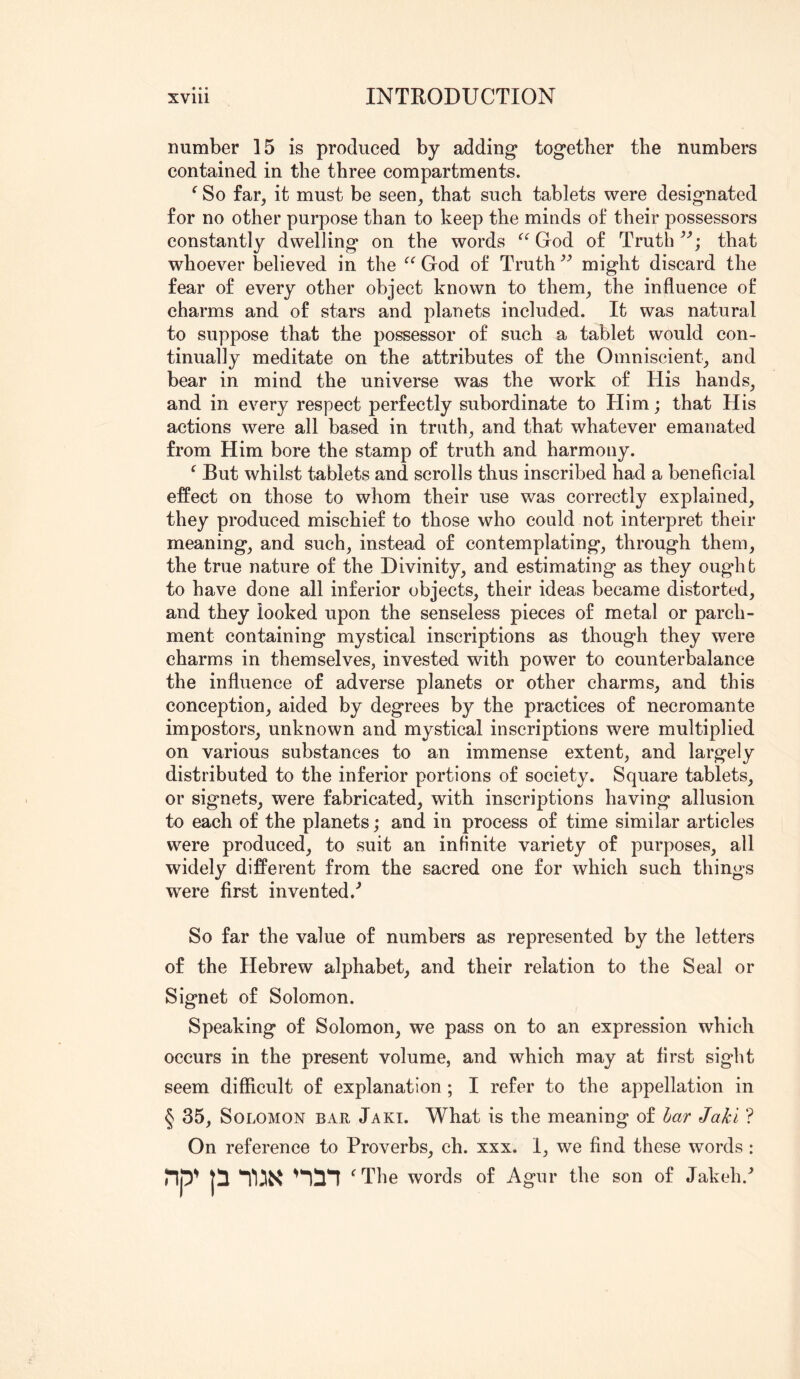number 15 is produced by adding together the numbers contained in the three compartments. ^ So far, it must be seen, that such tablets were designated for no other purpose than to keep the minds of their possessors constantly dwelling on the words God of Truth that whoever believed in the God of Truth might discard the fear of every other object known to them, the influence of charms and of stars and planets included. It was natural to suppose that the possessor of such a tablet would con- tinually meditate on the attributes of the Omniscient, and bear in mind the universe was the work of His hands, and in every respect perfectly subordinate to Him; that His actions were all based in truth, and that whatever emanated from Him bore the stamp of truth and harmony. ^ But whilst tablets and scrolls thus inscribed had a beneficial effect on those to whom their use was correctly explained, they produced mischief to those who could not interpret their meaning, and such, instead of contemplating, through them, the true nature of the Divinity, and estimating as they ought to have done all inferior objects, their ideas became distorted, and they looked upon the senseless pieces of metal or parch- ment containing mystical inscriptions as though they were charms in themselves, invested with power to counterbalance the influence of adverse planets or other charms, and this conception, aided by degrees by the practices of necromante impostors, unknown and mystical inscriptions were multiplied on various substances to an immense extent, and largely distributed to the inferior portions of society. Square tablets, or signets, were fabricated, with inscriptions having allusion to each of the planets; and in process of time similar articles were produced, to suit an infinite variety of purposes, all widely different from the sacred one for which such things were first invented.^ So far the value of numbers as represented by the letters of the Hebrew alphabet, and their relation to the Seal or Signet of Solomon. Speaking of Solomon, we pass on to an expression which occurs in the present volume, and which may at first sight seem difficult of explanation; I refer to the appellation in § 35, Solomon BxIR Jaki. What is the meaning of har Jaki ? On reference to Proverbs, ch. xxx. 1, we find these words : lip' ‘^The words of Agur the son of Jakeh.^