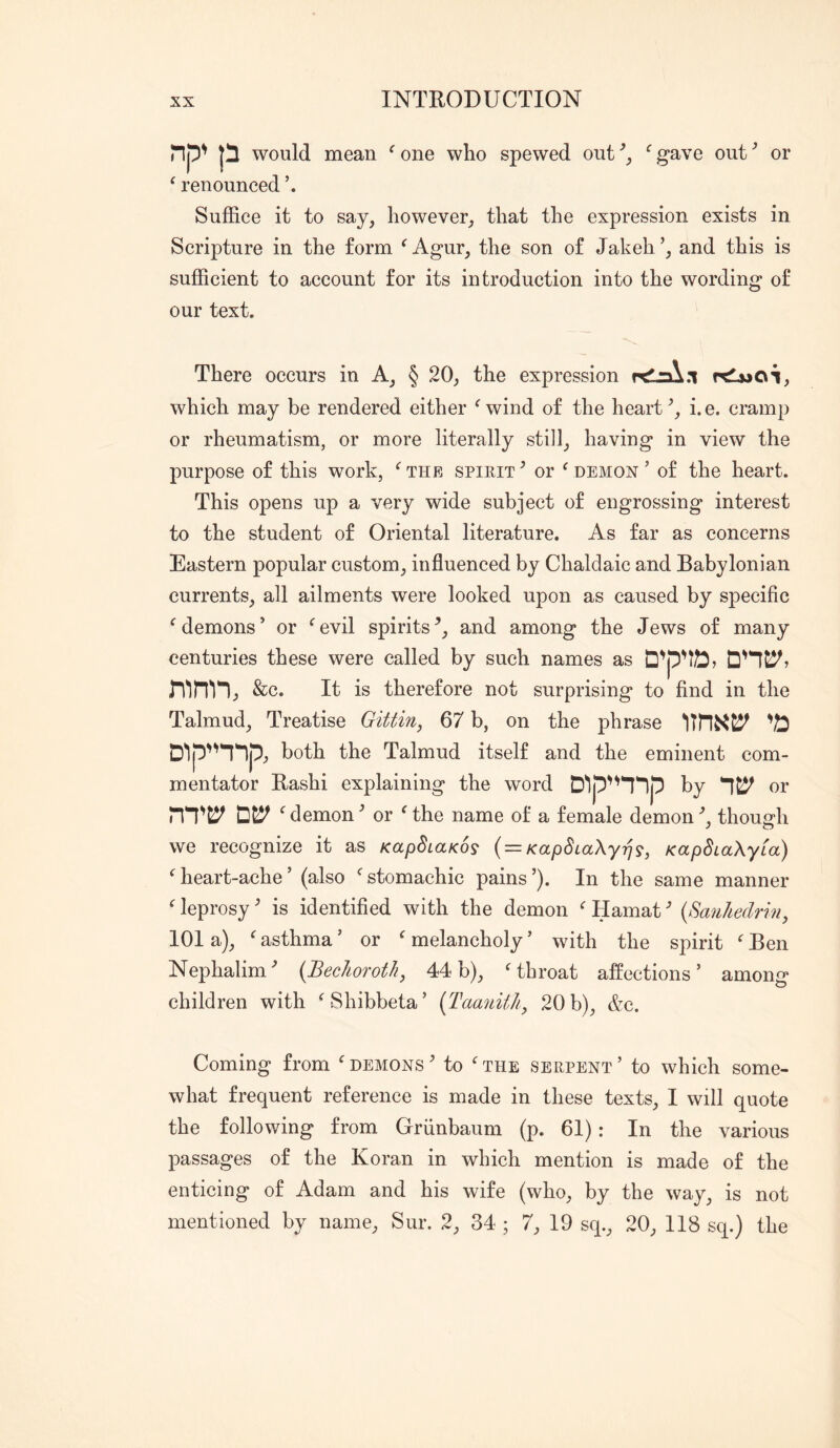 np' p would mean ^ one who spewed out gave out ^ or ^ renounced h Suffice it to say, however, that the expression exists in Scripture in the form ^Agur, the son of Jakeh’, and this is sufficient to account for its introduction into the wording of our text. There occurs in A, § 20, the expression rdlaX.i r^Lwai, which may be rendered either ^ wind of the heart i. e. cramp or rheumatism, or more literally still, having in view the purpose of this work, ‘^the spirit^ or Cdemon ’ of the heart. This opens up a very wide subject of engrossing interest to the student of Oriental literature. As far as concerns Eastern popular custom, influenced by Chaldaic and Babylonian currents, all ailments were looked upon as caused by specific demons’ or ^evil spirits^, and among the Jews of many centuries these were called by such names as &c. It is therefore not surprising to find in the Talmud, Treatise Gittin, 67 b, on the phrase '/b D'lpnnp, both the Talmud itself and the eminent com- mentator Rashi explaining the word D^p'^l^lp by or ^ demon ’ or ^ the name of a female demon k thouj^h y O we recognize it as KapBcaKos { = KapBiaXyri^, KapSiaXyia) ‘^heart-ache’ (also ^stomachic pains’). In the same manner leprosy' is identified with the demon Hamat ^ {X^anliedrin, lOI a), ^ asthma ’ or ^ melancholy ’ with the spirit  Ben Nephalim^ {BecJiorotJi, 44b), ‘^throat affections’ among children with ‘Shibbeta’ {^TaanitJi^ 20 b), &c. Coming from demons ’ to ‘ the serpent ’ to which some- what frequent reference is made in these texts, I will quote the following from Griinbaum (p. 61): In the various passages of the Koran in which mention is made of the enticing of Adam and his wife (who, by the way, is not mentioned by name, Sur. 2, 34 ; 7, 19 sq., 20, 118 sq.) the