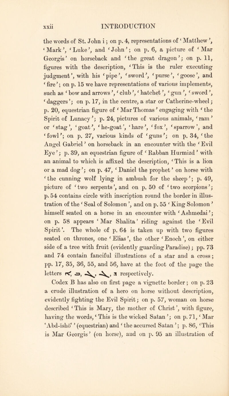 the words of St. John i; on p. 4, representations of ‘ Matthew \ ‘ Mark ^ Luke and ^ John ^; on p. 6, a picture of ^ Mar Georgis’ on horseback and Mhe great dragon on p. II, figures with the description, ^This is the ruler executing judgment’, with his ^pipe^, ^sword^purse^ ^goose’, and ^ fire’; on p. 15 we have representations of various implements, such as ^ bow and arrows ’, ^ club ’, ^ hatchet ’, ^ gun ’, '' sword ’, ^daggers’; on p. 17, in the centre, a star or Catherine-wheel; p. 20, equestrian figure of ^ Mar Thomas ’ engaging with ^ the Spirit of Lunacy’; p. 24, pictures of various animals, G'am’ or ‘ stag ’, ‘ goat ’, ^ he-goat ’, ‘ hare ’, ^ fox ’, ^ sparrow ’, and Mowl’; on p. 27, various kinds of ^guns’; on p. 34, Mhe Angel Gabriel’ on horseback in an encounter with the ^Evil Eye’; p. 39, an equestrian figure of ‘^Rabban Hurmizd ’ with an animal to which is affixed the description, ^ This is a lion or a mad dog’; on p. 47, ‘ Daniel the prophet ’ on horse with ^ the cunning wolf lying in ambush for the sheep ’; p. 49, picture of Gwo serpents’, and on p. 50 of Gwo scorpions’; p. 54 contains circle with inscription round the border in illus- tration of the ^ Seal of Solomon ’, and on p. 55 King Solomon ’ himself seated on a horse in an encounter with ^Ashmedai’; on p. 58 appears ‘Mar Shalita’ riding against the ‘Evil Spirit The whole of p. 64 is taken up with two figures seated on thrones, one ‘ Elias ’, the other ‘ Enoch ’, on either side of a tree with fruit (evidently guarding Paradise); pp. 73 and 74 contain fanciful illustrations of a star and a cross ; pp. 17, 35, 36, 55, and 56, have at the foot of the page the letters K', ca, respectively. Codex B has also on first page a vignette border; on p. 23 a crude illustration of a hero on horse without description, evidently fighting the Evil Spirit; on p. 57, woman on horse described ‘ This is Mary, the mother of Christ ’, with figure, having the words, ‘ This is the wicked Satan ’; on p. 71, ‘ Mar 'Abd-Isho* ’ (equestrian) and ‘the accursed Satan ’; p. 86, ‘This is Alar Georgis’ (on horse), and on p. 95 an illustration of