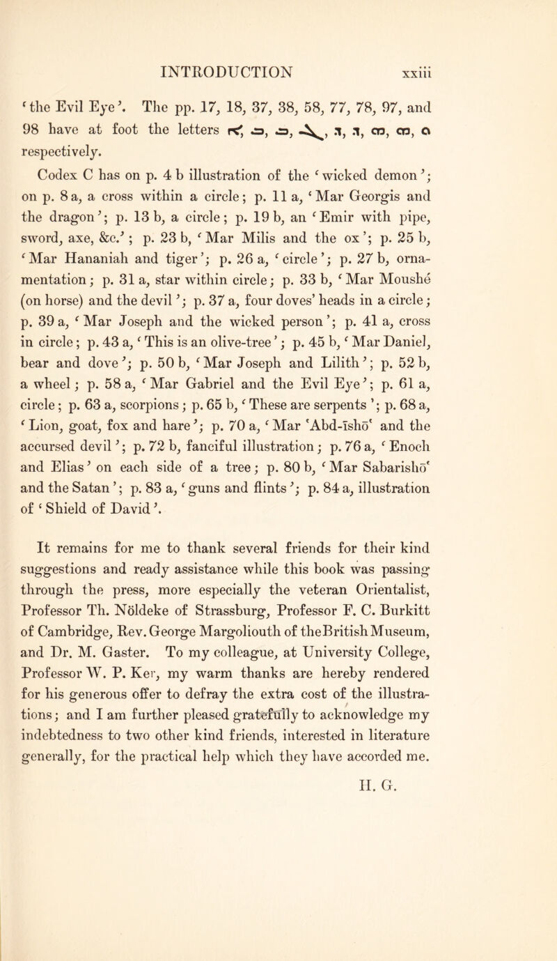 'the Evil Eyeh The pp. 17, 18, 37, 38, 58, 77, 78, 97, and 98 have at foot the letters k', jd, .1, .1, cn, 03, o respectively. Codex C has on p. 4 b illustration of the 'wicked demon on p. 8a, a cross within a circle; p. 11 a, ‘Mar Georgis and the dragon^; p. 13b, a circle; p. 19b, an 'Emir with pipe, sword, axe, &c.'’; p. 23 b, 'Mar Milis and the ox’; p. 25 b, 'Mar Hananiah and tiger’; p. 26a, 'circle’; p. 27b, orna- mentation; p. 31 a, star within circle; p. 33 b, 'Mar Moushe (on horse) and the devil p. 37 a, four doves’ heads in a circle; p. 39a, 'Mar Joseph and the wicked person’; p. 41 a, cross in circle; p. 43 a,' This is an olive-tree ’; p. 45 b,' Mar Daniel, bear and dove p. 50 b, ' Mar Joseph and Lilith ^; p. 52 b, a wheel; p. 58a, 'Mar Gabriel and the Evil Eye^; p, 61 a, circle; p. 63 a, scorpions; p. 65 b,' These are serpents ’; p. 68 a, 'Lion, goat, fox and hare^; p. 70 a, 'Mar 'Abd-isho' and the accursed devil ^; p. 72 b, fanciful illustration; p. 76 a, ' Enoch and Elias ^ on each side of a tree; p. 80 b, ' Mar Sabarisho* and the Satan ’; p. 83 a,' guns and flints'’; p. 84 a, illustration of ‘ Shield of David h It remains for me to thank several friends for their kind suggestions and ready assistance while this book was passing through the press, more especially the veteran Orientalist, Professor Th. Noldeke of Strassburg, Professor E. C. Burkitt of Cambridge, Rev. George Margoliouth of theBritishMuseum, and Dr. M. Gaster. To my colleague, at University College, Professor W. P. Kei’, my warm thanks are hereby rendered for his generous offer to defray the extra cost of the illustra- tions; and I am further pleased gratefully to acknowledge my indebtedness to two other kind friends, interested in literature generally, for the practical help which they have accorded me. II. G.