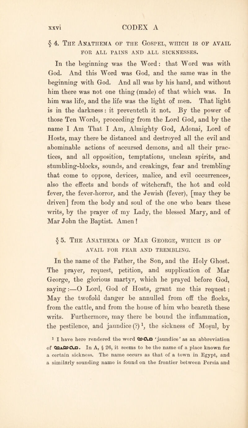 § 4. The Anathema of the Gospel, which is of avail FOR ALL PAINS AND ALL SICKNESSES. In the beginning was the Word: that Word was with God. And this Word was God, and the same was in the beginning with God. And all was by his hand_, and without him there was not one thing (made) of that which was. In him was life, and the life was the light of men. That light is in the darkness: it preventeth it not. By the power of those Ten Words, proceeding from the Lord God, and by the name I Am That I Am, Almighty God, Adonai, Lord of Hosts, may there be distanced and destroyed all the evil and abominable actions of accursed demons, and all their prac- tices, and all opposition, temptations, unclean spirits, and stumbling-blocks, sounds, and creakings, fear and trembling that come to oppose, devices, malice, and evil occurrences, also the effects and bonds of witchcraft, the hot and cold fever, the fever-horror, and the Jewish (fever), [may they be driven] from the body and soul of the one who bears these writs, by the prayer of my Lady, the blessed Mary, and of Mar John the Baptist. Amen ! § 5. The Anathema of Mar George, which is of AVAIL FOR fear AND TREMBLING. In the name of the Father, the Son, and the Holy Ghost. The prayer, request, petition, and supplication of Mar George, the glorious martyr, which he prayed before God, saying:—O Lord, God of Hosts, grant me this request: May the twofold danger be annulled from off the flocks, from the cattle, and from the house of him who beareth these writs. Furthermore, may there be bound the inflammation, the pestilence, and jaundice (?) the sickness of Mosul, by 1 I have here rendered the word QoCXn ‘jaundice’ as an abbreviation of OOxfiOCln. In A, § 26, it seems to be the name of a place known for a certain sickness. The name occurs as that of a town in Egypt, and a similarly sounding name is found on the frontier between Persia and