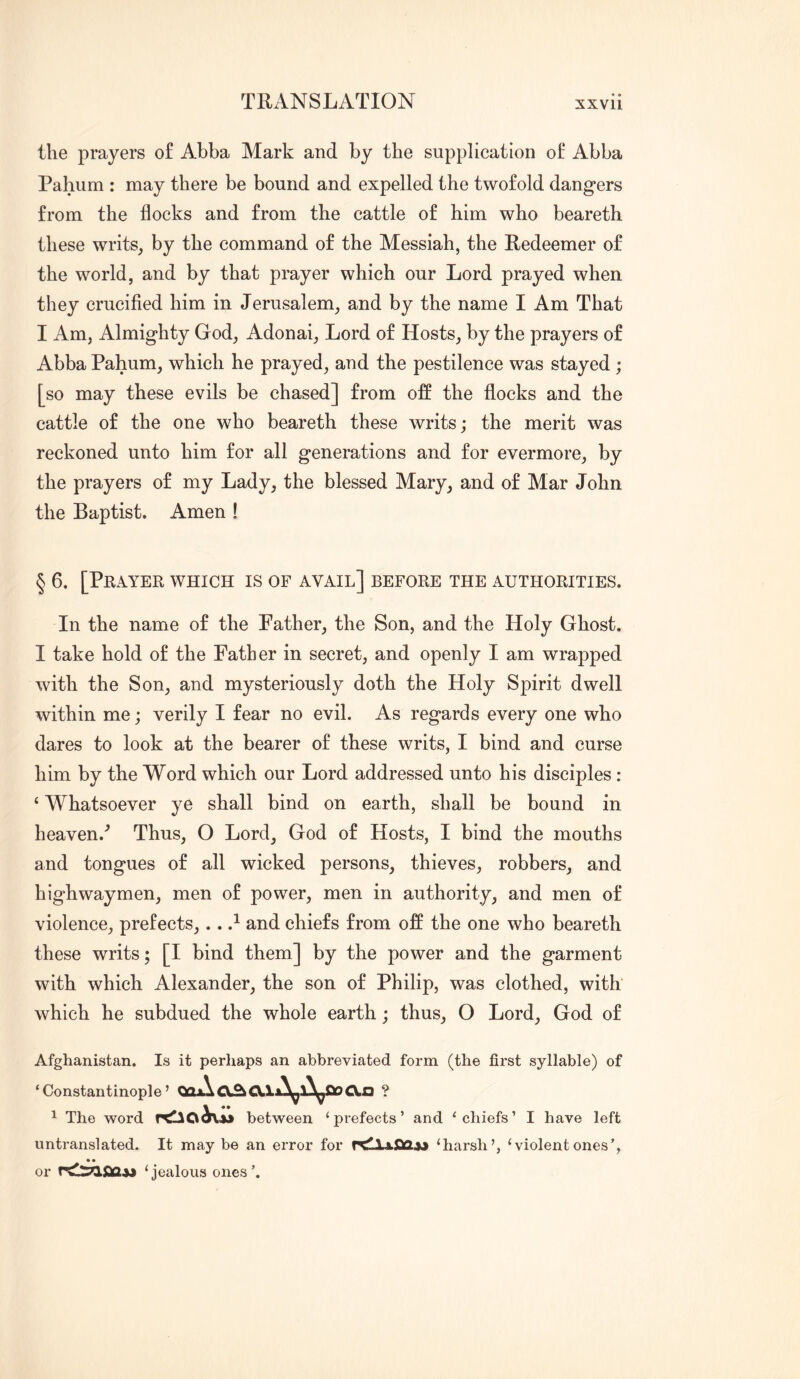 the prayers of Abba Mark and by the supplication of Abba Pahum : may there be bound and expelled the twofold dangers from the flocks and from the cattle of him who beareth these writs, by the command of the Messiah, the Redeemer of the world, and by that prayer which our Lord prayed when they crucified him in Jerusalem, and by the name I Am That I Am, Almighty God, Adonai, Lord of Hosts, by the prayers of Abba Pahum, which he prayed, and the pestilence was stayed ; [so may these evils be chased] from off the flocks and the cattle of the one who beareth these writs; the merit was reckoned unto him for all generations and for evermore, by the prayers of my Lady, the blessed Mary, and of Mar John the Baptist. Amen ! § 6. [PRA.YER WHICH IS OF AVAIL] BEFORE THE AUTHORITIES. In the name of the Pather, the Son, and the Holy Ghost. I take hold of the Father in secret, and openly I am wrapped with the Son, and mysteriously doth the Holy Spirit dwell within me; verily I fear no evil. As regards every one who dares to look at the bearer of these writs, I bind and curse him by the Word which our Lord addressed unto his disciples : ‘ Whatsoever ye shall bind on earth, shall be bound in heaven.^ Thus, O Lord, God of Hosts, I bind the mouths and tongues of all wicked persons, thieves, robbers, and highwaymen, men of power, men in authority, and men of violence, prefects,.. and chiefs from off the one who beareth these writs; [I bind them] by the power and the garment with which Alexander, the son of Philip, was clothed, with which he subdued the whole earth; thus, O Lord, God of Afghanistan. Is it perhaps an abbreviated form (the first syllable) of ‘ Constantinople ’ Qax\ CXn ? ^ The word between ‘prefects’ and ‘chiefs’ I have left untranslated. It maybe an error for ‘harsh’, ‘violentones’, • • or ‘jealous ones’.