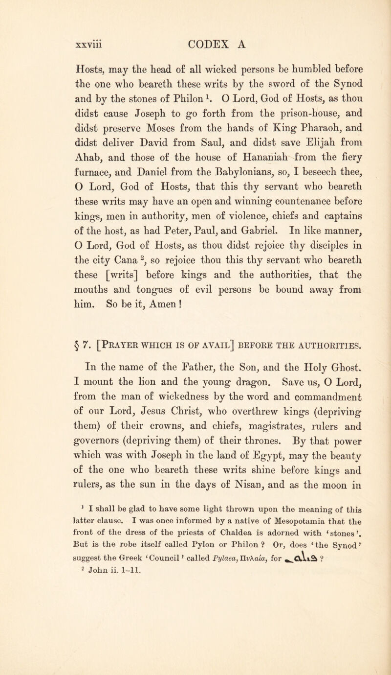 Hosts, may the head of all wicked persons be humbled before the one who beareth these writs by the sword of the Synod and by the stones of Philon O Lord, God of Hosts^ as thou didst cause Joseph to go forth from the prison-house, and didst preserve Moses from the hands of King Pharaoh, and didst deliver David from Saul, and didst save Elijah from Ahab, and those of the house of Hananiah from the fiery furnace, and Daniel from the Babylonians, so, I beseech thee, O Lord, God of Hosts, that this thy servant who beareth these writs may have an open and winning countenance before kings, men in authority, men of violence, chiefs and captains of the host, as had Peter, Paul, and Gabriel. In like manner, O Lord, God of Hosts, as thou didst rejoice thy disciples in the city Cana so rejoice thou this thy servant who beareth these [writs] before kings and the authorities, that the mouths and tongues of evil persons be bound away from him. So be it. Amen ! § 7. [Pkayer which is of avail] before the authorities. In the name of the Father, the Son, and the Holy Ghost. I mount the lion and the young dragon. Save us, O Lord, from the man of wickedness by the word and commandment of our Lord, Jesus Christ, who overthrew kings (depriving them) of their crowns, and chiefs, magistrates, rulers and governors (depriving them) of their thrones. By that power which was with Joseph in the land of Egypt, may the beauty of the one who beareth these writs shine before kina's and rulers, as the sun in the days of Msan, and as the moon in ^ I shall be glad to have some light thrown upon the meaning of this latter clause. I was once informed by a native of Mesopotamia that the front of the dress of the priests of Chaldea is adorned with ‘ stones But is the robe itself called Pylon or Philon ? Or, does ‘ the Synod ’ suggest the Greek ‘ Council ’ called Fylaea, UvXaia, for ? 2 John ii, 1-11.