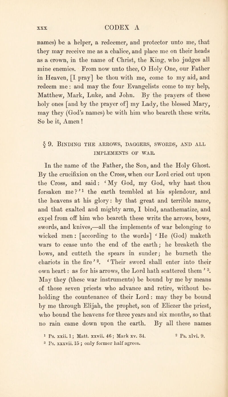 names) be a helper, a redeemer, and protector unto me, that they may receive me as a chalice, and place me on their heads as a crown, in the name of Christ, the King, who judges all mine enemies. From now unto thee, O Holy One, our Father in Heaven, [I pray] be thou with me, come to my aid, and redeem me: and may the four Evangelists come to my help, Matthew, Mark, Luke, and John. By the prayers of these holy ones [and by the prayer of] my Lady, the blessed Mary, may they (God’s names) be with him who beareth these writs. So be it, Amen ! § 9. Binding the arrows, daggers, swords, and all IMPLEMENTS OF WAR. In the name of the Father, the Son, and the Holy Ghost. By the crucifixion on the Cross, when our Lord cried out upon the Cross, and said: ^ My God, my God, why hast thou forsaken me?^^ the earth trembled at his splendour, and the heavens at his glory: by that great and terrible name, and that exalted and mighty arm, I bind, anathematize, and expel from off him who beareth these writs the arrows, bows, swords, and knives,—all the implements of war belonging to wicked men: [according to the words] ^ He (God) maketh wars to cease unto the end of the earth; he breaketh the bows, and cutteth the spears in sunder; he burneth the chariots in the fire ■’ ^ Their sword shall enter into their own heart: as for his arrows, the Lord hath scattered them ^ May they (these war instruments) be bound by me by means of those seven priests who advance and retire, without be- holding the countenance of their Lord: may they be bound by me through Elijah, the prophet, son of Eliezer the priest, who bound the heavens for three years and six months, so that no rain came down upon the earth. By all these names 1 Ps. xxii. 1; Matt, xxvii. 46 ; Mark xv. 34. ^ ps_ xlvi. 9. 2 Ps. xxxvii. 15 ; only former half agrees.